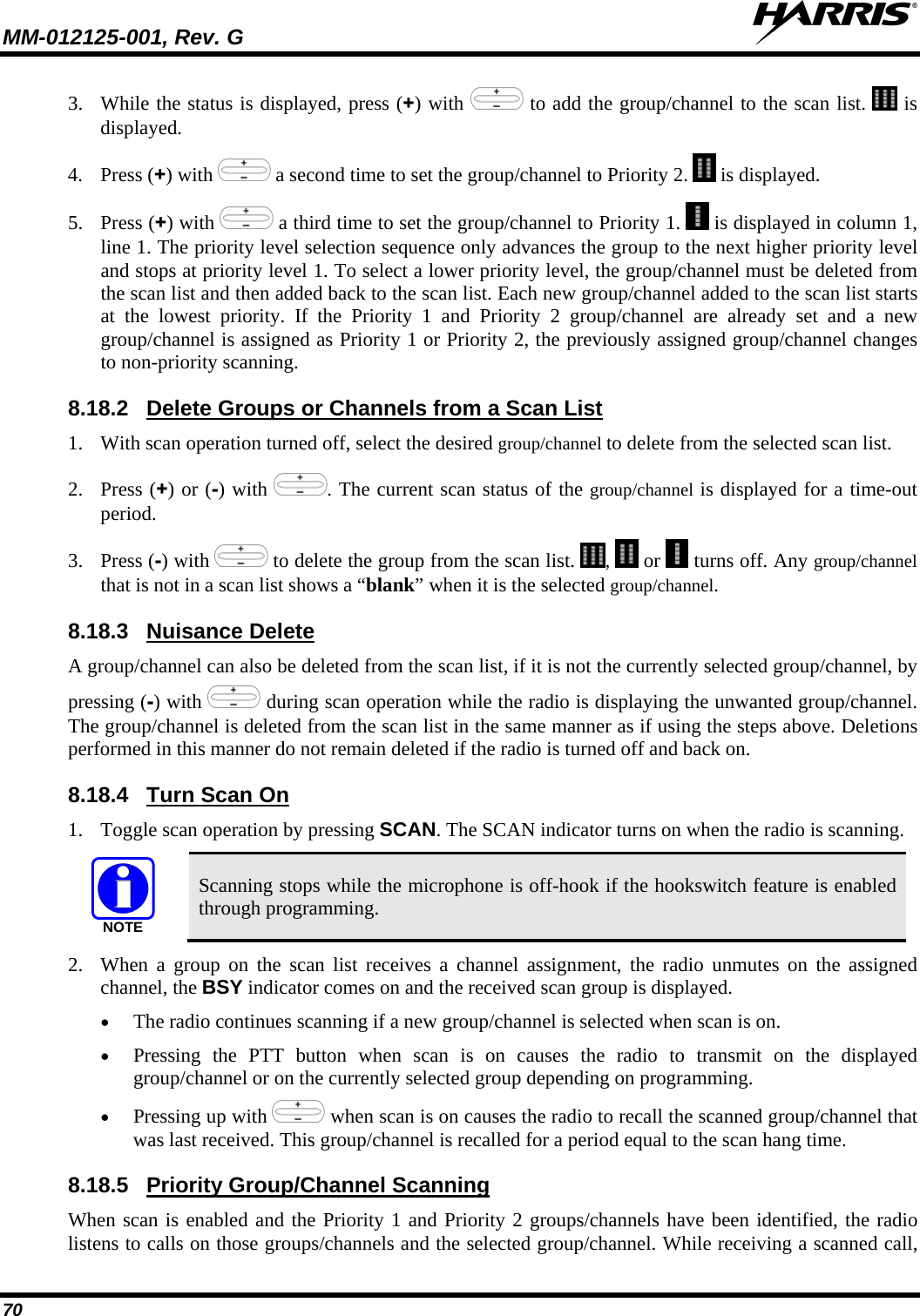 MM-012125-001, Rev. G   70 3. While the status is displayed, press (+) with   to add the group/channel to the scan list.   is displayed. 4. Press (+) with   a second time to set the group/channel to Priority 2.   is displayed. 5. Press (+) with   a third time to set the group/channel to Priority 1.   is displayed in column 1, line 1. The priority level selection sequence only advances the group to the next higher priority level and stops at priority level 1. To select a lower priority level, the group/channel must be deleted from the scan list and then added back to the scan list. Each new group/channel added to the scan list starts at the lowest priority. If the Priority 1 and Priority 2 group/channel are already set and a new group/channel is assigned as Priority 1 or Priority 2, the previously assigned group/channel changes to non-priority scanning. 8.18.2 1. With scan operation turned off, select the desired group/channel to delete from the selected scan list. Delete Groups or Channels from a Scan List 2. Press (+) or (-) with  . The current scan status of the group/channel is displayed for a time-out period. 3. Press (-) with   to delete the group from the scan list.  ,   or   turns off. Any group/channel that is not in a scan list shows a “blank” when it is the selected group/channel. 8.18.3 A group/channel can also be deleted from the scan list, if it is not the currently selected group/channel, by pressing (-) with Nuisance Delete  during scan operation while the radio is displaying the unwanted group/channel. The group/channel is deleted from the scan list in the same manner as if using the steps above. Deletions performed in this manner do not remain deleted if the radio is turned off and back on. 8.18.4 1. Toggle scan operation by pressing SCAN. The SCAN indicator turns on when the radio is scanning. Turn Scan On NOTE Scanning stops while the microphone is off-hook if the hookswitch feature is enabled through programming. 2. When a group on the scan list receives a channel assignment, the radio unmutes on the assigned channel, the BSY indicator comes on and the received scan group is displayed. • The radio continues scanning if a new group/channel is selected when scan is on. • Pressing the PTT button when scan is on causes the radio to transmit on the displayed group/channel or on the currently selected group depending on programming. • Pressing up with   when scan is on causes the radio to recall the scanned group/channel that was last received. This group/channel is recalled for a period equal to the scan hang time. 8.18.5 When scan is enabled and the Priority 1 and Priority 2 groups/channels have been identified, the radio listens to calls on those groups/channels and the selected group/channel. While receiving a scanned call, Priority Group/Channel Scanning 