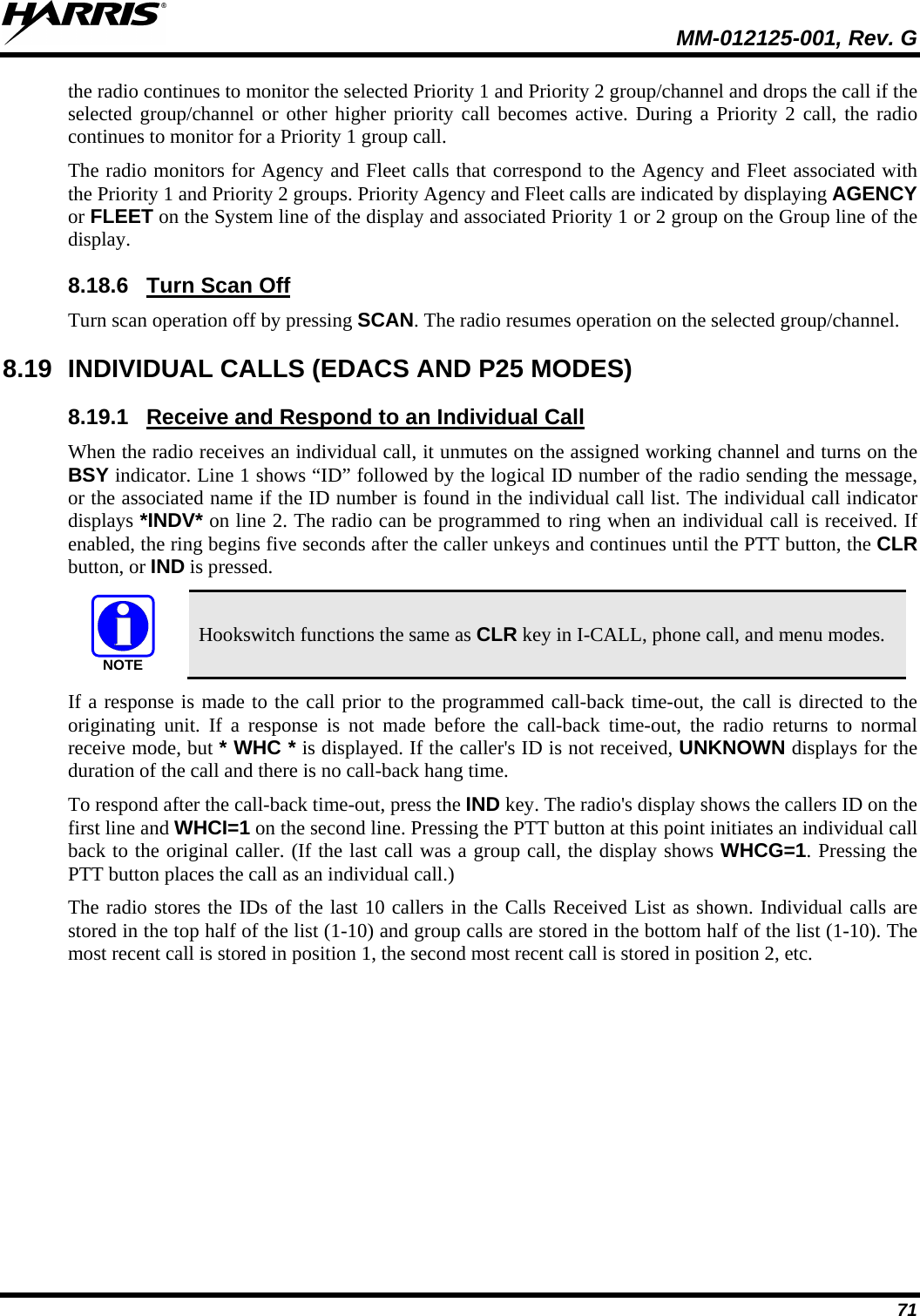  MM-012125-001, Rev. G 71 the radio continues to monitor the selected Priority 1 and Priority 2 group/channel and drops the call if the selected group/channel or other higher priority call becomes active. During a Priority 2 call, the radio continues to monitor for a Priority 1 group call. The radio monitors for Agency and Fleet calls that correspond to the Agency and Fleet associated with the Priority 1 and Priority 2 groups. Priority Agency and Fleet calls are indicated by displaying AGENCY or FLEET on the System line of the display and associated Priority 1 or 2 group on the Group line of the display. 8.18.6 Turn scan operation off by pressing SCAN. The radio resumes operation on the selected group/channel. Turn Scan Off 8.19 INDIVIDUAL CALLS (EDACS AND P25 MODES) 8.19.1 When the radio receives an individual call, it unmutes on the assigned working channel and turns on the BSY indicator. Line 1 shows “ID” followed by the logical ID number of the radio sending the message, or the associated name if the ID number is found in the individual call list. The individual call indicator displays *INDV* on line 2. The radio can be programmed to ring when an individual call is received. If enabled, the ring begins five seconds after the caller unkeys and continues until the PTT button, the CLR button, or IND is pressed. Receive and Respond to an Individual Call NOTE Hookswitch functions the same as CLR key in I-CALL, phone call, and menu modes. If a response is made to the call prior to the programmed call-back time-out, the call is directed to the originating unit. If a response is not made before the call-back time-out, the radio returns to normal receive mode, but * WHC * is displayed. If the caller&apos;s ID is not received, UNKNOWN displays for the duration of the call and there is no call-back hang time. To respond after the call-back time-out, press the IND key. The radio&apos;s display shows the callers ID on the first line and WHCI=1 on the second line. Pressing the PTT button at this point initiates an individual call back to the original caller. (If the last call was a group call, the display shows WHCG=1. Pressing the PTT button places the call as an individual call.) The radio stores the IDs of the last 10 callers in the Calls Received List as shown. Individual calls are stored in the top half of the list (1-10) and group calls are stored in the bottom half of the list (1-10). The most recent call is stored in position 1, the second most recent call is stored in position 2, etc. 