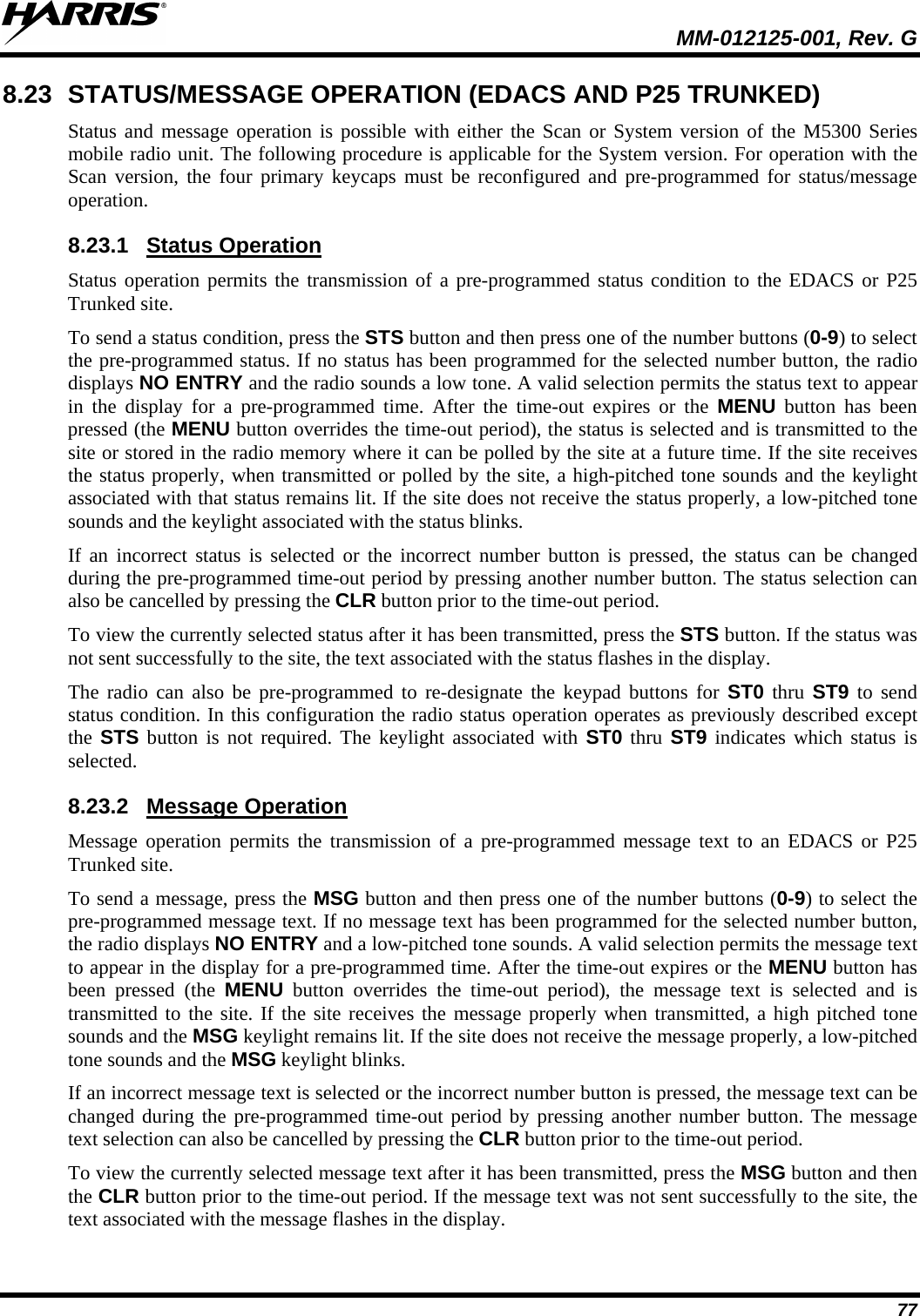  MM-012125-001, Rev. G 77 8.23 STATUS/MESSAGE OPERATION (EDACS AND P25 TRUNKED) Status and message operation is possible with either the Scan or System version of the M5300 Series mobile radio unit. The following procedure is applicable for the System version. For operation with the Scan version, the four primary keycaps must be reconfigured and pre-programmed for status/message operation. 8.23.1 Status operation permits the transmission of a pre-programmed status condition to the EDACS or P25 Trunked site. Status Operation To send a status condition, press the STS button and then press one of the number buttons (0-9) to select the pre-programmed status. If no status has been programmed for the selected number button, the radio displays NO ENTRY and the radio sounds a low tone. A valid selection permits the status text to appear in the display for a pre-programmed time. After the time-out expires or the MENU button has been pressed (the MENU button overrides the time-out period), the status is selected and is transmitted to the site or stored in the radio memory where it can be polled by the site at a future time. If the site receives the status properly, when transmitted or polled by the site, a high-pitched tone sounds and the keylight associated with that status remains lit. If the site does not receive the status properly, a low-pitched tone sounds and the keylight associated with the status blinks. If an incorrect status is selected or the incorrect number button is pressed, the status can be changed during the pre-programmed time-out period by pressing another number button. The status selection can also be cancelled by pressing the CLR button prior to the time-out period. To view the currently selected status after it has been transmitted, press the STS button. If the status was not sent successfully to the site, the text associated with the status flashes in the display. The radio can also be pre-programmed to re-designate the keypad buttons for ST0 thru  ST9 to send status condition. In this configuration the radio status operation operates as previously described except the  STS button is not required. The keylight associated with ST0 thru ST9 indicates which status is selected. 8.23.2 Message operation permits the transmission of a pre-programmed message text to an EDACS or P25 Trunked site. Message Operation To send a message, press the MSG button and then press one of the number buttons (0-9) to select the pre-programmed message text. If no message text has been programmed for the selected number button, the radio displays NO ENTRY and a low-pitched tone sounds. A valid selection permits the message text to appear in the display for a pre-programmed time. After the time-out expires or the MENU button has been pressed (the MENU button overrides the time-out period), the message text is selected and is transmitted to the site. If the site receives the message properly when transmitted, a high pitched tone sounds and the MSG keylight remains lit. If the site does not receive the message properly, a low-pitched tone sounds and the MSG keylight blinks. If an incorrect message text is selected or the incorrect number button is pressed, the message text can be changed during the pre-programmed time-out period by pressing another number button. The message text selection can also be cancelled by pressing the CLR button prior to the time-out period. To view the currently selected message text after it has been transmitted, press the MSG button and then the CLR button prior to the time-out period. If the message text was not sent successfully to the site, the text associated with the message flashes in the display. 