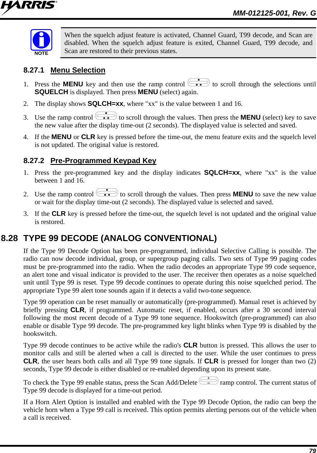  MM-012125-001, Rev. G 79 NOTE When the squelch adjust feature is activated, Channel Guard, T99 decode, and Scan are disabled. When the squelch adjust feature is exited, Channel Guard, T99 decode, and Scan are restored to their previous states. 8.27.1 1. Press the MENU key and then use the ramp control Menu Selection  to scroll through the selections until SQUELCH is displayed. Then press MENU (select) again. 2. The display shows SQLCH=xx, where &quot;xx&quot; is the value between 1 and 16. 3. Use the ramp control   to scroll through the values. Then press the MENU (select) key to save the new value after the display time-out (2 seconds). The displayed value is selected and saved. 4. If the MENU or CLR key is pressed before the time-out, the menu feature exits and the squelch level is not updated. The original value is restored. 8.27.2 1. Press the pre-programmed key and the display indicates SQLCH=xx, where &quot;xx&quot; is the value between 1 and 16. Pre-Programmed Keypad Key 2. Use the ramp control   to scroll through the values. Then press MENU to save the new value or wait for the display time-out (2 seconds). The displayed value is selected and saved. 3. If the CLR key is pressed before the time-out, the squelch level is not updated and the original value is restored. 8.28 TYPE 99 DECODE (ANALOG CONVENTIONAL) If the Type 99 Decode Option has been pre-programmed, individual Selective Calling is possible. The radio can now decode individual, group, or supergroup paging calls. Two sets of Type 99 paging codes must be pre-programmed into the radio. When the radio decodes an appropriate Type 99 code sequence, an alert tone and visual indicator is provided to the user. The receiver then operates as a noise squelched unit until Type 99 is reset. Type 99 decode continues to operate during this noise squelched period. The appropriate Type 99 alert tone sounds again if it detects a valid two-tone sequence. Type 99 operation can be reset manually or automatically (pre-programmed). Manual reset is achieved by briefly pressing CLR, if programmed. Automatic reset, if enabled, occurs after a 30 second interval following the most recent decode of a Type 99 tone sequence. Hookswitch (pre-programmed) can also enable or disable Type 99 decode. The pre-programmed key light blinks when Type 99 is disabled by the hookswitch. Type 99 decode continues to be active while the radio&apos;s CLR button is pressed. This allows the user to monitor calls and still be alerted when a call is directed to the user. While the user continues to press CLR, the user hears both calls and all Type 99 tone signals. If CLR is pressed for longer than two (2) seconds, Type 99 decode is either disabled or re-enabled depending upon its present state. To check the Type 99 enable status, press the Scan Add/Delete   ramp control. The current status of Type 99 decode is displayed for a time-out period.  If a Horn Alert Option is installed and enabled with the Type 99 Decode Option, the radio can beep the vehicle horn when a Type 99 call is received. This option permits alerting persons out of the vehicle when a call is received. 