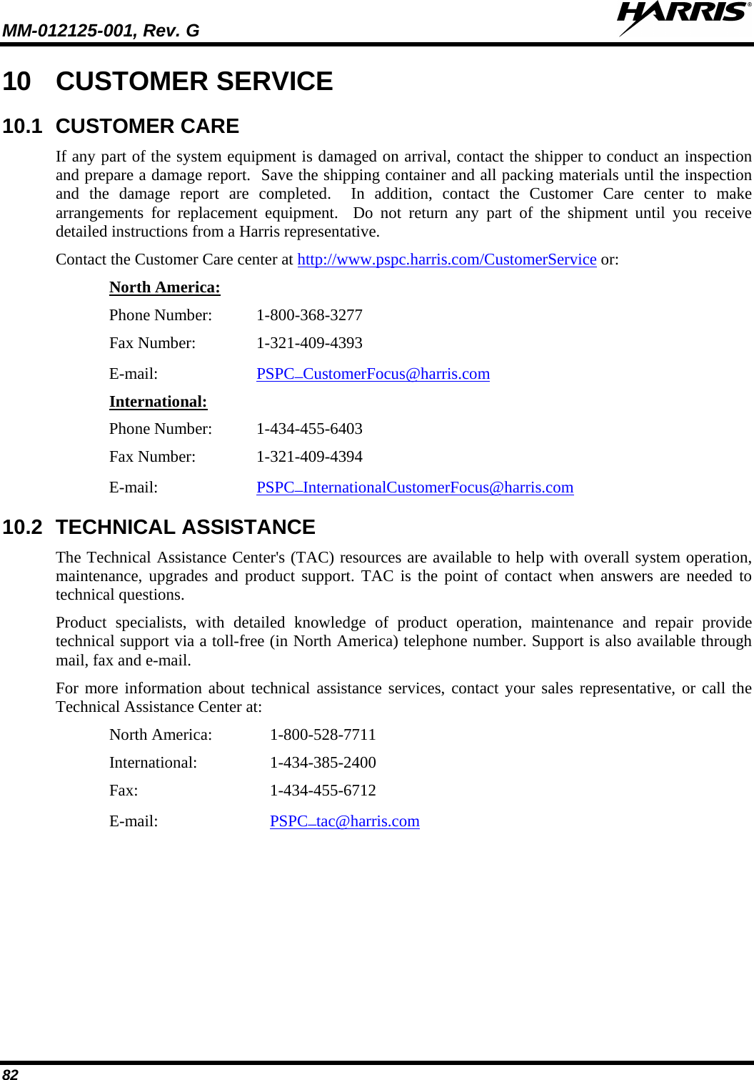 MM-012125-001, Rev. G   82 10 CUSTOMER SERVICE 10.1 CUSTOMER CARE If any part of the system equipment is damaged on arrival, contact the shipper to conduct an inspection and prepare a damage report.  Save the shipping container and all packing materials until the inspection and the damage report are completed.  In addition, contact the Customer Care center to make arrangements for replacement equipment.  Do not return any part of the shipment until you receive detailed instructions from a Harris representative. Contact the Customer Care center at http://www.pspc.harris.com/CustomerService or: Phone Number:  1-800-368-3277 North America: Fax Number:   1-321-409-4393 E-mail: PSPC_CustomerFocus@harris.com  Phone Number:  1-434-455-6403 International: Fax Number:  1-321-409-4394 E-mail: PSPC_InternationalCustomerFocus@harris.com  10.2 TECHNICAL ASSISTANCE The Technical Assistance Center&apos;s (TAC) resources are available to help with overall system operation, maintenance, upgrades and product support. TAC is the point of contact when answers are needed to technical questions. Product specialists, with detailed knowledge of product operation, maintenance and repair provide technical support via a toll-free (in North America) telephone number. Support is also available through mail, fax and e-mail.  For more information about technical assistance services, contact your sales representative, or call the Technical Assistance Center at: North America:   1-800-528-7711 International:    1-434-385-2400 Fax:      1-434-455-6712 E-mail:     PSPC_tac@harris.com 