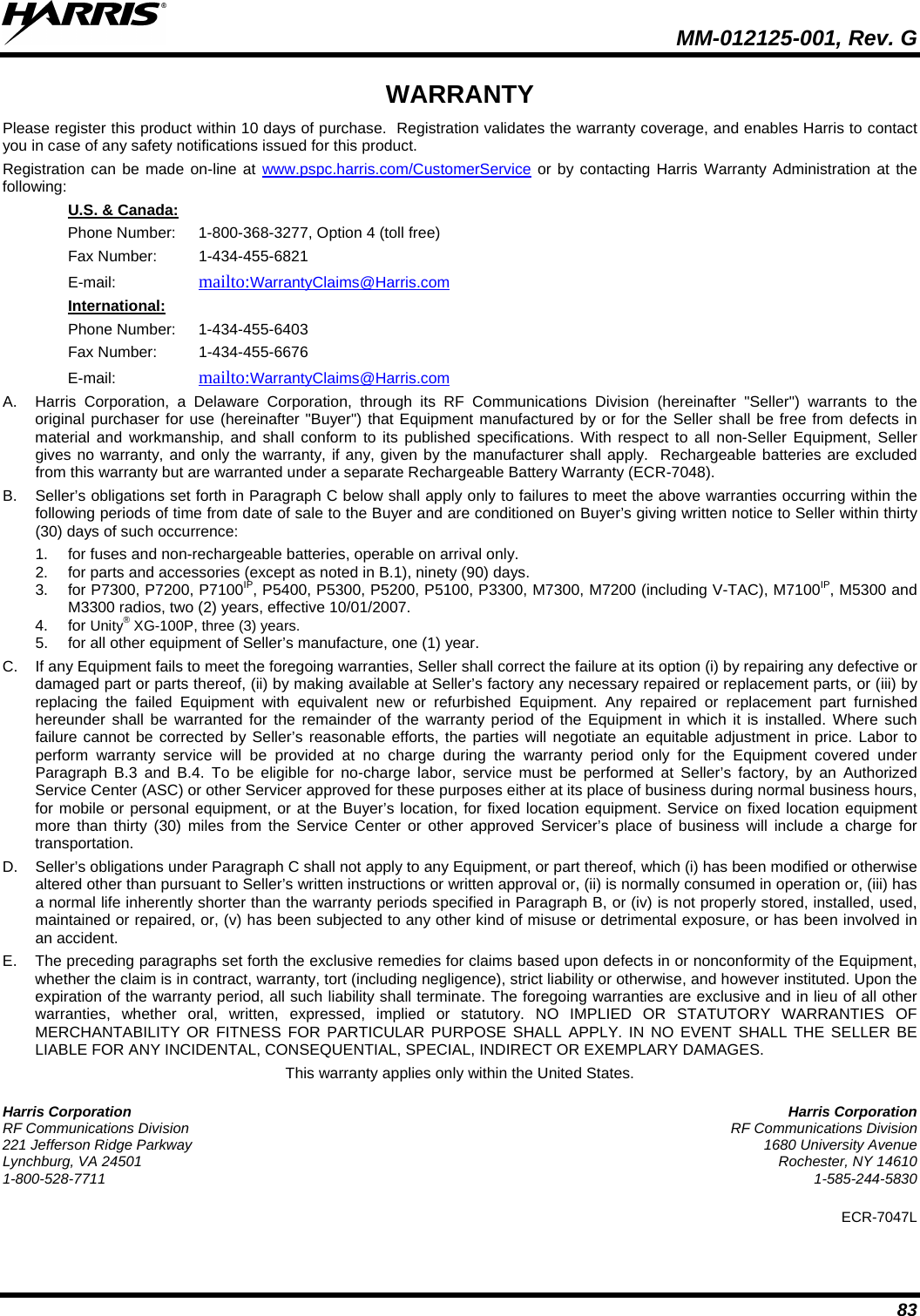  MM-012125-001, Rev. G 83 WARRANTY Please register this product within 10 days of purchase.  Registration validates the warranty coverage, and enables Harris to contact you in case of any safety notifications issued for this product.  Registration can be made on-line at www.pspc.harris.com/CustomerService or by contacting Harris Warranty Administration at the following: Phone Number:  1-800-368-3277, Option 4 (toll free) U.S. &amp; Canada: Fax Number:  1-434-455-6821  E-mail:    mailto:WarrantyClaims@Harris.com  Phone Number:  1-434-455-6403 International: Fax Number:  1-434-455-6676 E-mail:    mailto:WarrantyClaims@Harris.com  A.  Harris Corporation, a Delaware Corporation, through its RF Communications Division (hereinafter &quot;Seller&quot;) warrants to the original purchaser for use (hereinafter &quot;Buyer&quot;) that Equipment manufactured by or for the Seller shall be free from defects in material and workmanship, and shall conform to its published specifications. With respect to all non-Seller Equipment, Seller gives no warranty, and only the warranty, if any, given by the manufacturer shall apply.  Rechargeable batteries are excluded from this warranty but are warranted under a separate Rechargeable Battery Warranty (ECR-7048). B.  Seller’s obligations set forth in Paragraph C below shall apply only to failures to meet the above warranties occurring within the following periods of time from date of sale to the Buyer and are conditioned on Buyer’s giving written notice to Seller within thirty (30) days of such occurrence: 1. for fuses and non-rechargeable batteries, operable on arrival only. 2. for parts and accessories (except as noted in B.1), ninety (90) days. 3. for P7300, P7200, P7100IP, P5400, P5300, P5200, P5100, P3300, M7300, M7200 (including V-TAC), M7100IP, M5300 and M3300 radios, two (2) years, effective 10/01/2007. 4. for Unity® XG-100P, three (3) years. 5. for all other equipment of Seller’s manufacture, one (1) year. C. If any Equipment fails to meet the foregoing warranties, Seller shall correct the failure at its option (i) by repairing any defective or damaged part or parts thereof, (ii) by making available at Seller’s factory any necessary repaired or replacement parts, or (iii) by replacing the failed Equipment with equivalent new or refurbished Equipment. Any repaired or replacement part furnished hereunder shall be warranted for the remainder of the warranty period of the Equipment in which it is installed. Where such failure cannot be corrected by Seller’s reasonable efforts, the parties will negotiate an equitable adjustment in price. Labor to perform warranty service will be provided at no charge during the warranty period only for the Equipment covered under Paragraph B.3 and B.4. To be eligible for no-charge labor, service must be performed at Seller’s factory, by an Authorized Service Center (ASC) or other Servicer approved for these purposes either at its place of business during normal business hours, for mobile or personal equipment, or at the Buyer’s location, for fixed location equipment. Service on fixed location equipment more than thirty (30) miles from the Service Center or other approved Servicer’s place of business will include a charge for transportation. D. Seller’s obligations under Paragraph C shall not apply to any Equipment, or part thereof, which (i) has been modified or otherwise altered other than pursuant to Seller’s written instructions or written approval or, (ii) is normally consumed in operation or, (iii) has a normal life inherently shorter than the warranty periods specified in Paragraph B, or (iv) is not properly stored, installed, used, maintained or repaired, or, (v) has been subjected to any other kind of misuse or detrimental exposure, or has been involved in an accident. E.  The preceding paragraphs set forth the exclusive remedies for claims based upon defects in or nonconformity of the Equipment, whether the claim is in contract, warranty, tort (including negligence), strict liability or otherwise, and however instituted. Upon the expiration of the warranty period, all such liability shall terminate. The foregoing warranties are exclusive and in lieu of all other warranties, whether oral, written, expressed, implied or statutory. NO IMPLIED OR STATUTORY WARRANTIES OF MERCHANTABILITY OR FITNESS FOR PARTICULAR PURPOSE SHALL APPLY. IN NO EVENT SHALL THE SELLER BE LIABLE FOR ANY INCIDENTAL, CONSEQUENTIAL, SPECIAL, INDIRECT OR EXEMPLARY DAMAGES. This warranty applies only within the United States. Harris Corporation  Harris Corporation RF Communications Division  RF Communications Division 221 Jefferson Ridge Parkway  1680 University Avenue Lynchburg, VA 24501  Rochester, NY 14610 1-800-528-7711  1-585-244-5830 ECR-7047L  