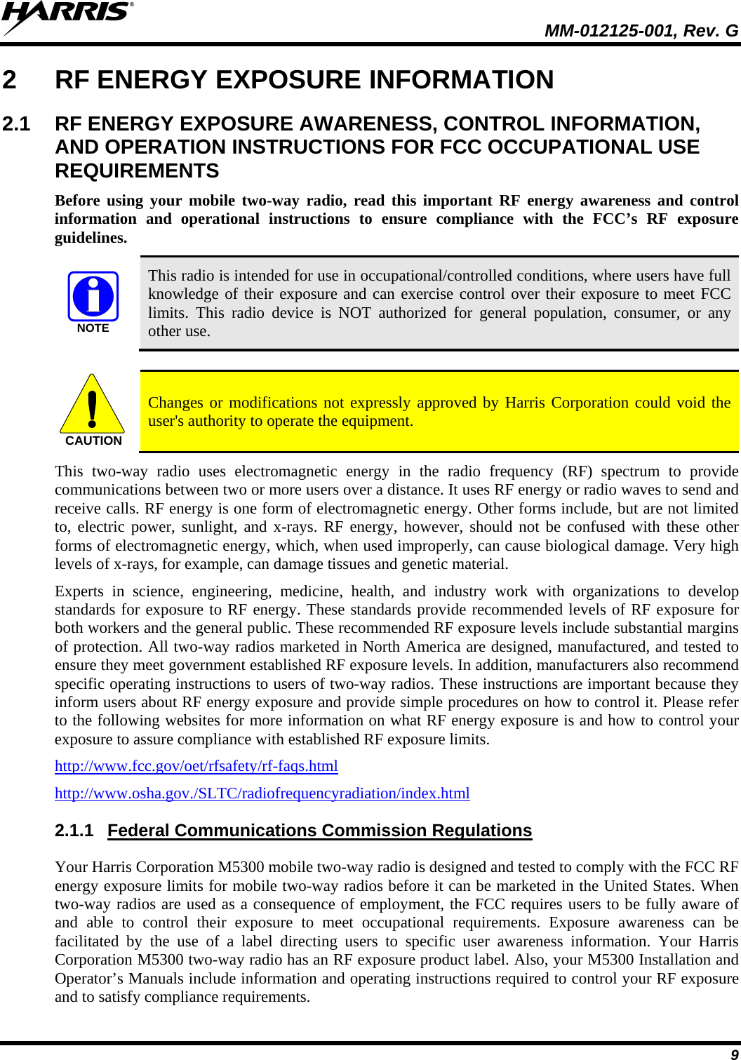  MM-012125-001, Rev. G 9 2  RF ENERGY EXPOSURE INFORMATION 2.1 RF ENERGY EXPOSURE AWARENESS, CONTROL INFORMATION, AND OPERATION INSTRUCTIONS FOR FCC OCCUPATIONAL USE REQUIREMENTS Before  using your mobile two-way radio, read this important RF energy awareness and control information and operational instructions to ensure compliance with the FCC’s RF exposure guidelines. NOTE This radio is intended for use in occupational/controlled conditions, where users have full knowledge of their exposure and can exercise control over their exposure to meet FCC limits. This radio device is NOT authorized for general population, consumer, or any other use.  CAUTION Changes or modifications not expressly approved by Harris Corporation could void the user&apos;s authority to operate the equipment. This two-way radio uses electromagnetic energy in the radio frequency (RF) spectrum to provide communications between two or more users over a distance. It uses RF energy or radio waves to send and receive calls. RF energy is one form of electromagnetic energy. Other forms include, but are not limited to, electric power, sunlight, and x-rays.  RF energy, however, should not be confused with these other forms of electromagnetic energy, which, when used improperly, can cause biological damage. Very high levels of x-rays, for example, can damage tissues and genetic material. Experts in science, engineering, medicine, health, and industry work with organizations to develop standards for exposure to RF energy. These standards provide recommended levels of RF exposure for both workers and the general public. These recommended RF exposure levels include substantial margins of protection. All two-way radios marketed in North America are designed, manufactured, and tested to ensure they meet government established RF exposure levels. In addition, manufacturers also recommend specific operating instructions to users of two-way radios. These instructions are important because they inform users about RF energy exposure and provide simple procedures on how to control it. Please refer to the following websites for more information on what RF energy exposure is and how to control your exposure to assure compliance with established RF exposure limits. http://www.fcc.gov/oet/rfsafety/rf-faqs.html http://www.osha.gov./SLTC/radiofrequencyradiation/index.html 2.1.1 Your Harris Corporation M5300 mobile two-way radio is designed and tested to comply with the FCC RF energy exposure limits for mobile two-way radios before it can be marketed in the United States. When two-way radios are used as a consequence of employment, the FCC requires users to be fully aware of and able to control their exposure to meet occupational requirements.  Exposure awareness can be facilitated by the use of a label directing users to specific user awareness information. Your Harris Corporation M5300 two-way radio has an RF exposure product label. Also, your M5300 Installation and Operator’s Manuals include information and operating instructions required to control your RF exposure and to satisfy compliance requirements. Federal Communications Commission Regulations 