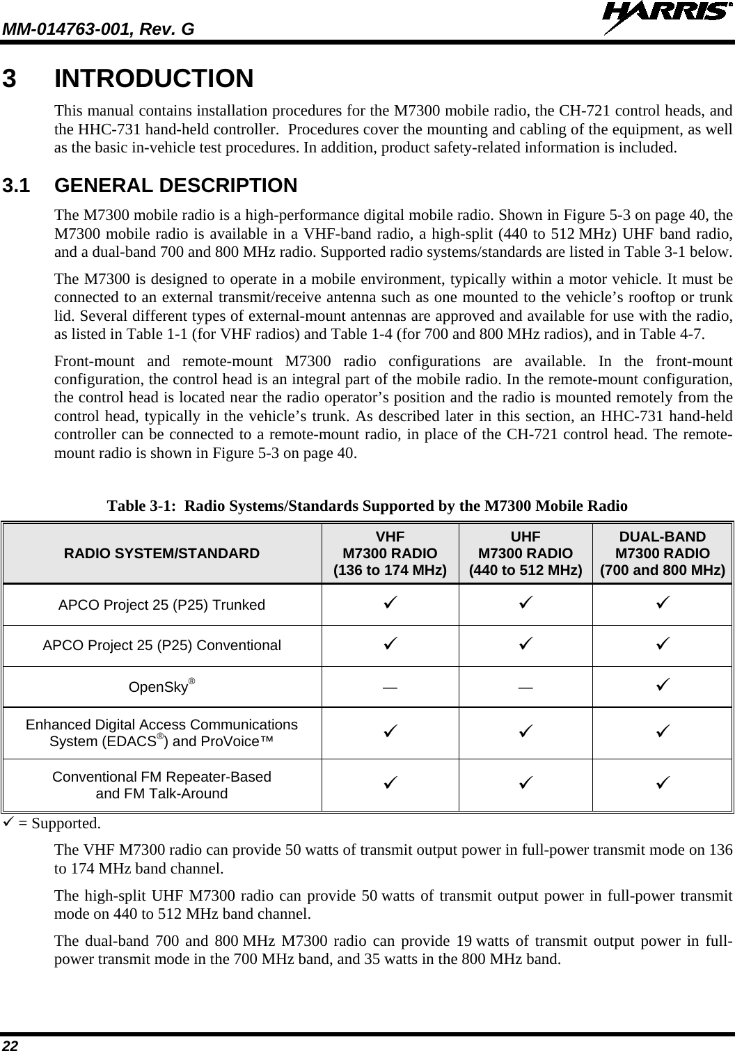 MM-014763-001, Rev. G   22 3  INTRODUCTION This manual contains installation procedures for the M7300 mobile radio, the CH-721 control heads, and the HHC-731 hand-held controller.  Procedures cover the mounting and cabling of the equipment, as well as the basic in-vehicle test procedures. In addition, product safety-related information is included. 3.1 GENERAL DESCRIPTION The M7300 mobile radio is a high-performance digital mobile radio. Shown in Figure 5-3 on page 40, the M7300 mobile radio is available in a VHF-band radio, a high-split (440 to 512 MHz) UHF band radio, and a dual-band 700 and 800 MHz radio. Supported radio systems/standards are listed in Table 3-1 below. The M7300 is designed to operate in a mobile environment, typically within a motor vehicle. It must be connected to an external transmit/receive antenna such as one mounted to the vehicle’s rooftop or trunk lid. Several different types of external-mount antennas are approved and available for use with the radio, as listed in Table 1-1 (for VHF radios) and Table 1-4 (for 700 and 800 MHz radios), and in Table 4-7. Front-mount and remote-mount  M7300 radio configurations are available. In the front-mount configuration, the control head is an integral part of the mobile radio. In the remote-mount configuration, the control head is located near the radio operator’s position and the radio is mounted remotely from the control head, typically in the vehicle’s trunk. As described later in this section, an HHC-731 hand-held controller can be connected to a remote-mount radio, in place of the CH-721 control head. The remote-mount radio is shown in Figure 5-3 on page 40. Table 3-1:  Radio Systems/Standards Supported by the M7300 Mobile Radio RADIO SYSTEM/STANDARD VHF M7300 RADIO (136 to 174 MHz) UHF M7300 RADIO (440 to 512 MHz) DUAL-BAND M7300 RADIO (700 and 800 MHz) APCO Project 25 (P25) Trunked    APCO Project 25 (P25) Conventional    OpenSky®  —  —   Enhanced Digital Access Communications System (EDACS®) and ProVoice™     Conventional FM Repeater-Based and FM Talk-Around     = Supported. The VHF M7300 radio can provide 50 watts of transmit output power in full-power transmit mode on 136 to 174 MHz band channel. The high-split UHF M7300 radio can provide 50 watts of transmit output power in full-power transmit mode on 440 to 512 MHz band channel. The dual-band 700 and 800 MHz M7300 radio can provide 19 watts of transmit output power in full-power transmit mode in the 700 MHz band, and 35 watts in the 800 MHz band. 