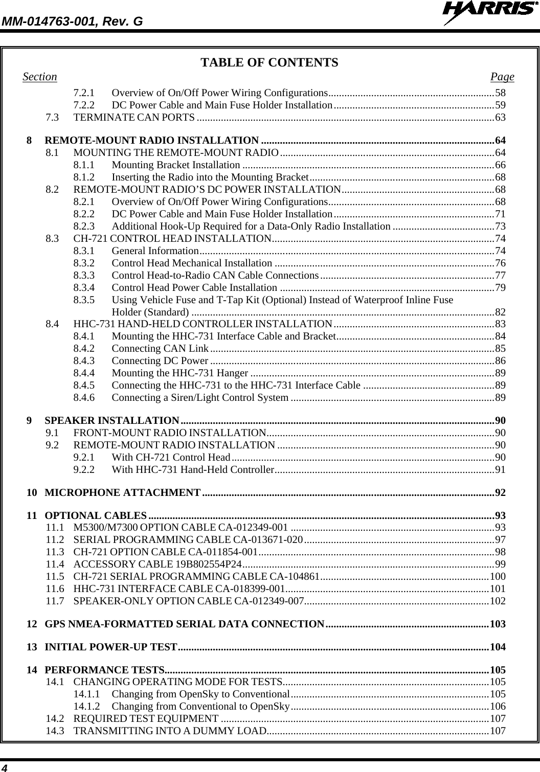 MM-014763-001, Rev. G   4 TABLE OF CONTENTS Section Page 7.2.1 Overview of On/Off Power Wiring Configurations .............................................................. 58 7.2.2 DC Power Cable and Main Fuse Holder Installation ............................................................ 59 7.3 TERMINATE CAN PORTS ............................................................................................................... 63 8 REMOTE-MOUNT RADIO INSTALLATION ....................................................................................... 64 8.1 MOUNTING THE REMOTE-MOUNT RADIO ................................................................................ 64 8.1.1 Mounting Bracket Installation .............................................................................................. 66 8.1.2 Inserting the Radio into the Mounting Bracket ..................................................................... 68 8.2 REMOTE-MOUNT RADIO’S DC POWER INSTALLATION ......................................................... 68 8.2.1 Overview of On/Off Power Wiring Configurations .............................................................. 68 8.2.2 DC Power Cable and Main Fuse Holder Installation ............................................................ 71 8.2.3 Additional Hook-Up Required for a Data-Only Radio Installation ...................................... 73 8.3 CH-721 CONTROL HEAD INSTALLATION ................................................................................... 74 8.3.1 General Information .............................................................................................................. 74 8.3.2 Control Head Mechanical Installation .................................................................................. 76 8.3.3 Control Head-to-Radio CAN Cable Connections ................................................................. 77 8.3.4 Control Head Power Cable Installation ................................................................................ 79 8.3.5 Using Vehicle Fuse and T-Tap Kit (Optional) Instead of Waterproof Inline Fuse Holder (Standard) ................................................................................................................. 82 8.4 HHC-731 HAND-HELD CONTROLLER INSTALLATION ............................................................ 83 8.4.1 Mounting the HHC-731 Interface Cable and Bracket ........................................................... 84 8.4.2 Connecting CAN Link .......................................................................................................... 85 8.4.3 Connecting DC Power .......................................................................................................... 86 8.4.4 Mounting the HHC-731 Hanger ........................................................................................... 89 8.4.5 Connecting the HHC-731 to the HHC-731 Interface Cable ................................................. 89 8.4.6 Connecting a Siren/Light Control System ............................................................................ 89 9 SPEAKER INSTALLATION ..................................................................................................................... 90 9.1 FRONT-MOUNT RADIO INSTALLATION ..................................................................................... 90 9.2 REMOTE-MOUNT RADIO INSTALLATION ................................................................................. 90 9.2.1 With CH-721 Control Head .................................................................................................. 90 9.2.2 With HHC-731 Hand-Held Controller .................................................................................. 91 10 MICROPHONE ATTACHMENT ............................................................................................................. 92 11 OPTIONAL CABLES ................................................................................................................................. 93 11.1 M5300/M7300 OPTION CABLE CA-012349-001 ............................................................................ 93 11.2 SERIAL PROGRAMMING CABLE CA-013671-020 ....................................................................... 97 11.3 CH-721 OPTION CABLE CA-011854-001 ........................................................................................ 98 11.4 ACCESSORY CABLE 19B802554P24 .............................................................................................. 99 11.5 CH-721 SERIAL PROGRAMMING CABLE CA-104861 ............................................................... 100 11.6 HHC-731 INTERFACE CABLE CA-018399-001 ............................................................................ 101 11.7 SPEAKER-ONLY OPTION CABLE CA-012349-007..................................................................... 102 12 GPS NMEA-FORMATTED SERIAL DATA CONNECTION ............................................................. 103 13 INITIAL POWER-UP TEST .................................................................................................................... 104 14 PERFORMANCE TESTS......................................................................................................................... 105 14.1 CHANGING OPERATING MODE FOR TESTS ............................................................................. 105 14.1.1 Changing from OpenSky to Conventional .......................................................................... 105 14.1.2 Changing from Conventional to OpenSky .......................................................................... 106 14.2 REQUIRED TEST EQUIPMENT .................................................................................................... 107 14.3 TRANSMITTING INTO A DUMMY LOAD................................................................................... 107 