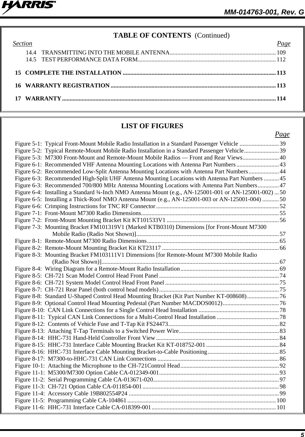  MM-014763-001, Rev. G 5 TABLE OF CONTENTS Section Page 14.4 TRANSMITTING INTO THE MOBILE ANTENNA ...................................................................... 109 14.5 TEST PERFORMANCE DATA FORM ........................................................................................... 112 15 COMPLETE THE INSTALLATION ..................................................................................................... 113 16 WARRANTY REGISTRATION ............................................................................................................. 113 17 WARRANTY ............................................................................................................................................. 114   LIST OF FIGURES Page Figure 5-1:  Typical Front-Mount Mobile Radio Installation in a Standard Passenger Vehicle .......................... 39 Figure 5-2:  Typical Remote-Mount Mobile Radio Installation in a Standard Passenger Vehicle ....................... 39 Figure 5-3:  M7300 Front-Mount and Remote-Mount Mobile Radios — Front and Rear Views ........................ 40 Figure 6-1:  Recommended VHF Antenna Mounting Locations with Antenna Part Numbers ............................ 43 Figure 6-2:  Recommended Low-Split Antenna Mounting Locations with Antenna Part Numbers .................... 44 Figure 6-3:  Recommended High-Split UHF Antenna Mounting Locations with Antenna Part Numbers .......... 45 Figure 6-3:  Recommended 700/800 MHz Antenna Mounting Locations with Antenna Part Numbers .............. 47 Figure 6-4:  Installing a Standard ¾-Inch NMO Antenna Mount (e.g., AN-125001-001 or AN-125001-002) ... 50 Figure 6-5:  Installing a Thick-Roof NMO Antenna Mount (e.g., AN-125001-003 or AN-125001-004) ........... 50 Figure 6-6:  Crimping Instructions for TNC RF Connector ................................................................................. 52 Figure 7-1:  Front-Mount M7300 Radio Dimensions ........................................................................................... 55 Figure 7-2:  Front-Mount Mounting Bracket Kit KT101533V1 .......................................................................... 56 Figure 7-3:  Mounting Bracket FM101319V1 (Marked KTB0310) Dimensions [for Front-Mount M7300 Mobile Radio (Radio Not Shown)] .............................................................................................. 57 Figure 8-1:  Remote-Mount M7300 Radio Dimensions ....................................................................................... 65 Figure 8-2:  Remote-Mount Mounting Bracket Kit KT23117 ............................................................................. 66 Figure 8-3:  Mounting Bracket FM103111V1 Dimensions [for Remote-Mount M7300 Mobile Radio (Radio Not Shown)] ..................................................................................................................... 67 Figure 8-4:  Wiring Diagram for a Remote-Mount Radio Installation ................................................................. 69 Figure 8-5:  CH-721 Scan Model Control Head Front Panel ............................................................................... 74 Figure 8-6:  CH-721 System Model Control Head Front Panel ........................................................................... 75 Figure 8-7:  CH-721 Rear Panel (both control head models) ............................................................................... 75 Figure 8-8:  Standard U-Shaped Control Head Mounting Bracket (Kit Part Number KT-008608) ..................... 76 Figure 8-9:  Optional Control Head Mounting Pedestal (Part Number MACDOS0012) ..................................... 76 Figure 8-10:  CAN Link Connections for a Single Control Head Installation ..................................................... 78 Figure 8-11:  Typical CAN Link Connections for a Multi-Control Head Installation ......................................... 78 Figure 8-12:  Contents of Vehicle Fuse and T-Tap Kit FS24473 ......................................................................... 82 Figure 8-13:  Attaching T-Tap Terminals to a Switched Power Wire .................................................................. 83 Figure 8-14:  HHC-731 Hand-Held Controller Front View ................................................................................. 84 Figure 8-15:  HHC-731 Interface Cable Mounting Bracket Kit KT-018752-001 ................................................ 84 Figure 8-16:  HHC-731 Interface Cable Mounting Bracket-to-Cable Positioning ............................................... 85 Figure 8-17:  M7300-to-HHC-731 CAN Link Connections ................................................................................ 86 Figure 10-1:  Attaching the Microphone to the CH-721Control Head ................................................................. 92 Figure 11-1:  M5300/M7300 Option Cable CA-012349-001 ............................................................................... 93 Figure 11-2:  Serial Programming Cable CA-013671-020 ................................................................................... 97 Figure 11-3:  CH-721 Option Cable CA-011854-001 .......................................................................................... 98 Figure 11-4:  Accessory Cable 19B802554P24 ................................................................................................... 99 Figure 11-5:  Programming Cable CA-104861 .................................................................................................. 100 Figure 11-6:  HHC-731 Interface Cable CA-018399-001 .................................................................................. 101 (Continued) 