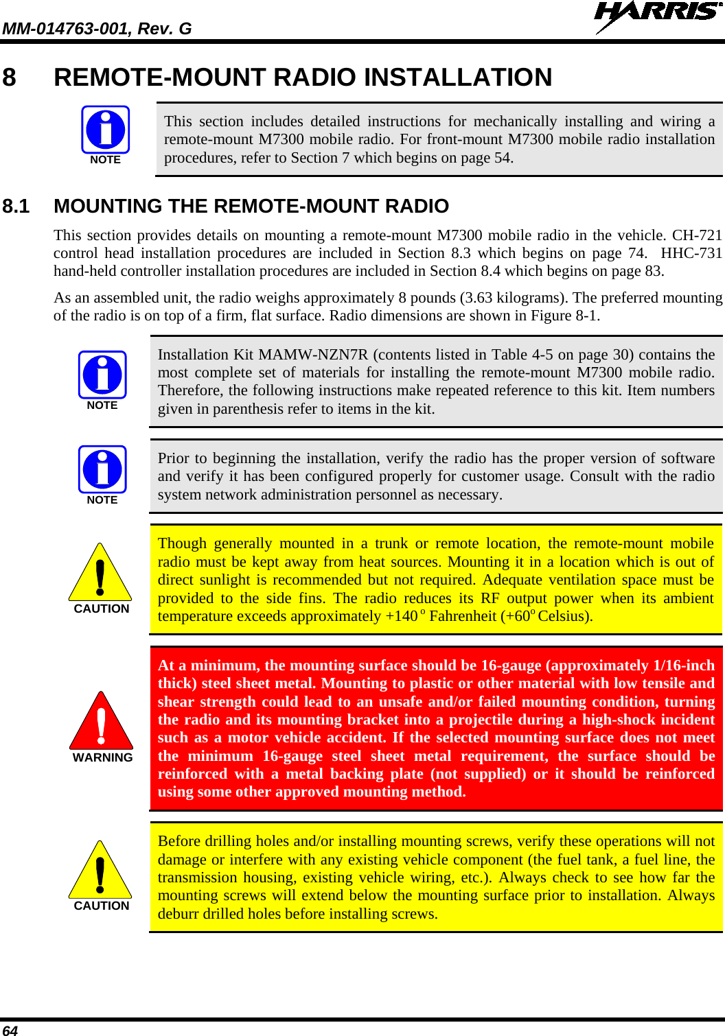 MM-014763-001, Rev. G   64 8  REMOTE-MOUNT RADIO INSTALLATION   This section includes detailed instructions for mechanically installing and wiring a remote-mount M7300 mobile radio. For front-mount M7300 mobile radio installation procedures, refer to Section 7 which begins on page 54. 8.1 MOUNTING THE REMOTE-MOUNT RADIO This section provides details on mounting a remote-mount M7300 mobile radio in the vehicle. CH-721 control head installation procedures are included in Section 8.3 which begins on page 74.  HHC-731 hand-held controller installation procedures are included in Section 8.4 which begins on page 83. As an assembled unit, the radio weighs approximately 8 pounds (3.63 kilograms). The preferred mounting of the radio is on top of a firm, flat surface. Radio dimensions are shown in Figure 8-1.   Installation Kit MAMW-NZN7R (contents listed in Table 4-5 on page 30) contains the most complete set of materials for installing the remote-mount M7300 mobile  radio. Therefore, the following instructions make repeated reference to this kit. Item numbers given in parenthesis refer to items in the kit.   Prior to beginning the installation, verify the radio has the proper version of software and verify it has been configured properly for customer usage. Consult with the radio system network administration personnel as necessary.   Though generally mounted in a trunk or remote location, the remote-mount  mobile radio must be kept away from heat sources. Mounting it in a location which is out of direct sunlight is recommended but not required. Adequate ventilation space must be provided to the side fins. The radio reduces its RF output power when its ambient temperature exceeds approximately +140 o Fahrenheit (+60o Celsius).   At a minimum, the mounting surface should be 16-gauge (approximately 1/16-inch thick) steel sheet metal. Mounting to plastic or other material with low tensile and shear strength could lead to an unsafe and/or failed mounting condition, turning the radio and its mounting bracket into a projectile during a high-shock incident such as a motor vehicle accident. If the selected mounting surface does not meet the minimum 16-gauge steel sheet metal requirement, the surface should be reinforced with a metal backing plate (not supplied) or it should be reinforced using some other approved mounting method.   Before drilling holes and/or installing mounting screws, verify these operations will not damage or interfere with any existing vehicle component (the fuel tank, a fuel line, the transmission housing, existing vehicle wiring, etc.). Always check to see how far the mounting screws will extend below the mounting surface prior to installation. Always deburr drilled holes before installing screws. NOTENOTENOTECAUTIONWARNINGCAUTION