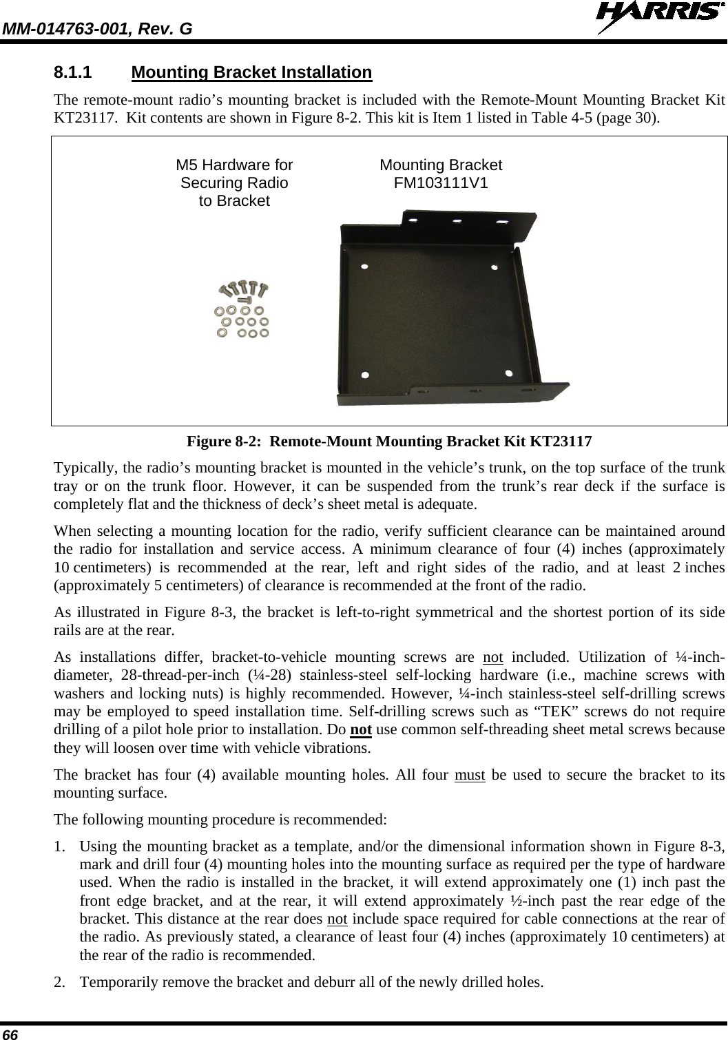MM-014763-001, Rev. G   66 8.1.1 Mounting Bracket Installation The remote-mount radio’s mounting bracket is included with the Remote-Mount Mounting Bracket Kit KT23117.  Kit contents are shown in Figure 8-2. This kit is Item 1 listed in Table 4-5 (page 30).   M5 Hardware for Mounting Bracket  Securing Radio FM103111V1  to Bracket     Figure 8-2:  Remote-Mount Mounting Bracket Kit KT23117 Typically, the radio’s mounting bracket is mounted in the vehicle’s trunk, on the top surface of the trunk tray or on  the trunk floor. However, it can be suspended from the trunk’s rear deck if the surface is completely flat and the thickness of deck’s sheet metal is adequate. When selecting a mounting location for the radio, verify sufficient clearance can be maintained around the radio for installation and service access. A minimum clearance  of  four (4)  inches (approximately 10 centimeters)  is recommended at the rear,  left and right sides of the radio, and at least 2 inches (approximately 5 centimeters) of clearance is recommended at the front of the radio. As illustrated in Figure 8-3, the bracket is left-to-right symmetrical and the shortest portion of its side rails are at the rear. As installations differ, bracket-to-vehicle mounting screws are not included. Utilization of ¼-inch-diameter, 28-thread-per-inch (¼-28) stainless-steel self-locking hardware (i.e., machine screws with washers and locking nuts) is highly recommended. However, ¼-inch stainless-steel self-drilling screws may be employed to speed installation time. Self-drilling screws such as “TEK” screws do not require drilling of a pilot hole prior to installation. Do not use common self-threading sheet metal screws because they will loosen over time with vehicle vibrations. The bracket has four (4) available mounting holes. All four must be used to secure the bracket to its mounting surface. The following mounting procedure is recommended: 1. Using the mounting bracket as a template, and/or the dimensional information shown in Figure 8-3, mark and drill four (4) mounting holes into the mounting surface as required per the type of hardware used. When the radio is installed in the bracket, it will extend approximately one (1) inch past the front edge bracket, and at the rear, it will extend approximately ½-inch past the rear edge of the bracket. This distance at the rear does not include space required for cable connections at the rear of the radio. As previously stated, a clearance of least four (4) inches (approximately 10 centimeters) at the rear of the radio is recommended. 2. Temporarily remove the bracket and deburr all of the newly drilled holes. 