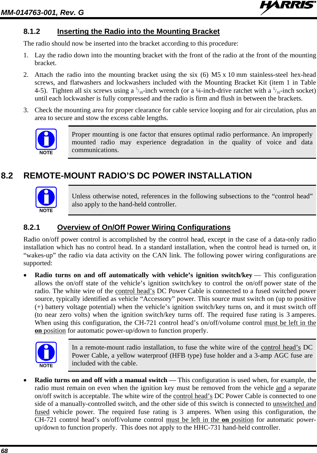 MM-014763-001, Rev. G   68 8.1.2 Inserting the Radio into the Mounting Bracket The radio should now be inserted into the bracket according to this procedure: 1. Lay the radio down into the mounting bracket with the front of the radio at the front of the mounting bracket. 2. Attach the radio  into the mounting bracket using the  six (6) M5 x 10 mm stainless-steel hex-head screws, and flatwashers and lockwashers included with the Mounting Bracket Kit (item 1 in Table 4-5).  Tighten all six screws using a 5/16-inch wrench (or a ¼-inch-drive ratchet with a 5/16-inch socket) until each lockwasher is fully compressed and the radio is firm and flush in between the brackets. 3. Check the mounting area for proper clearance for cable service looping and for air circulation, plus an area to secure and stow the excess cable lengths.  Proper mounting is one factor that ensures optimal radio performance. An improperly mounted radio may experience degradation in the quality of voice and data communications.  8.2 REMOTE-MOUNT RADIO’S DC POWER INSTALLATION   Unless otherwise noted, references in the following subsections to the “control head” also apply to the hand-held controller. 8.2.1  Overview of On/Off Power Wiring Configurations Radio on/off power control is accomplished by the control head, except in the case of a data-only radio installation which has no control head. In a standard installation, when the control head is turned on, it “wakes-up” the radio via data activity on the CAN link. The following power wiring configurations are supported: • Radio turns on and  off automatically with vehicle’s ignition switch/key — This configuration allows the on/off state of the vehicle’s ignition switch/key to control the on/off power state of the radio. The white wire of the control head’s DC Power Cable is connected to a fused switched power source, typically identified as vehicle “Accessory” power. This source must switch on (up to positive (+) battery voltage potential) when the vehicle’s ignition switch/key turns on, and it must switch off (to near zero volts) when the ignition switch/key turns off. The required fuse rating is 3 amperes. When using this configuration, the CH-721 control head’s on/off/volume control must be left in the on position for automatic power-up/down to function properly.   In a remote-mount radio installation, to fuse the white wire of the control head’s DC Power Cable, a yellow waterproof (HFB type) fuse holder and a 3-amp AGC fuse are included with the cable. • Radio turns on and off with a manual switch — This configuration is used when, for example, the radio must remain on even when the ignition key must be removed from the vehicle and a separate on/off switch is acceptable. The white wire of the control head’s DC Power Cable is connected to one side of a manually-controlled switch, and the other side of this switch is connected to unswitched and fused vehicle power.  The required fuse rating is 3 amperes.  When using this configuration, the CH-721 control head’s on/off/volume control must be left in the on position for automatic power-up/down to function properly.  This does not apply to the HHC-731 hand-held controller. NOTENOTENOTE