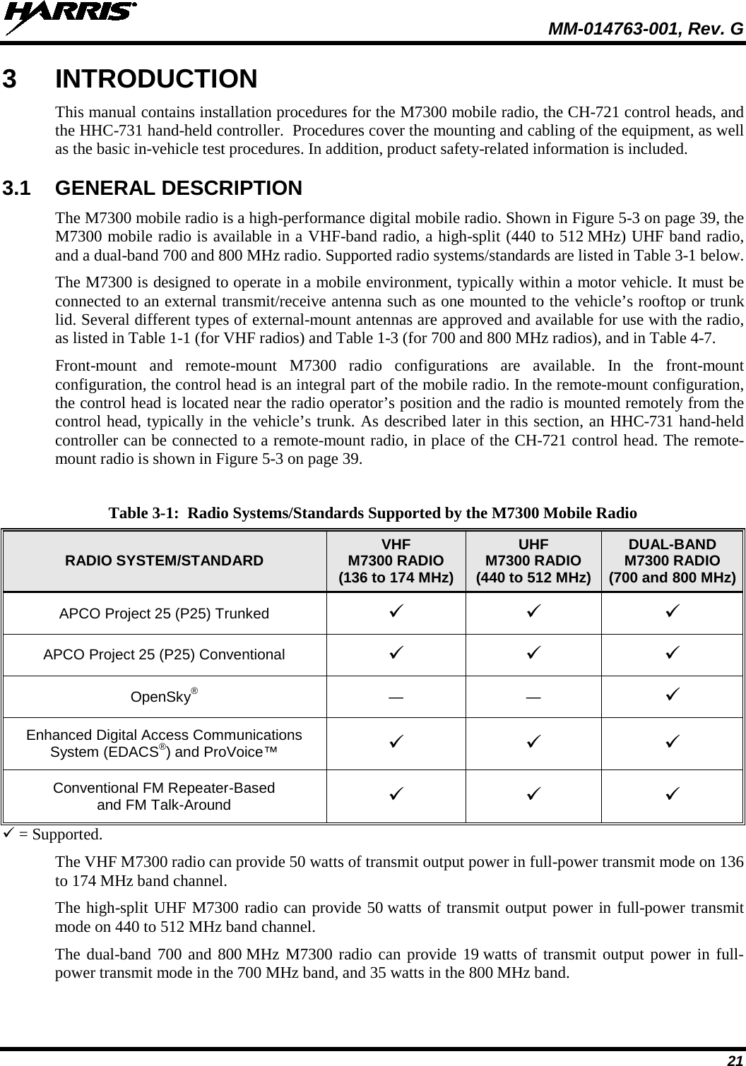  MM-014763-001, Rev. G 21 3  INTRODUCTION This manual contains installation procedures for the M7300 mobile radio, the CH-721 control heads, and the HHC-731 hand-held controller.  Procedures cover the mounting and cabling of the equipment, as well as the basic in-vehicle test procedures. In addition, product safety-related information is included. 3.1 GENERAL DESCRIPTION The M7300 mobile radio is a high-performance digital mobile radio. Shown in Figure 5-3 on page 39, the M7300 mobile radio is available in a VHF-band radio, a high-split (440 to 512 MHz) UHF band radio, and a dual-band 700 and 800 MHz radio. Supported radio systems/standards are listed in Table 3-1 below. The M7300 is designed to operate in a mobile environment, typically within a motor vehicle. It must be connected to an external transmit/receive antenna such as one mounted to the vehicle’s rooftop or trunk lid. Several different types of external-mount antennas are approved and available for use with the radio, as listed in Table 1-1 (for VHF radios) and Table 1-3 (for 700 and 800 MHz radios), and in Table 4-7. Front-mount and remote-mount  M7300 radio configurations are available. In the front-mount configuration, the control head is an integral part of the mobile radio. In the remote-mount configuration, the control head is located near the radio operator’s position and the radio is mounted remotely from the control head, typically in the vehicle’s trunk. As described later in this section, an HHC-731 hand-held controller can be connected to a remote-mount radio, in place of the CH-721 control head. The remote-mount radio is shown in Figure 5-3 on page 39. Table 3-1:  Radio Systems/Standards Supported by the M7300 Mobile Radio RADIO SYSTEM/STANDARD VHF M7300 RADIO (136 to 174 MHz) UHF M7300 RADIO (440 to 512 MHz) DUAL-BAND M7300 RADIO (700 and 800 MHz) APCO Project 25 (P25) Trunked    APCO Project 25 (P25) Conventional    OpenSky®  —  —   Enhanced Digital Access Communications System (EDACS®) and ProVoice™     Conventional FM Repeater-Based and FM Talk-Around     = Supported. The VHF M7300 radio can provide 50 watts of transmit output power in full-power transmit mode on 136 to 174 MHz band channel. The high-split UHF M7300 radio can provide 50 watts of transmit output power in full-power transmit mode on 440 to 512 MHz band channel. The dual-band 700 and 800 MHz M7300 radio can provide 19 watts of transmit output power in full-power transmit mode in the 700 MHz band, and 35 watts in the 800 MHz band. 