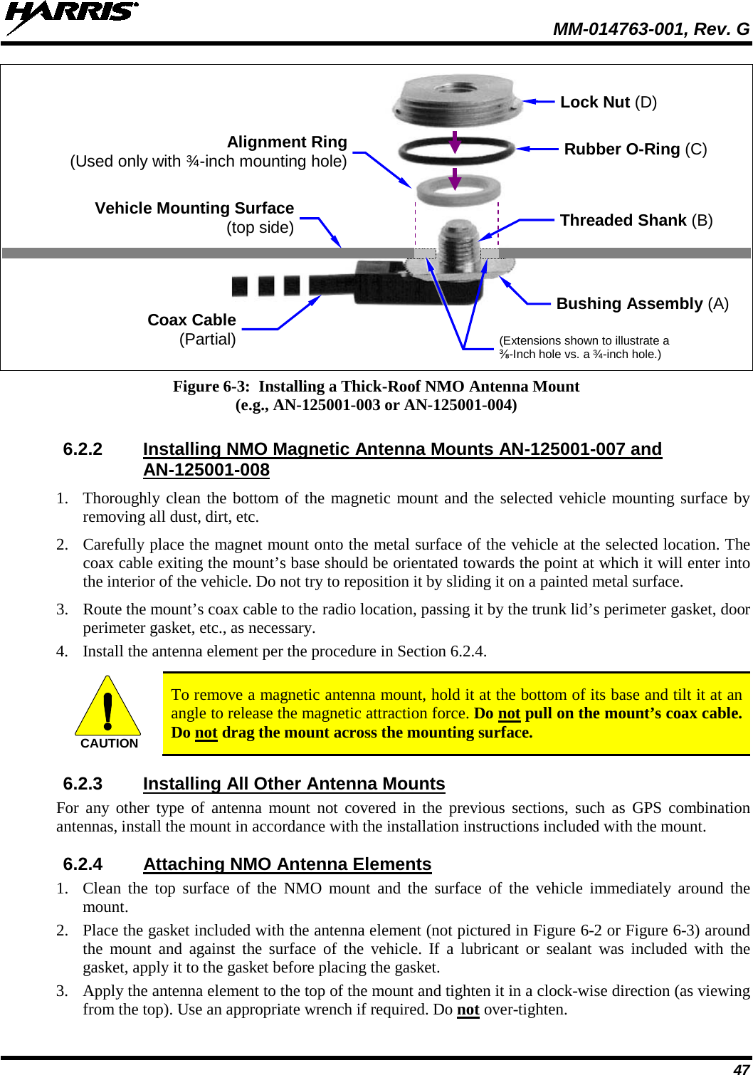  MM-014763-001, Rev. G 47     Figure 6-3:  Installing a Thick-Roof NMO Antenna Mount (e.g., AN-125001-003 or AN-125001-004)  6.2.2 Installing NMO Magnetic Antenna Mounts AN-125001-007 and AN-125001-008 1. Thoroughly clean the bottom of the magnetic mount and the selected vehicle mounting surface by removing all dust, dirt, etc. 2. Carefully place the magnet mount onto the metal surface of the vehicle at the selected location. The coax cable exiting the mount’s base should be orientated towards the point at which it will enter into the interior of the vehicle. Do not try to reposition it by sliding it on a painted metal surface. 3. Route the mount’s coax cable to the radio location, passing it by the trunk lid’s perimeter gasket, door perimeter gasket, etc., as necessary. 4. Install the antenna element per the procedure in Section 6.2.4.   To remove a magnetic antenna mount, hold it at the bottom of its base and tilt it at an angle to release the magnetic attraction force. Do not pull on the mount’s coax cable. Do not drag the mount across the mounting surface. 6.2.3 Installing All Other Antenna Mounts For any other type of antenna mount not covered in the previous sections, such as GPS combination antennas, install the mount in accordance with the installation instructions included with the mount. 6.2.4 Attaching NMO Antenna Elements 1. Clean the top surface of the NMO mount and the surface of the vehicle immediately  around the mount. 2. Place the gasket included with the antenna element (not pictured in Figure 6-2 or Figure 6-3) around the mount and against the surface of the vehicle. If a lubricant or sealant was included with the gasket, apply it to the gasket before placing the gasket. 3. Apply the antenna element to the top of the mount and tighten it in a clock-wise direction (as viewing from the top). Use an appropriate wrench if required. Do not over-tighten. CAUTIONCoax Cable (Partial) Rubber O-Ring (C) Vehicle Mounting Surface (top side) Bushing Assembly (A) Lock Nut (D) Threaded Shank (B) Alignment Ring (Used only with ¾-inch mounting hole) (Extensions shown to illustrate a ⅜-Inch hole vs. a ¾-inch hole.)  