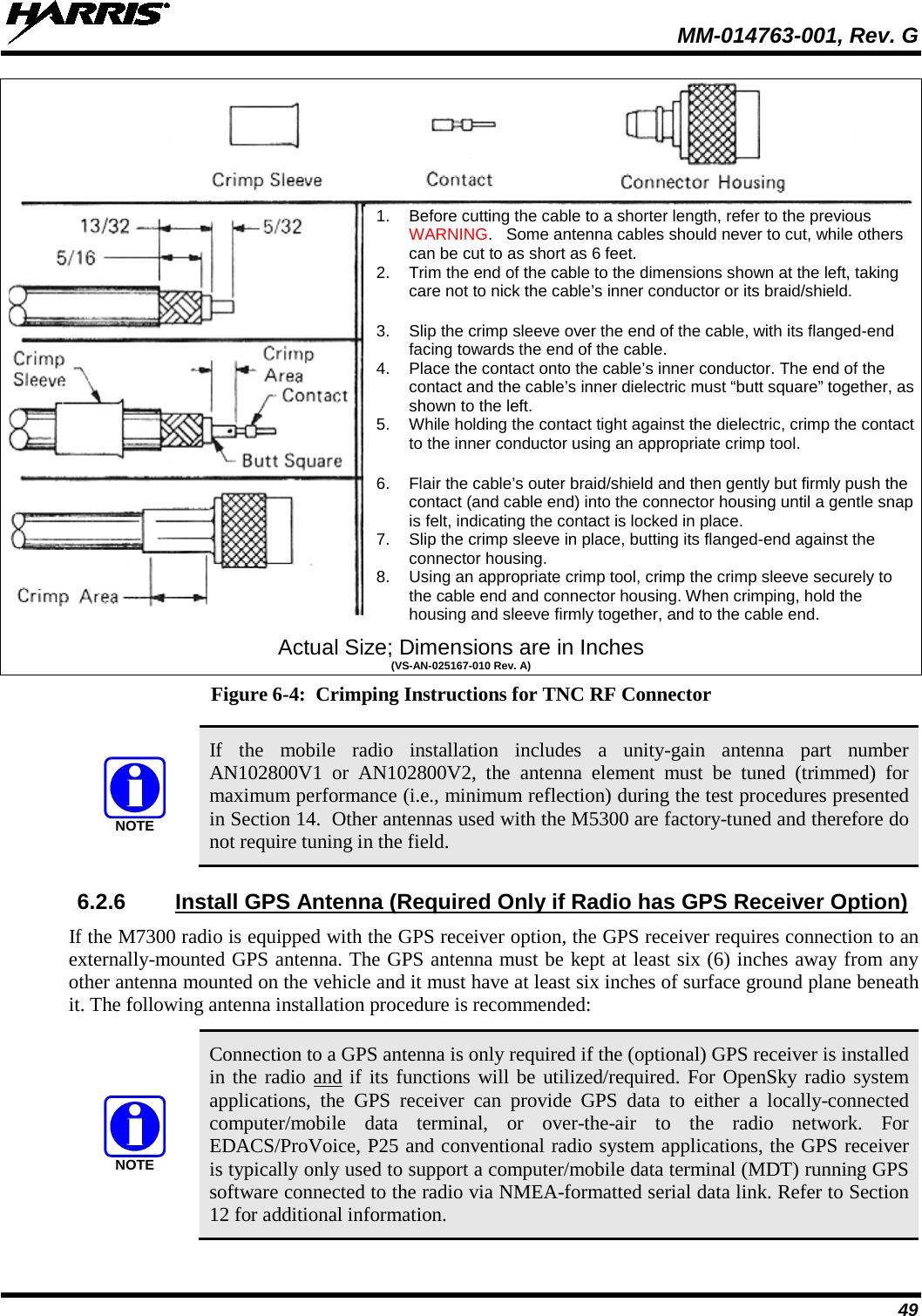  MM-014763-001, Rev. G 49  Actual Size; Dimensions are in Inches (VS-AN-025167-010 Rev. A) Figure 6-4:  Crimping Instructions for TNC RF Connector   If the mobile radio installation includes a unity-gain  antenna part number AN102800V1 or AN102800V2,  the  antenna  element  must be tuned (trimmed)  for maximum performance (i.e., minimum reflection) during the test procedures presented in Section 14.  Other antennas used with the M5300 are factory-tuned and therefore do not require tuning in the field. 6.2.6 Install GPS Antenna (Required Only if Radio has GPS Receiver Option) If the M7300 radio is equipped with the GPS receiver option, the GPS receiver requires connection to an externally-mounted GPS antenna. The GPS antenna must be kept at least six (6) inches away from any other antenna mounted on the vehicle and it must have at least six inches of surface ground plane beneath it. The following antenna installation procedure is recommended:   Connection to a GPS antenna is only required if the (optional) GPS receiver is installed in the radio and if its functions will be utilized/required. For OpenSky radio system applications,  the  GPS  receiver can provide GPS data to either a locally-connected computer/mobile  data  terminal,  or over-the-air to the radio  network. For EDACS/ProVoice, P25 and conventional radio system applications, the GPS receiver is typically only used to support a computer/mobile data terminal (MDT) running GPS software connected to the radio via NMEA-formatted serial data link. Refer to Section 12 for additional information. NOTENOTE1. Before cutting the cable to a shorter length, refer to the previous WARNING.   Some antenna cables should never to cut, while others can be cut to as short as 6 feet. 2. Trim the end of the cable to the dimensions shown at the left, taking care not to nick the cable’s inner conductor or its braid/shield.  3. Slip the crimp sleeve over the end of the cable, with its flanged-end facing towards the end of the cable. 4. Place the contact onto the cable’s inner conductor. The end of the contact and the cable’s inner dielectric must “butt square” together, as shown to the left. 5. While holding the contact tight against the dielectric, crimp the contact to the inner conductor using an appropriate crimp tool.  6. Flair the cable’s outer braid/shield and then gently but firmly push the contact (and cable end) into the connector housing until a gentle snap is felt, indicating the contact is locked in place. 7. Slip the crimp sleeve in place, butting its flanged-end against the connector housing. 8. Using an appropriate crimp tool, crimp the crimp sleeve securely to the cable end and connector housing. When crimping, hold the housing and sleeve firmly together, and to the cable end. 