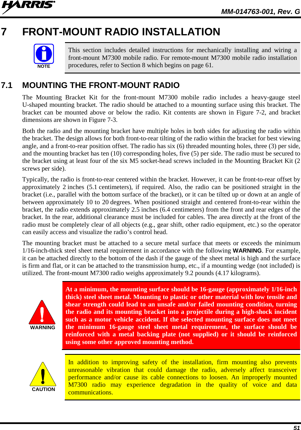  MM-014763-001, Rev. G 51 7  FRONT-MOUNT RADIO INSTALLATION   This section includes detailed instructions for mechanically installing and wiring a front-mount M7300 mobile radio. For remote-mount M7300 mobile radio installation procedures, refer to Section 8 which begins on page 61.  7.1 MOUNTING THE FRONT-MOUNT RADIO The  Mounting Bracket Kit for the front-mount  M7300  mobile radio includes a heavy-gauge steel U-shaped mounting bracket. The radio should be attached to a mounting surface using this bracket. The bracket can be mounted above or below the radio. Kit contents are shown in Figure  7-2, and bracket dimensions are shown in Figure 7-3. Both the radio and the mounting bracket have multiple holes in both sides for adjusting the radio within the bracket. The design allows for both front-to-rear tilting of the radio within the bracket for best viewing angle, and a front-to-rear position offset. The radio has six (6) threaded mounting holes, three (3) per side, and the mounting bracket has ten (10) corresponding holes, five (5) per side. The radio must be secured to the bracket using at least four of the six M5 socket-head screws included in the Mounting Bracket Kit (2 screws per side). Typically, the radio is front-to-rear centered within the bracket. However, it can be front-to-rear offset by approximately 2 inches (5.1 centimeters), if required. Also, the radio can be positioned straight  in the bracket (i.e., parallel with the bottom surface of the bracket), or it can be tilted up or down at an angle of between approximately 10 to 20 degrees. When positioned straight and centered front-to-rear within the bracket, the radio extends approximately 2.5 inches (6.4 centimeters) from the front and rear edges of the bracket. In the rear, additional clearance must be included for cables. The area directly at the front of the radio must be completely clear of all objects (e.g., gear shift, other radio equipment, etc.) so the operator can easily access and visualize the radio’s control head. The mounting bracket must be attached to a secure metal surface that meets or exceeds the minimum 1/16-inch-thick steel sheet metal requirement in accordance with the following WARNING. For example, it can be attached directly to the bottom of the dash if the gauge of the sheet metal is high and the surface is firm and flat, or it can be attached to the transmission hump, etc., if a mounting wedge (not included) is utilized. The front-mount M7300 radio weighs approximately 9.2 pounds (4.17 kilograms).   At a minimum, the mounting surface should be 16-gauge (approximately 1/16-inch thick) steel sheet metal. Mounting to plastic or other material with low tensile and shear strength could lead to an unsafe and/or failed mounting condition, turning the radio and its mounting bracket into a projectile during a high-shock incident such as a motor vehicle accident. If the selected mounting surface does not meet the minimum 16-gauge steel sheet metal requirement, the surface should be reinforced with a metal backing plate (not supplied) or it should be reinforced using some other approved mounting method.   In addition to improving safety of the installation, firm mounting also prevents unreasonable vibration that could damage the radio, adversely affect transceiver performance and/or cause its cable connections to loosen. An improperly mounted M7300 radio may experience degradation in the quality of voice and data communications.  NOTEWARNINGCAUTION