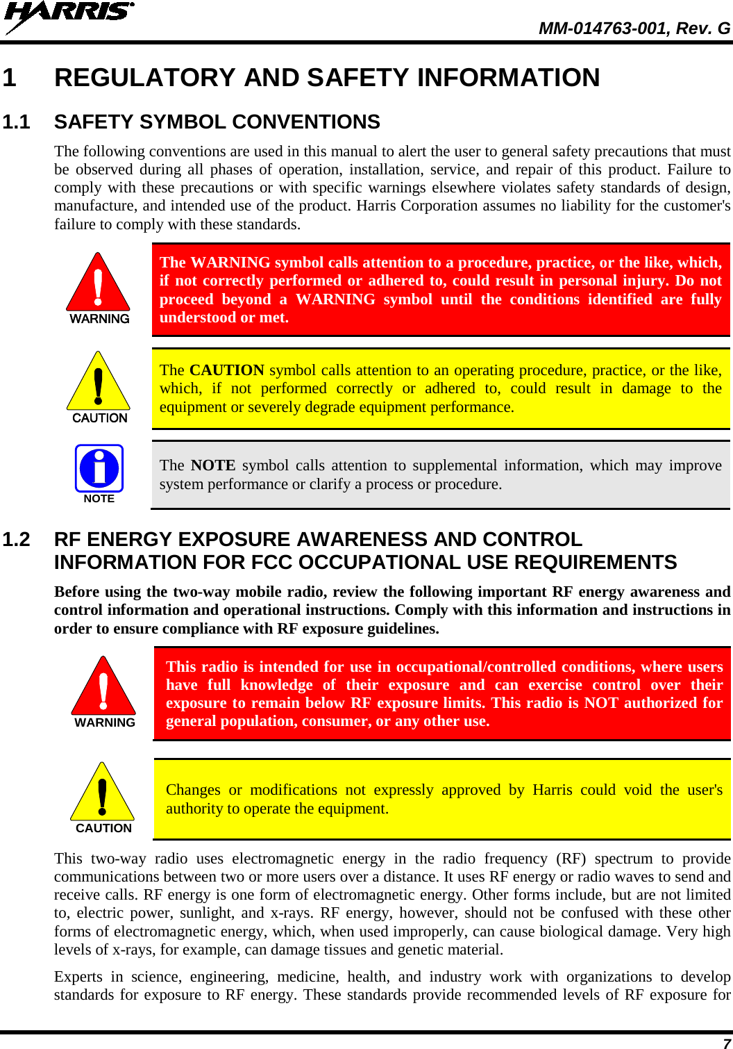  MM-014763-001, Rev. G 7 1  REGULATORY AND SAFETY INFORMATION 1.1  SAFETY SYMBOL CONVENTIONS The following conventions are used in this manual to alert the user to general safety precautions that must be observed during all phases of operation, installation, service, and repair of this product. Failure to comply with these precautions or with specific warnings elsewhere violates safety standards of design, manufacture, and intended use of the product. Harris Corporation assumes no liability for the customer&apos;s failure to comply with these standards. WARNING The WARNING symbol calls attention to a procedure, practice, or the like, which, if not correctly performed or adhered to, could result in personal injury. Do not proceed beyond a WARNING symbol until the conditions identified are fully understood or met.   CAUTION The CAUTION symbol calls attention to an operating procedure, practice, or the like, which, if not performed correctly or adhered to, could result in damage to the equipment or severely degrade equipment performance.   NOTE The NOTE symbol calls attention to supplemental information, which may improve system performance or clarify a process or procedure. 1.2  RF ENERGY EXPOSURE AWARENESS AND CONTROL INFORMATION FOR FCC OCCUPATIONAL USE REQUIREMENTS Before using the two-way mobile radio, review the following important RF energy awareness and control information and operational instructions. Comply with this information and instructions in order to ensure compliance with RF exposure guidelines.  This radio is intended for use in occupational/controlled conditions, where users have full knowledge of their exposure and can exercise control over their exposure to remain below RF exposure limits. This radio is NOT authorized for general population, consumer, or any other use.   Changes or modifications not expressly approved by Harris could void the user&apos;s authority to operate the equipment. This two-way radio uses electromagnetic energy in the radio frequency (RF) spectrum to provide communications between two or more users over a distance. It uses RF energy or radio waves to send and receive calls. RF energy is one form of electromagnetic energy. Other forms include, but are not limited to, electric power, sunlight, and x-rays. RF energy, however, should not be confused with these other forms of electromagnetic energy, which, when used improperly, can cause biological damage. Very high levels of x-rays, for example, can damage tissues and genetic material. Experts in science, engineering, medicine, health, and industry work with organizations to develop standards for exposure to RF energy. These standards provide recommended levels of RF exposure for WARNINGCAUTION