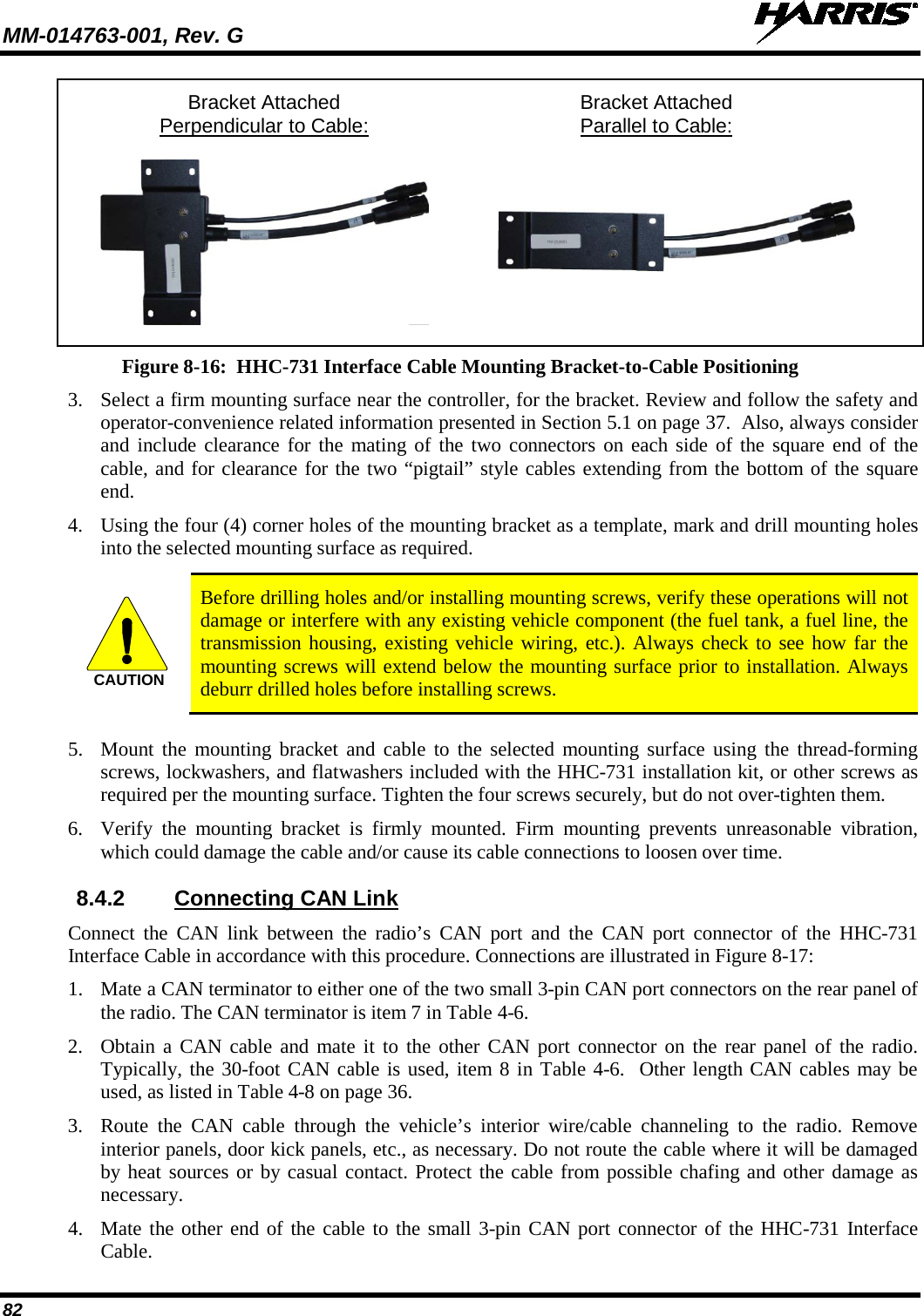 MM-014763-001, Rev. G   82  Bracket Attached Bracket Attached   Perpendicular to Cable:  Parallel to Cable:     Figure 8-16:  HHC-731 Interface Cable Mounting Bracket-to-Cable Positioning 3. Select a firm mounting surface near the controller, for the bracket. Review and follow the safety and operator-convenience related information presented in Section 5.1 on page 37.  Also, always consider and include clearance for the mating of the two connectors on each side of the square end of the cable, and for clearance for the two “pigtail” style cables extending from the bottom of the square end. 4. Using the four (4) corner holes of the mounting bracket as a template, mark and drill mounting holes into the selected mounting surface as required.   Before drilling holes and/or installing mounting screws, verify these operations will not damage or interfere with any existing vehicle component (the fuel tank, a fuel line, the transmission housing, existing vehicle wiring, etc.). Always check to see how far the mounting screws will extend below the mounting surface prior to installation. Always deburr drilled holes before installing screws.  5. Mount the mounting bracket and cable to the selected mounting surface using the thread-forming screws, lockwashers, and flatwashers included with the HHC-731 installation kit, or other screws as required per the mounting surface. Tighten the four screws securely, but do not over-tighten them. 6. Verify the mounting  bracket is firmly mounted. Firm mounting prevents unreasonable vibration, which could damage the cable and/or cause its cable connections to loosen over time. 8.4.2 Connecting CAN Link Connect the CAN link between the radio’s CAN port and the CAN port connector of the HHC-731 Interface Cable in accordance with this procedure. Connections are illustrated in Figure 8-17: 1. Mate a CAN terminator to either one of the two small 3-pin CAN port connectors on the rear panel of the radio. The CAN terminator is item 7 in Table 4-6. 2. Obtain a CAN cable and mate it to the other CAN port connector on the rear panel of the radio. Typically, the 30-foot CAN cable is used, item 8 in Table 4-6.  Other length CAN cables may be used, as listed in Table 4-8 on page 36. 3. Route the CAN  cable through the vehicle’s interior wire/cable channeling to the radio. Remove interior panels, door kick panels, etc., as necessary. Do not route the cable where it will be damaged by heat sources or by casual contact. Protect the cable from possible chafing and other damage as necessary. 4. Mate the other end of the cable to the small 3-pin CAN port connector of the HHC-731 Interface Cable. CAUTION