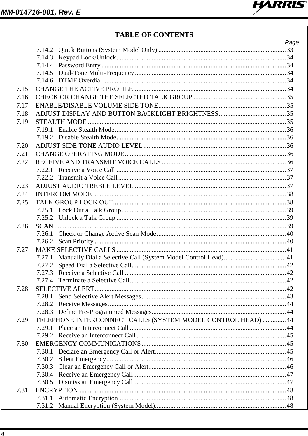 MM-014716-001, Rev. E  4 TABLE OF CONTENTS Page 7.14.2 Quick Buttons (System Model Only) ............................................................................ 33 7.14.3 Keypad Lock/Unlock ..................................................................................................... 34 7.14.4 Password Entry .............................................................................................................. 34 7.14.5 Dual-Tone Multi-Frequency .......................................................................................... 34 7.14.6 DTMF Overdial ............................................................................................................. 34 7.15 CHANGE THE ACTIVE PROFILE ........................................................................................... 34 7.16 CHECK OR CHANGE THE SELECTED TALK GROUP ....................................................... 35 7.17 ENABLE/DISABLE VOLUME SIDE TONE ............................................................................ 35 7.18 ADJUST DISPLAY AND BUTTON BACKLIGHT BRIGHTNESS ........................................ 35 7.19 STEALTH MODE ...................................................................................................................... 35 7.19.1 Enable Stealth Mode ...................................................................................................... 36 7.19.2 Disable Stealth Mode ..................................................................................................... 36 7.20 ADJUST SIDE TONE AUDIO LEVEL ..................................................................................... 36 7.21 CHANGE OPERATING MODE ................................................................................................ 36 7.22 RECEIVE AND TRANSMIT VOICE CALLS .......................................................................... 36 7.22.1 Receive a Voice Call ..................................................................................................... 37 7.22.2 Transmit a Voice Call .................................................................................................... 37 7.23 ADJUST AUDIO TREBLE LEVEL .......................................................................................... 37 7.24 INTERCOM MODE ................................................................................................................... 38 7.25 TALK GROUP LOCK OUT ....................................................................................................... 38 7.25.1 Lock Out a Talk Group .................................................................................................. 39 7.25.2 Unlock a Talk Group ..................................................................................................... 39 7.26 SCAN .......................................................................................................................................... 39 7.26.1 Check or Change Active Scan Mode ............................................................................. 40 7.26.2 Scan Priority .................................................................................................................. 40 7.27 MAKE SELECTIVE CALLS ..................................................................................................... 41 7.27.1 Manually Dial a Selective Call (System Model Control Head) ..................................... 41 7.27.2 Speed Dial a Selective Call ............................................................................................ 42 7.27.3 Receive a Selective Call ................................................................................................ 42 7.27.4 Terminate a Selective Call ............................................................................................. 42 7.28 SELECTIVE ALERT .................................................................................................................. 42 7.28.1 Send Selective Alert Messages ...................................................................................... 43 7.28.2 Receive Messages .......................................................................................................... 44 7.28.3 Define Pre-Programmed Messages ................................................................................ 44 7.29 TELEPHONE INTERCONNECT CALLS (SYSTEM MODEL CONTROL HEAD) .............. 44 7.29.1 Place an Interconnect Call ............................................................................................. 44 7.29.2 Receive an Interconnect Call ......................................................................................... 45 7.30 EMERGENCY COMMUNICATIONS ...................................................................................... 45 7.30.1 Declare an Emergency Call or Alert .............................................................................. 45 7.30.2 Silent Emergency ........................................................................................................... 46 7.30.3 Clear an Emergency Call or Alert.................................................................................. 46 7.30.4 Receive an Emergency Call ........................................................................................... 47 7.30.5 Dismiss an Emergency Call ........................................................................................... 47 7.31 ENCRYPTION ........................................................................................................................... 48 7.31.1 Automatic Encryption .................................................................................................... 48 7.31.2 Manual Encryption (System Model).............................................................................. 48 