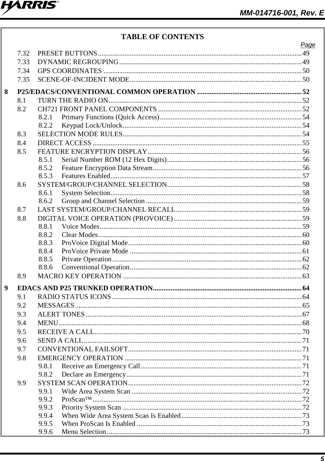  MM-014716-001, Rev. E 5 TABLE OF CONTENTS Page 7.32 PRESET BUTTONS ................................................................................................................... 49 7.33 DYNAMIC REGROUPING ....................................................................................................... 49 7.34 GPS COORDINATES ................................................................................................................ 50 7.35 SCENE-OF-INCIDENT MODE ................................................................................................. 50 8 P25/EDACS/CONVENTIONAL COMMON OPERATION ........................................................... 52 8.1 TURN THE RADIO ON ............................................................................................................. 52 8.2 CH721 FRONT PANEL COMPONENTS ................................................................................. 52 8.2.1 Primary Functions (Quick Access) ................................................................................ 54 8.2.2 Keypad Lock/Unlock ..................................................................................................... 54 8.3 SELECTION MODE RULES ..................................................................................................... 54 8.4 DIRECT ACCESS ...................................................................................................................... 55 8.5 FEATURE ENCRYPTION DISPLAY ....................................................................................... 56 8.5.1 Serial Number ROM (12 Hex Digits) ............................................................................ 56 8.5.2 Feature Encryption Data Stream .................................................................................... 56 8.5.3 Features Enabled ............................................................................................................ 57 8.6 SYSTEM/GROUP/CHANNEL SELECTION............................................................................ 58 8.6.1 System Selection ............................................................................................................ 58 8.6.2 Group and Channel Selection ........................................................................................ 59 8.7 LAST SYSTEM/GROUP/CHANNEL RECALL ....................................................................... 59 8.8 DIGITAL VOICE OPERATION (PROVOICE) ........................................................................ 59 8.8.1 Voice Modes .................................................................................................................. 59 8.8.2 Clear Modes ................................................................................................................... 60 8.8.3 ProVoice Digital Mode .................................................................................................. 60 8.8.4 ProVoice Private Mode ................................................................................................. 61 8.8.5 Private Operation ........................................................................................................... 62 8.8.6 Conventional Operation ................................................................................................. 62 8.9 MACRO KEY OPERATION ..................................................................................................... 63 9 EDACS AND P25 TRUNKED OPERATION.................................................................................... 64 9.1 RADIO STATUS ICONS ........................................................................................................... 64 9.2 MESSAGES ................................................................................................................................ 65 9.3 ALERT TONES .......................................................................................................................... 67 9.4 MENU ......................................................................................................................................... 68 9.5 RECEIVE A CALL ..................................................................................................................... 70 9.6 SEND A CALL ........................................................................................................................... 71 9.7 CONVENTIONAL FAILSOFT .................................................................................................. 71 9.8 EMERGENCY OPERATION .................................................................................................... 71 9.8.1 Receive an Emergency Call ........................................................................................... 71 9.8.2 Declare an Emergency ................................................................................................... 71 9.9 SYSTEM SCAN OPERATION .................................................................................................. 72 9.9.1 Wide Area System Scan ................................................................................................ 72 9.9.2 ProScan™ ...................................................................................................................... 72 9.9.3 Priority System Scan ..................................................................................................... 72 9.9.4 When Wide Area System Scan Is Enabled .................................................................... 73 9.9.5 When ProScan Is Enabled ............................................................................................. 73 9.9.6 Menu Selection .............................................................................................................. 73 