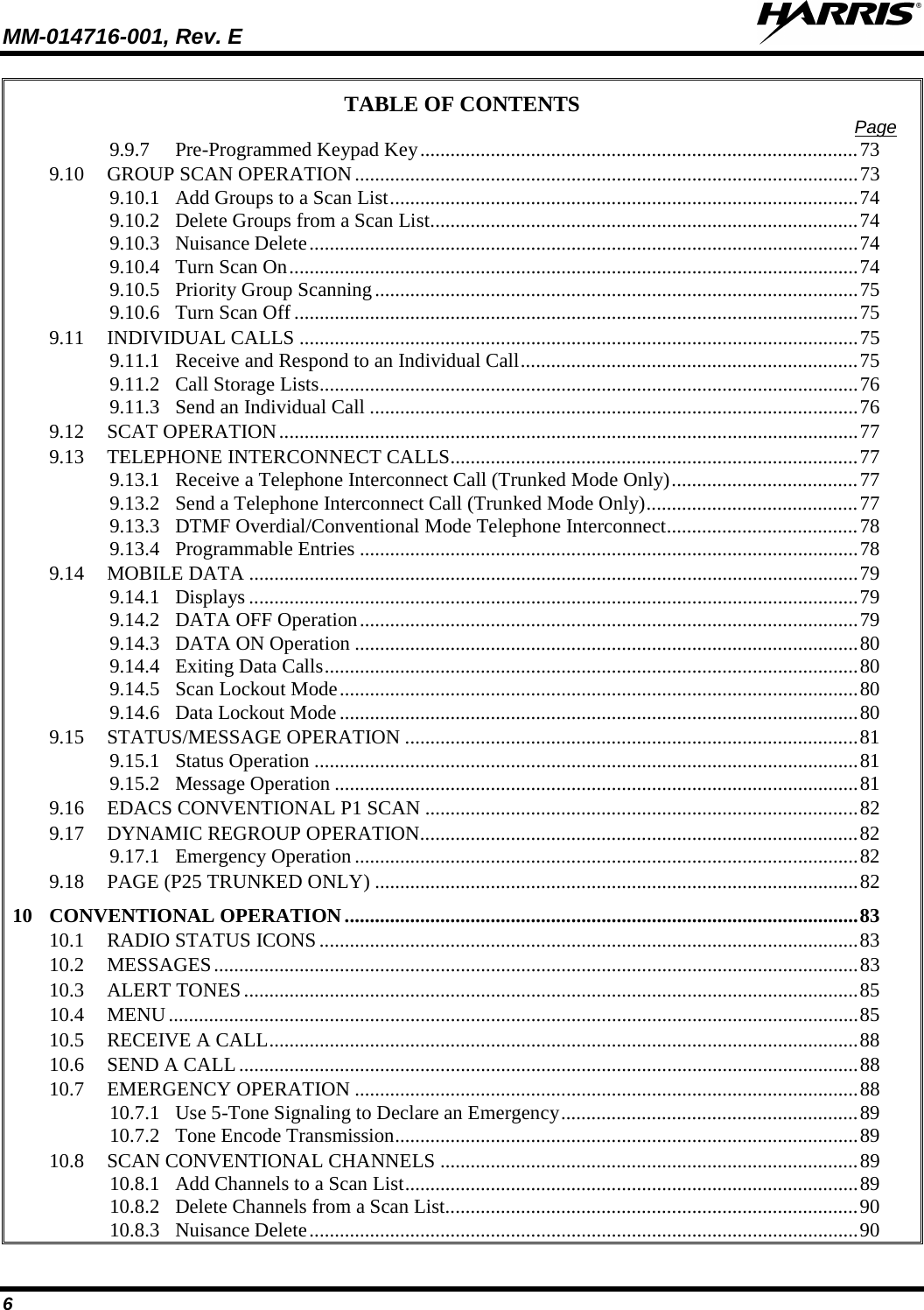 MM-014716-001, Rev. E  6 TABLE OF CONTENTS Page 9.9.7 Pre-Programmed Keypad Key ....................................................................................... 73 9.10 GROUP SCAN OPERATION .................................................................................................... 73 9.10.1 Add Groups to a Scan List ............................................................................................. 74 9.10.2 Delete Groups from a Scan List ..................................................................................... 74 9.10.3 Nuisance Delete ............................................................................................................. 74 9.10.4 Turn Scan On ................................................................................................................. 74 9.10.5 Priority Group Scanning ................................................................................................ 75 9.10.6 Turn Scan Off ................................................................................................................ 75 9.11 INDIVIDUAL CALLS ............................................................................................................... 75 9.11.1 Receive and Respond to an Individual Call ................................................................... 75 9.11.2 Call Storage Lists ........................................................................................................... 76 9.11.3 Send an Individual Call ................................................................................................. 76 9.12 SCAT OPERATION ................................................................................................................... 77 9.13 TELEPHONE INTERCONNECT CALLS................................................................................. 77 9.13.1 Receive a Telephone Interconnect Call (Trunked Mode Only) ..................................... 77 9.13.2 Send a Telephone Interconnect Call (Trunked Mode Only) .......................................... 77 9.13.3 DTMF Overdial/Conventional Mode Telephone Interconnect ...................................... 78 9.13.4 Programmable Entries ................................................................................................... 78 9.14 MOBILE DATA ......................................................................................................................... 79 9.14.1 Displays ......................................................................................................................... 79 9.14.2 DATA OFF Operation ................................................................................................... 79 9.14.3 DATA ON Operation .................................................................................................... 80 9.14.4 Exiting Data Calls .......................................................................................................... 80 9.14.5 Scan Lockout Mode ....................................................................................................... 80 9.14.6 Data Lockout Mode ....................................................................................................... 80 9.15 STATUS/MESSAGE OPERATION .......................................................................................... 81 9.15.1 Status Operation ............................................................................................................ 81 9.15.2 Message Operation ........................................................................................................ 81 9.16 EDACS CONVENTIONAL P1 SCAN ...................................................................................... 82 9.17 DYNAMIC REGROUP OPERATION....................................................................................... 82 9.17.1 Emergency Operation .................................................................................................... 82 9.18 PAGE (P25 TRUNKED ONLY) ................................................................................................ 82 10 CONVENTIONAL OPERATION ...................................................................................................... 83 10.1 RADIO STATUS ICONS ........................................................................................................... 83 10.2 MESSAGES ................................................................................................................................ 83 10.3 ALERT TONES .......................................................................................................................... 85 10.4 MENU ......................................................................................................................................... 85 10.5 RECEIVE A CALL ..................................................................................................................... 88 10.6 SEND A CALL ........................................................................................................................... 88 10.7 EMERGENCY OPERATION .................................................................................................... 88 10.7.1 Use 5-Tone Signaling to Declare an Emergency ........................................................... 89 10.7.2 Tone Encode Transmission ............................................................................................ 89 10.8 SCAN CONVENTIONAL CHANNELS ................................................................................... 89 10.8.1 Add Channels to a Scan List .......................................................................................... 89 10.8.2 Delete Channels from a Scan List.................................................................................. 90 10.8.3 Nuisance Delete ............................................................................................................. 90 