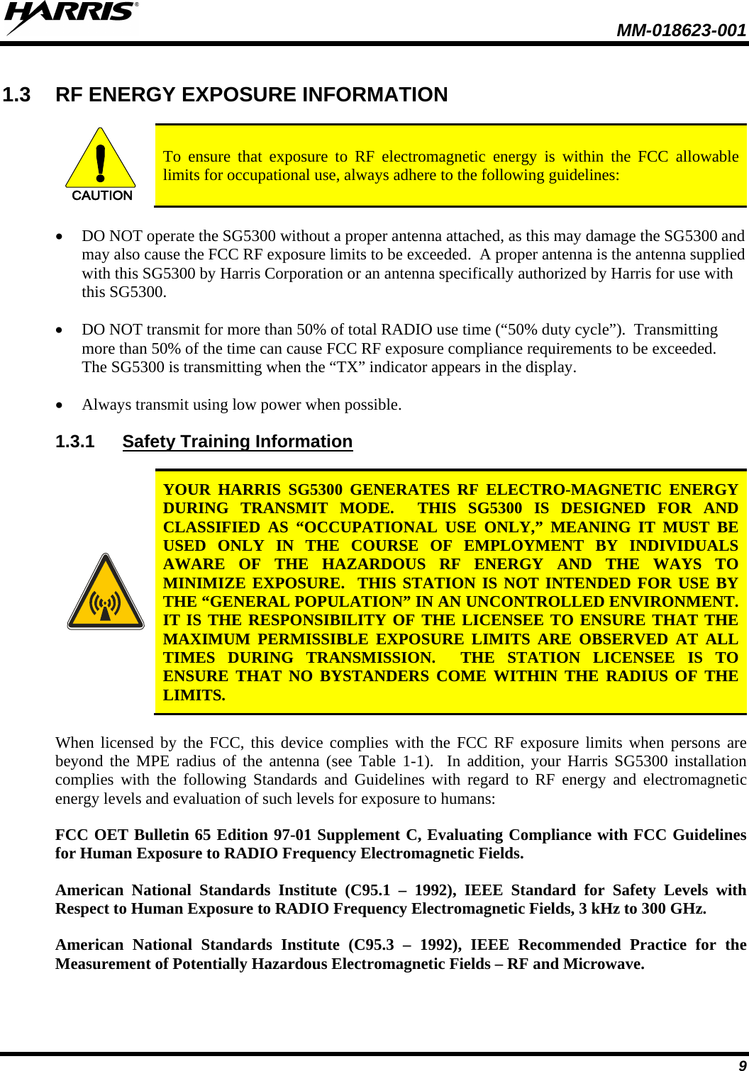  MM-018623-001   9 1.3 RF ENERGY EXPOSURE INFORMATION  CAUTION To ensure that exposure to RF electromagnetic energy is within the FCC allowable limits for occupational use, always adhere to the following guidelines: • DO NOT operate the SG5300 without a proper antenna attached, as this may damage the SG5300 and may also cause the FCC RF exposure limits to be exceeded.  A proper antenna is the antenna supplied with this SG5300 by Harris Corporation or an antenna specifically authorized by Harris for use with this SG5300. • DO NOT transmit for more than 50% of total RADIO use time (“50% duty cycle”).  Transmitting more than 50% of the time can cause FCC RF exposure compliance requirements to be exceeded.  The SG5300 is transmitting when the “TX” indicator appears in the display. • Always transmit using low power when possible. 1.3.1 Safety Training Information   YOUR  HARRIS SG5300 GENERATES RF ELECTRO-MAGNETIC ENERGY DURING TRANSMIT MODE.  THIS SG5300 IS DESIGNED FOR AND CLASSIFIED AS “OCCUPATIONAL USE ONLY,” MEANING IT MUST BE USED ONLY IN THE COURSE OF EMPLOYMENT BY INDIVIDUALS AWARE OF THE HAZARDOUS RF ENERGY AND THE WAYS TO MINIMIZE EXPOSURE.  THIS STATION IS NOT INTENDED FOR USE BY THE “GENERAL POPULATION” IN AN UNCONTROLLED ENVIRONMENT.  IT IS THE RESPONSIBILITY OF THE LICENSEE TO ENSURE THAT THE MAXIMUM PERMISSIBLE EXPOSURE LIMITS ARE OBSERVED AT ALL TIMES DURING TRANSMISSION.  THE STATION LICENSEE IS TO ENSURE THAT NO BYSTANDERS COME WITHIN THE RADIUS OF THE LIMITS. When licensed by the FCC, this device complies with the FCC RF exposure limits when persons are beyond the MPE radius of the antenna (see  Table  1-1).  In addition, your Harris SG5300 installation complies with the following Standards and Guidelines with regard to RF energy and electromagnetic energy levels and evaluation of such levels for exposure to humans:  FCC OET Bulletin 65 Edition 97-01 Supplement C, Evaluating Compliance with FCC Guidelines for Human Exposure to RADIO Frequency Electromagnetic Fields. American National Standards Institute (C95.1 –  1992), IEEE Standard for Safety Levels with Respect to Human Exposure to RADIO Frequency Electromagnetic Fields, 3 kHz to 300 GHz. American National Standards Institute (C95.3 –  1992), IEEE Recommended Practice for the Measurement of Potentially Hazardous Electromagnetic Fields – RF and Microwave. 