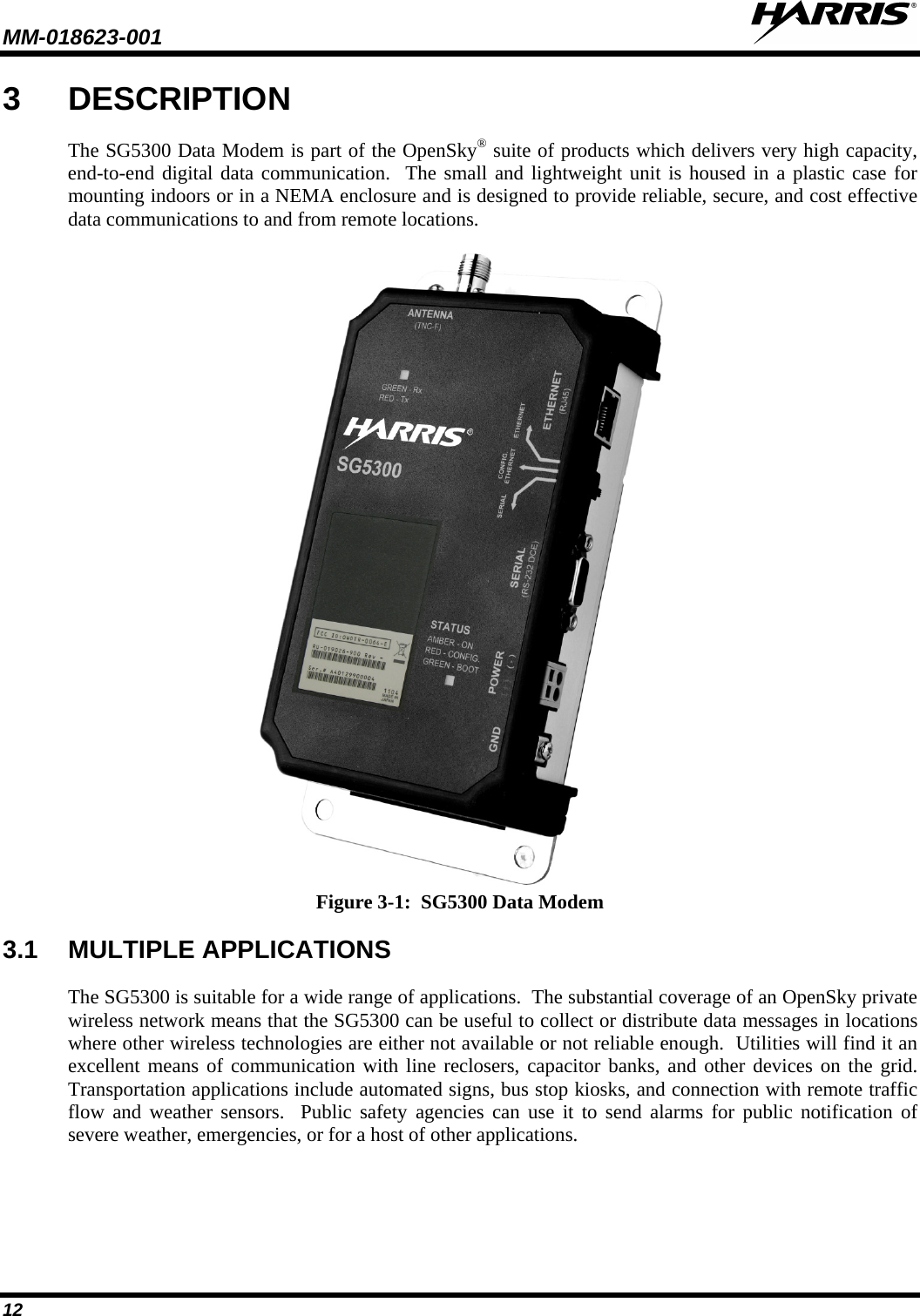 MM-018623-001   12 3  DESCRIPTION The SG5300 Data Modem is part of the OpenSky® suite of products which delivers very high capacity, end-to-end digital data communication.  The small and lightweight unit is housed in a plastic case for mounting indoors or in a NEMA enclosure and is designed to provide reliable, secure, and cost effective data communications to and from remote locations.    Figure 3-1:  SG5300 Data Modem 3.1 MULTIPLE APPLICATIONS The SG5300 is suitable for a wide range of applications.  The substantial coverage of an OpenSky private wireless network means that the SG5300 can be useful to collect or distribute data messages in locations where other wireless technologies are either not available or not reliable enough.  Utilities will find it an excellent means of communication with line reclosers, capacitor banks, and other devices on the grid.  Transportation applications include automated signs, bus stop kiosks, and connection with remote traffic flow and weather sensors.  Public safety agencies can use it to send alarms for public notification of severe weather, emergencies, or for a host of other applications. 