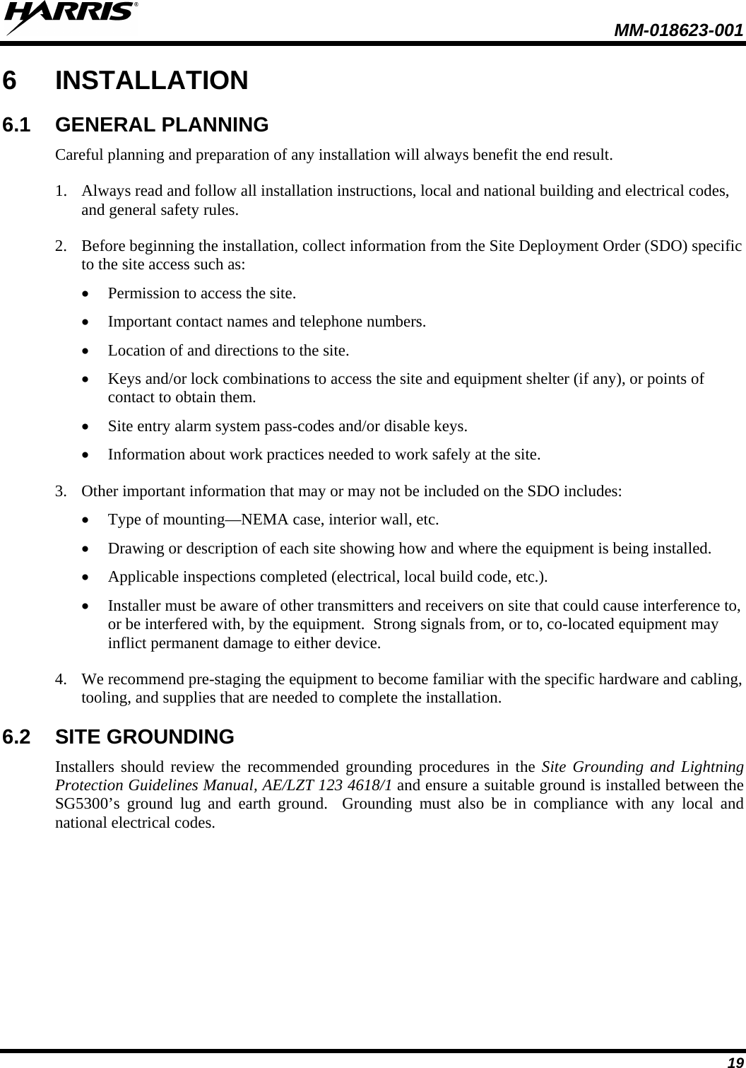  MM-018623-001  19 6  INSTALLATION 6.1 GENERAL PLANNING Careful planning and preparation of any installation will always benefit the end result.   1. Always read and follow all installation instructions, local and national building and electrical codes, and general safety rules. 2. Before beginning the installation, collect information from the Site Deployment Order (SDO) specific to the site access such as: • Permission to access the site. • Important contact names and telephone numbers. • Location of and directions to the site. • Keys and/or lock combinations to access the site and equipment shelter (if any), or points of contact to obtain them. • Site entry alarm system pass-codes and/or disable keys. • Information about work practices needed to work safely at the site. 3. Other important information that may or may not be included on the SDO includes: • Type of mounting—NEMA case, interior wall, etc. • Drawing or description of each site showing how and where the equipment is being installed. • Applicable inspections completed (electrical, local build code, etc.). • Installer must be aware of other transmitters and receivers on site that could cause interference to, or be interfered with, by the equipment.  Strong signals from, or to, co-located equipment may inflict permanent damage to either device. 4. We recommend pre-staging the equipment to become familiar with the specific hardware and cabling, tooling, and supplies that are needed to complete the installation. 6.2 SITE GROUNDING Installers should review the recommended grounding procedures in the Site Grounding and Lightning Protection Guidelines Manual, AE/LZT 123 4618/1 and ensure a suitable ground is installed between the SG5300’s ground lug and earth ground.  Grounding must also be in compliance with any local and national electrical codes. 