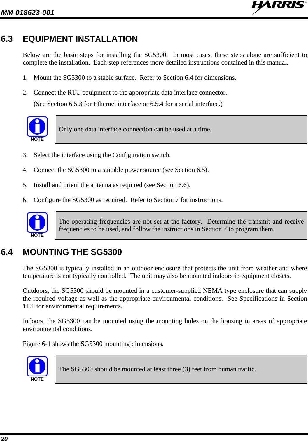 MM-018623-001   20 6.3 EQUIPMENT INSTALLATION Below are the basic steps for installing the SG5300.  In most cases, these steps alone are sufficient to complete the installation.  Each step references more detailed instructions contained in this manual. 1. Mount the SG5300 to a stable surface.  Refer to Section 6.4 for dimensions. 2. Connect the RTU equipment to the appropriate data interface connector. (See Section 6.5.3 for Ethernet interface or 6.5.4 for a serial interface.)  NOTE Only one data interface connection can be used at a time. 3. Select the interface using the Configuration switch. 4. Connect the SG5300 to a suitable power source (see Section 6.5). 5. Install and orient the antenna as required (see Section 6.6). 6. Configure the SG5300 as required.  Refer to Section 7 for instructions.  NOTE The operating frequencies are not set at the factory.  Determine the transmit and receive frequencies to be used, and follow the instructions in Section 7 to program them. 6.4 MOUNTING THE SG5300 The SG5300 is typically installed in an outdoor enclosure that protects the unit from weather and where temperature is not typically controlled.  The unit may also be mounted indoors in equipment closets.  Outdoors, the SG5300 should be mounted in a customer-supplied NEMA type enclosure that can supply the required voltage as well as the appropriate environmental conditions.  See Specifications in Section 11.1 for environmental requirements. Indoors, the SG5300 can be mounted using the mounting holes on the housing in areas of appropriate environmental conditions.   Figure 6-1 shows the SG5300 mounting dimensions.   NOTE The SG5300 should be mounted at least three (3) feet from human traffic. 