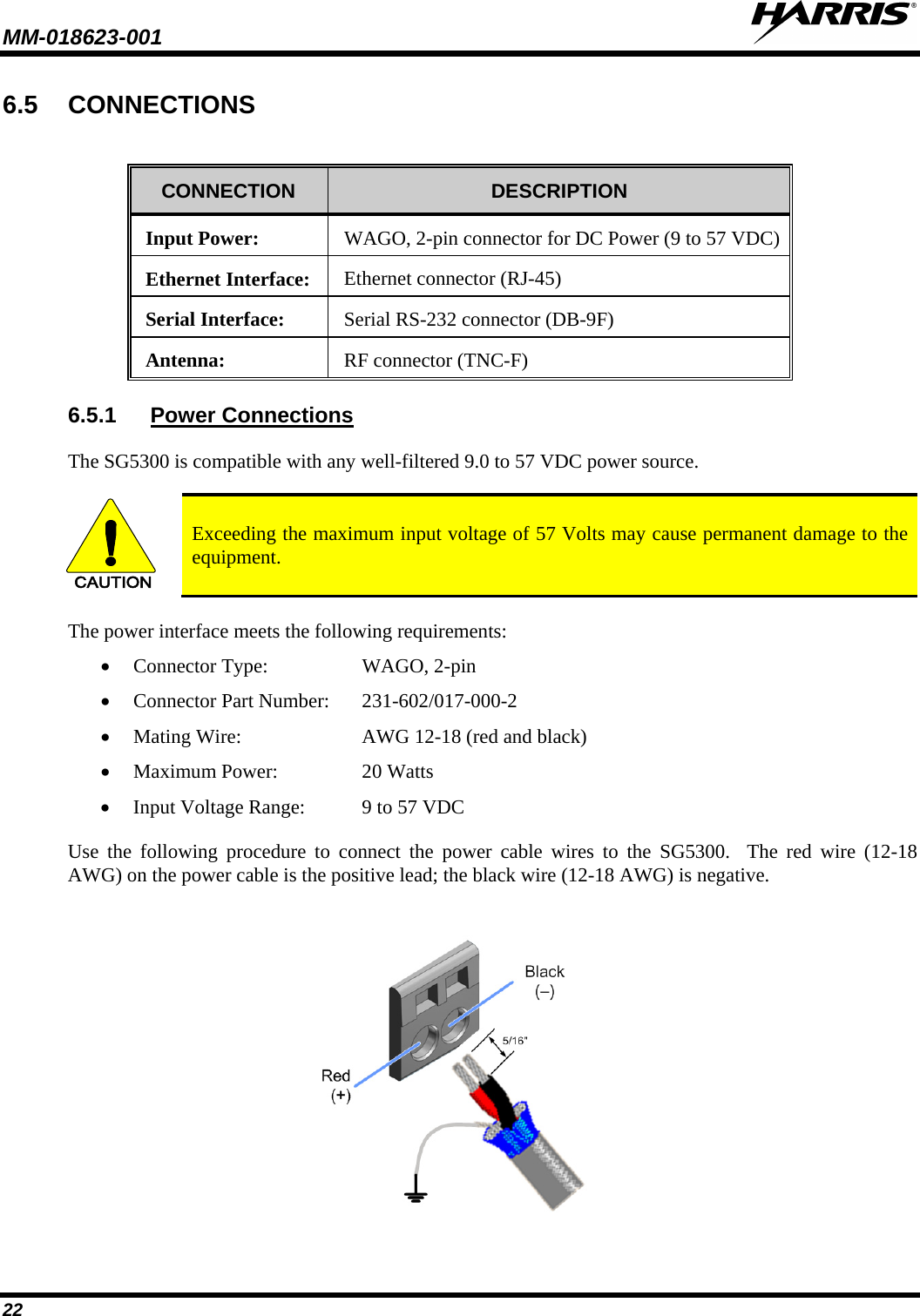 MM-018623-001   22 6.5 CONNECTIONS  CONNECTION  DESCRIPTION Input Power:  WAGO, 2-pin connector for DC Power (9 to 57 VDC)  Ethernet Interface:  Ethernet connector (RJ-45) Serial Interface:  Serial RS-232 connector (DB-9F) Antenna:  RF connector (TNC-F) 6.5.1 Power Connections The SG5300 is compatible with any well-filtered 9.0 to 57 VDC power source.    CAUTION Exceeding the maximum input voltage of 57 Volts may cause permanent damage to the equipment. The power interface meets the following requirements: • Connector Type: WAGO, 2-pin • Connector Part Number: 231-602/017-000-2 • Mating Wire: AWG 12-18 (red and black) • Maximum Power: 20 Watts • Input Voltage Range:  9 to 57 VDC Use the following procedure to connect the power cable wires to the SG5300.  The red wire  (12-18 AWG) on the power cable is the positive lead; the black wire (12-18 AWG) is negative.  