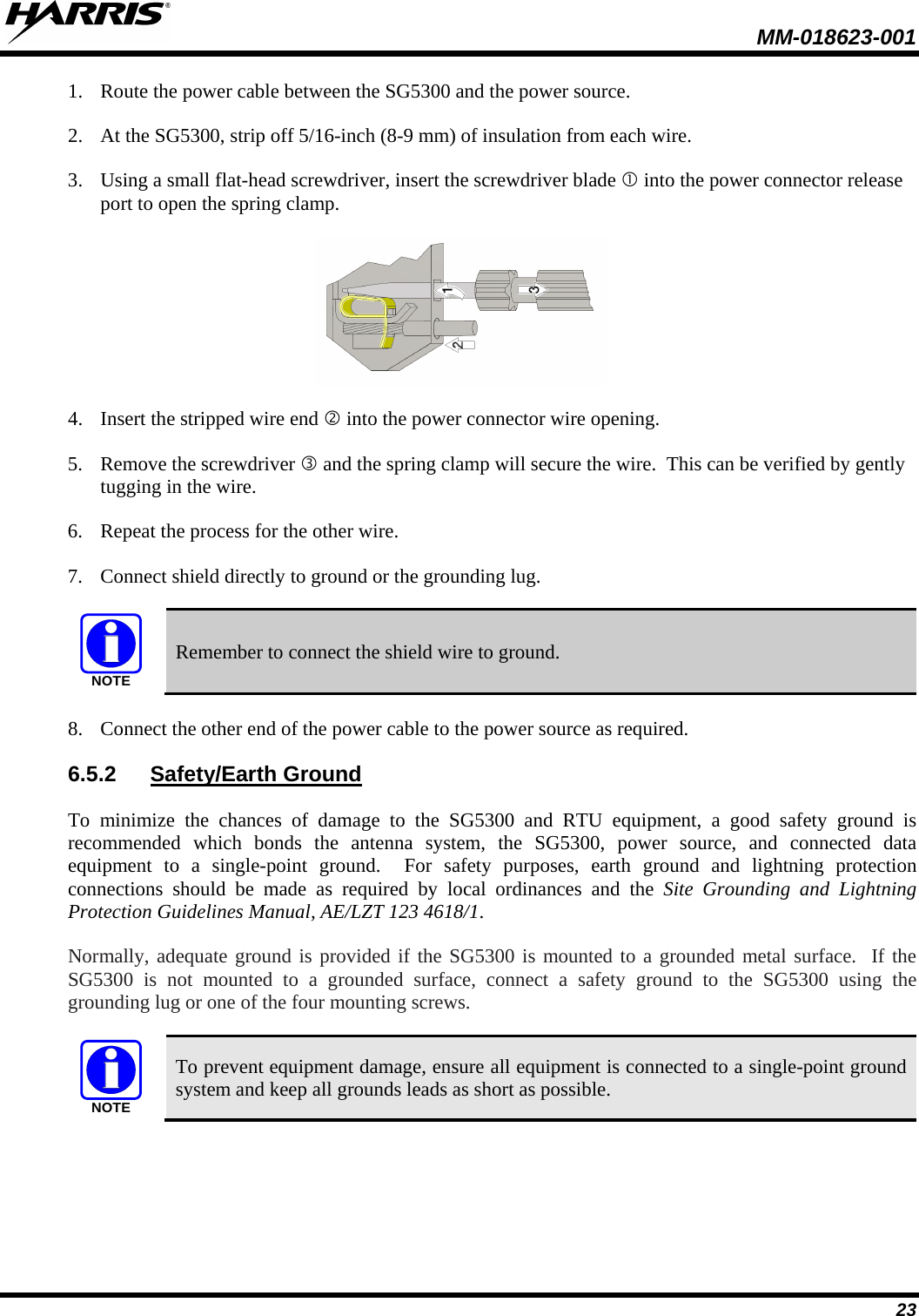  MM-018623-001  23 1. Route the power cable between the SG5300 and the power source.  2. At the SG5300, strip off 5/16-inch (8-9 mm) of insulation from each wire. 3. Using a small flat-head screwdriver, insert the screwdriver blade  into the power connector release port to open the spring clamp.  4. Insert the stripped wire end  into the power connector wire opening. 5. Remove the screwdriver  and the spring clamp will secure the wire.  This can be verified by gently tugging in the wire. 6. Repeat the process for the other wire. 7. Connect shield directly to ground or the grounding lug.  NOTE Remember to connect the shield wire to ground. 8. Connect the other end of the power cable to the power source as required. 6.5.2 Safety/Earth Ground To minimize the chances of damage to the SG5300 and RTU equipment, a good safety ground is recommended which bonds the antenna system, the SG5300, power source, and connected data equipment to a single-point ground.  For safety purposes, earth ground and lightning protection connections should be made as required by local ordinances and the Site Grounding and Lightning Protection Guidelines Manual, AE/LZT 123 4618/1. Normally, adequate ground is provided if the SG5300 is mounted to a grounded metal surface.  If the SG5300 is not mounted to a grounded surface, connect a safety ground to the SG5300 using the grounding lug or one of the four mounting screws.  NOTE To prevent equipment damage, ensure all equipment is connected to a single-point ground system and keep all grounds leads as short as possible. 