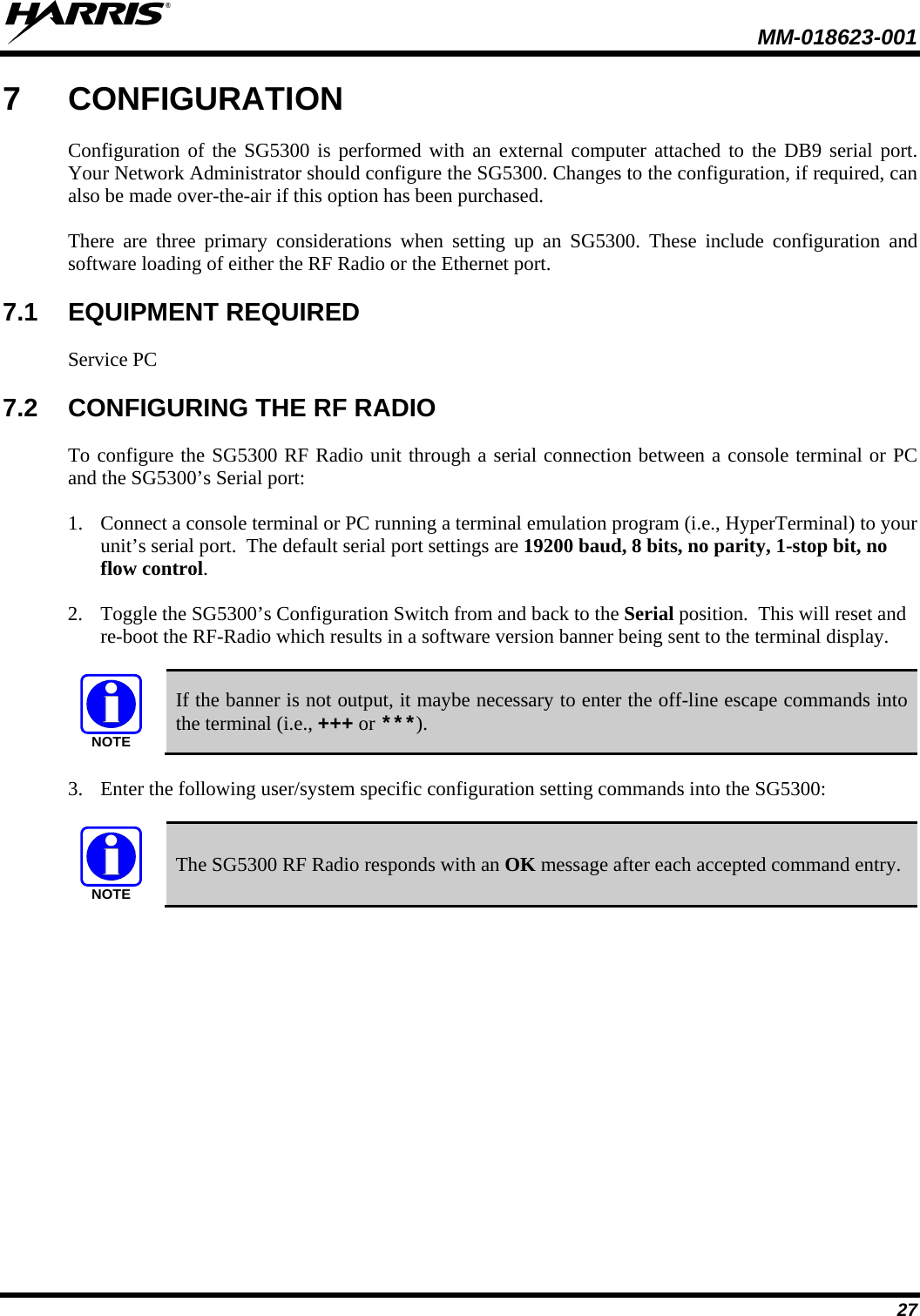  MM-018623-001  27 7  CONFIGURATION Configuration of the SG5300 is performed with an external computer attached to the DB9 serial port. Your Network Administrator should configure the SG5300. Changes to the configuration, if required, can also be made over-the-air if this option has been purchased. There are three primary considerations when setting up an SG5300. These include configuration and software loading of either the RF Radio or the Ethernet port. 7.1 EQUIPMENT REQUIRED Service PC  7.2 CONFIGURING THE RF RADIO To configure the SG5300 RF Radio unit through a serial connection between a console terminal or PC and the SG5300’s Serial port: 1. Connect a console terminal or PC running a terminal emulation program (i.e., HyperTerminal) to your unit’s serial port.  The default serial port settings are 19200 baud, 8 bits, no parity, 1-stop bit, no flow control. 2. Toggle the SG5300’s Configuration Switch from and back to the Serial position.  This will reset and re-boot the RF-Radio which results in a software version banner being sent to the terminal display.  NOTE If the banner is not output, it maybe necessary to enter the off-line escape commands into the terminal (i.e., +++ or ***). 3. Enter the following user/system specific configuration setting commands into the SG5300:  NOTE The SG5300 RF Radio responds with an OK message after each accepted command entry. 