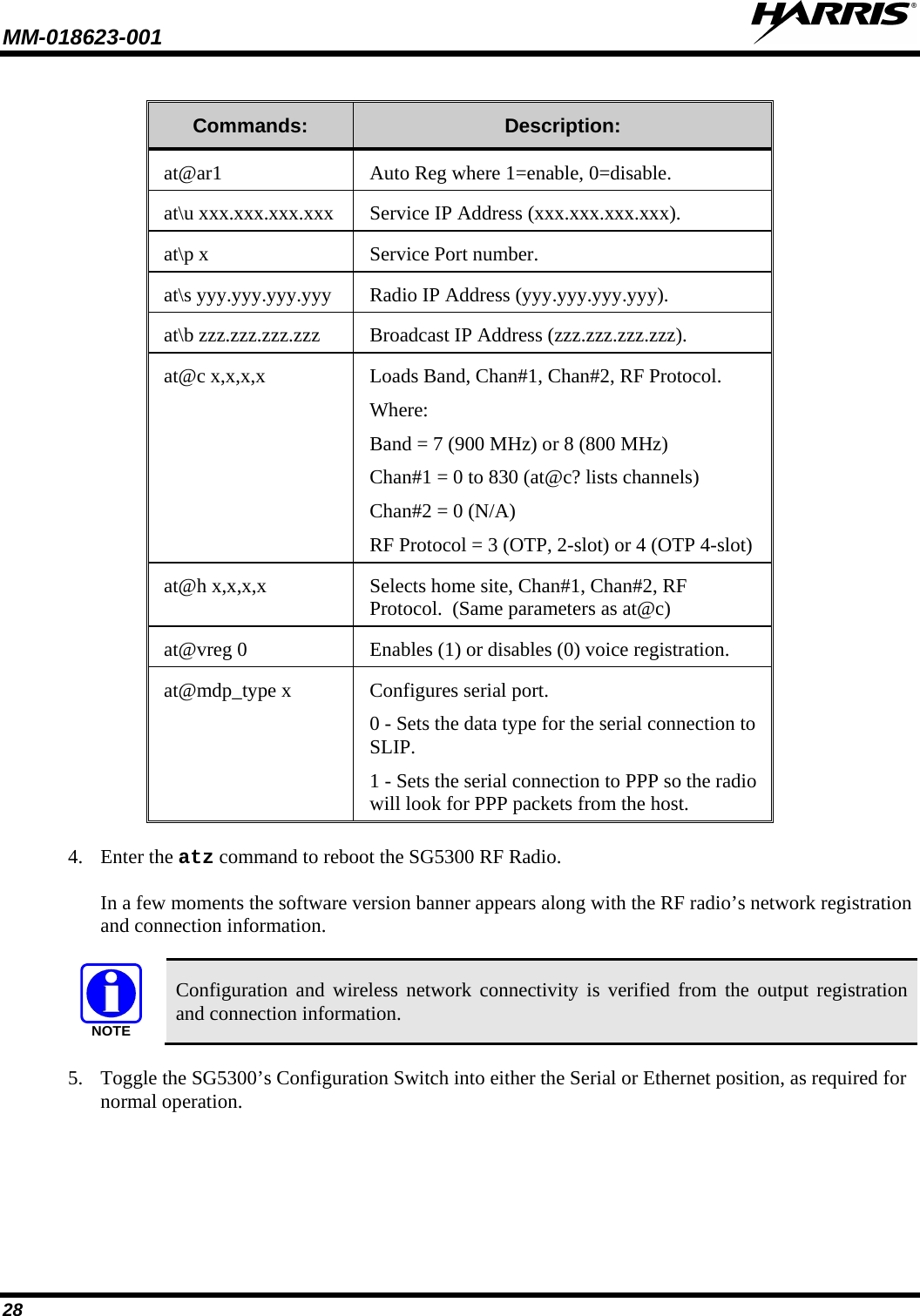 MM-018623-001   28  Commands: Description: at@ar1 Auto Reg where 1=enable, 0=disable. at\u xxx.xxx.xxx.xxx Service IP Address (xxx.xxx.xxx.xxx). at\p x Service Port number. at\s yyy.yyy.yyy.yyy Radio IP Address (yyy.yyy.yyy.yyy). at\b zzz.zzz.zzz.zzz Broadcast IP Address (zzz.zzz.zzz.zzz). at@c x,x,x,x Loads Band, Chan#1, Chan#2, RF Protocol. Where: Band = 7 (900 MHz) or 8 (800 MHz) Chan#1 = 0 to 830 (at@c? lists channels) Chan#2 = 0 (N/A) RF Protocol = 3 (OTP, 2-slot) or 4 (OTP 4-slot) at@h x,x,x,x Selects home site, Chan#1, Chan#2, RF Protocol.  (Same parameters as at@c) at@vreg 0 Enables (1) or disables (0) voice registration. at@mdp_type x  Configures serial port. 0 - Sets the data type for the serial connection to SLIP. 1 - Sets the serial connection to PPP so the radio will look for PPP packets from the host. 4. Enter the atz command to reboot the SG5300 RF Radio.  In a few moments the software version banner appears along with the RF radio’s network registration and connection information.  NOTE Configuration and wireless network connectivity is verified from the output registration and connection information. 5. Toggle the SG5300’s Configuration Switch into either the Serial or Ethernet position, as required for normal operation. 
