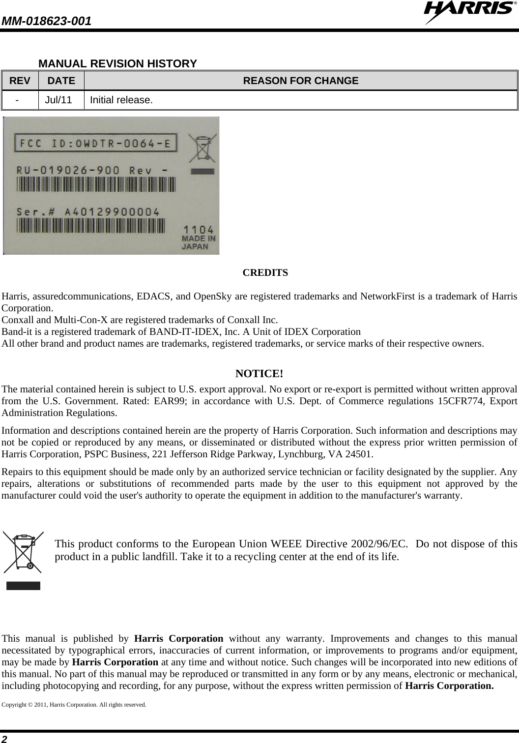 MM-018623-001   2 MANUAL REVISION HISTORY REV DATE REASON FOR CHANGE -  Jul/11  Initial release.  CREDITS  Harris, assuredcommunications, EDACS, and OpenSky are registered trademarks and NetworkFirst is a trademark of Harris Corporation. Conxall and Multi-Con-X are registered trademarks of Conxall Inc. Band-it is a registered trademark of BAND-IT-IDEX, Inc. A Unit of IDEX Corporation All other brand and product names are trademarks, registered trademarks, or service marks of their respective owners.  NOTICE! The material contained herein is subject to U.S. export approval. No export or re-export is permitted without written approval from the U.S. Government. Rated: EAR99; in accordance with U.S. Dept. of Commerce  regulations 15CFR774, Export Administration Regulations. Information and descriptions contained herein are the property of Harris Corporation. Such information and descriptions may not be copied or reproduced by any means, or disseminated or distributed without the express prior written permission of Harris Corporation, PSPC Business, 221 Jefferson Ridge Parkway, Lynchburg, VA 24501. Repairs to this equipment should be made only by an authorized service technician or facility designated by the supplier. Any repairs, alterations or substitutions of recommended parts made by the user to this equipment not approved by the manufacturer could void the user&apos;s authority to operate the equipment in addition to the manufacturer&apos;s warranty.    This product conforms to the European Union WEEE Directive 2002/96/EC.  Do not dispose of this product in a public landfill. Take it to a recycling center at the end of its life. This manual is published by Harris Corporation without any warranty. Improvements and changes to this manual necessitated by typographical errors, inaccuracies of current information, or improvements to programs and/or equipment, may be made by Harris Corporation at any time and without notice. Such changes will be incorporated into new editions of this manual. No part of this manual may be reproduced or transmitted in any form or by any means, electronic or mechanical, including photocopying and recording, for any purpose, without the express written permission of Harris Corporation. Copyright © 2011, Harris Corporation. All rights reserved. 