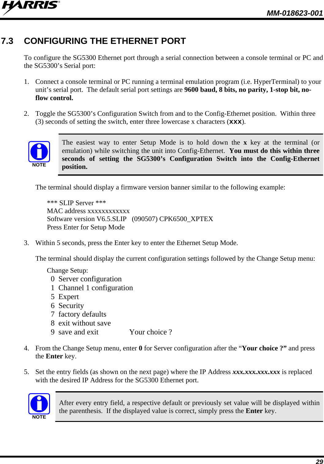  MM-018623-001  29 7.3 CONFIGURING THE ETHERNET PORT To configure the SG5300 Ethernet port through a serial connection between a console terminal or PC and the SG5300’s Serial port: 1. Connect a console terminal or PC running a terminal emulation program (i.e. HyperTerminal) to your unit’s serial port.  The default serial port settings are 9600 baud, 8 bits, no parity, 1-stop bit, no-flow control. 2. Toggle the SG5300’s Configuration Switch from and to the Config-Ethernet position.  Within three (3) seconds of setting the switch, enter three lowercase x characters (xxx).  NOTE The easiest way to enter Setup Mode is to hold down the x key at the terminal (or emulation) while switching the unit into Config-Ethernet.  You must do this within three seconds of setting the SG5300’s Configuration Switch into the Config-Ethernet position. The terminal should display a firmware version banner similar to the following example:  *** SLIP Server *** MAC address xxxxxxxxxxxx Software version V6.5.SLIP   (090507) CPK6500_XPTEX Press Enter for Setup Mode 3. Within 5 seconds, press the Enter key to enter the Ethernet Setup Mode.  The terminal should display the current configuration settings followed by the Change Setup menu: Change Setup:   0  Server configuration   1  Channel 1 configuration   5  Expert   6  Security   7  factory defaults   8  exit without save   9  save and exit                Your choice ? 4. From the Change Setup menu, enter 0 for Server configuration after the “Your choice ?” and press the Enter key.  5. Set the entry fields (as shown on the next page) where the IP Address xxx.xxx.xxx.xxx is replaced with the desired IP Address for the SG5300 Ethernet port.  NOTE After every entry field, a respective default or previously set value will be displayed within the parenthesis.  If the displayed value is correct, simply press the Enter key.  