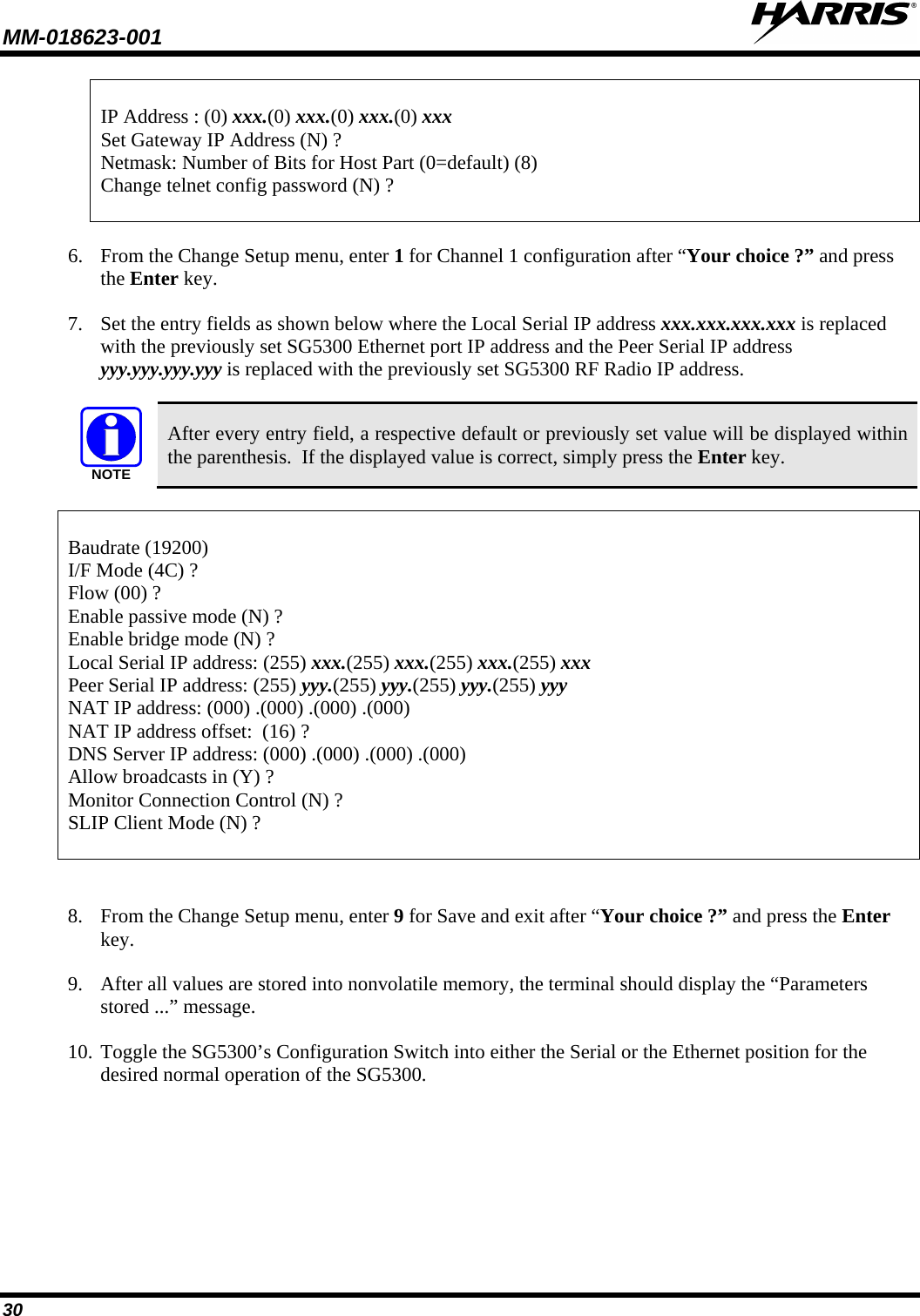 MM-018623-001   30  IP Address : (0) xxx.(0) xxx.(0) xxx.(0) xxx Set Gateway IP Address (N) ? Netmask: Number of Bits for Host Part (0=default) (8) Change telnet config password (N) ?  6. From the Change Setup menu, enter 1 for Channel 1 configuration after “Your choice ?” and press the Enter key.  7. Set the entry fields as shown below where the Local Serial IP address xxx.xxx.xxx.xxx is replaced with the previously set SG5300 Ethernet port IP address and the Peer Serial IP address yyy.yyy.yyy.yyy is replaced with the previously set SG5300 RF Radio IP address.  NOTE After every entry field, a respective default or previously set value will be displayed within the parenthesis.  If the displayed value is correct, simply press the Enter key.  Baudrate (19200) I/F Mode (4C) ? Flow (00) ? Enable passive mode (N) ? Enable bridge mode (N) ? Local Serial IP address: (255) xxx.(255) xxx.(255) xxx.(255) xxx Peer Serial IP address: (255) yyy.(255) yyy.(255) yyy.(255) yyy NAT IP address: (000) .(000) .(000) .(000) NAT IP address offset:  (16) ? DNS Server IP address: (000) .(000) .(000) .(000) Allow broadcasts in (Y) ? Monitor Connection Control (N) ? SLIP Client Mode (N) ?   8. From the Change Setup menu, enter 9 for Save and exit after “Your choice ?” and press the Enter key.  9. After all values are stored into nonvolatile memory, the terminal should display the “Parameters stored ...” message. 10. Toggle the SG5300’s Configuration Switch into either the Serial or the Ethernet position for the desired normal operation of the SG5300. 