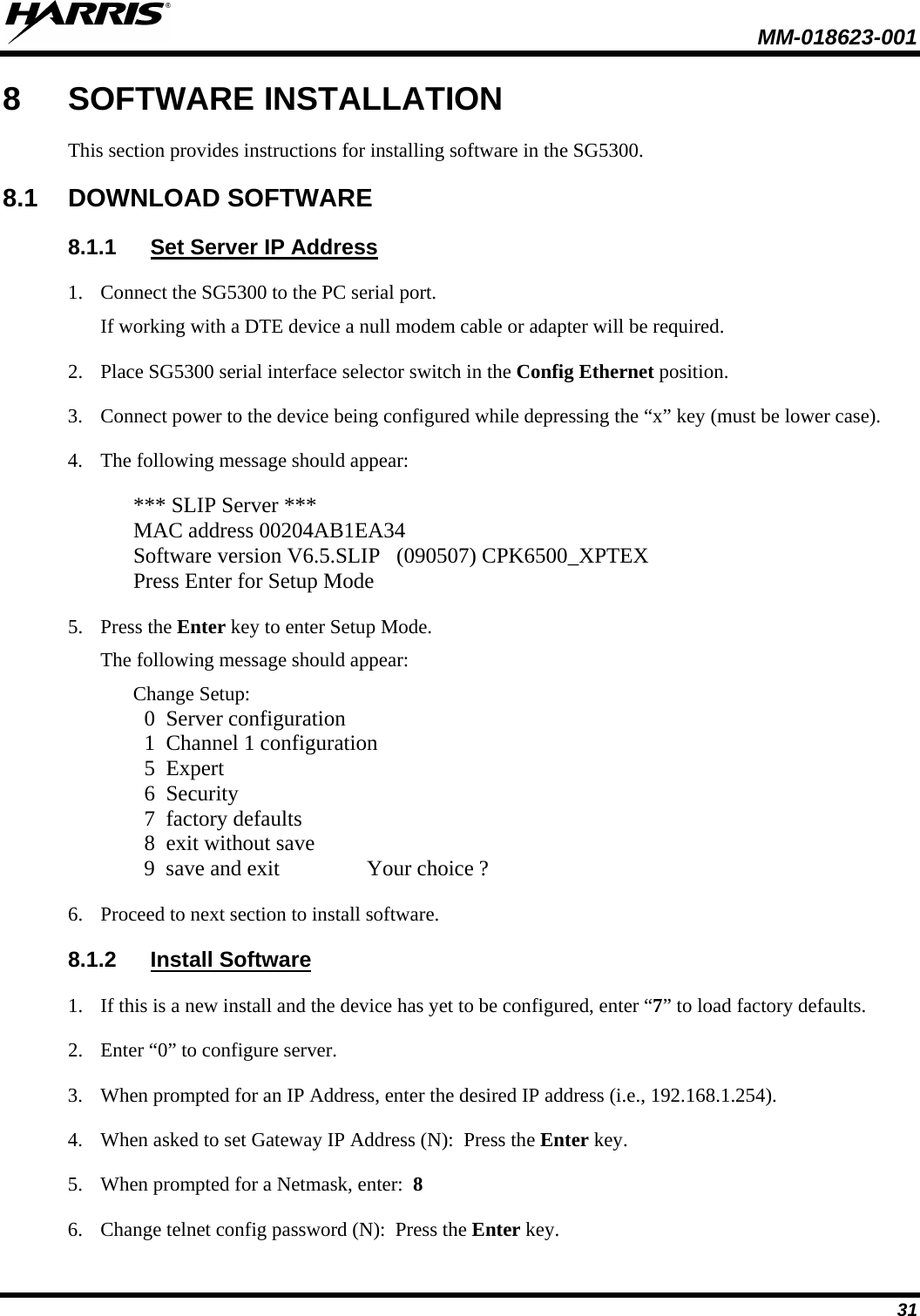  MM-018623-001  31 8  SOFTWARE INSTALLATION This section provides instructions for installing software in the SG5300. 8.1 DOWNLOAD SOFTWARE  8.1.1 Set Server IP Address 1. Connect the SG5300 to the PC serial port. If working with a DTE device a null modem cable or adapter will be required.   2. Place SG5300 serial interface selector switch in the Config Ethernet position. 3. Connect power to the device being configured while depressing the “x” key (must be lower case). 4. The following message should appear:  *** SLIP Server *** MAC address 00204AB1EA34 Software version V6.5.SLIP   (090507) CPK6500_XPTEX Press Enter for Setup Mode 5. Press the Enter key to enter Setup Mode. The following message should appear: Change Setup:   0  Server configuration   1  Channel 1 configuration   5  Expert   6  Security   7  factory defaults   8  exit without save   9  save and exit                Your choice ? 6. Proceed to next section to install software. 8.1.2 Install Software 1. If this is a new install and the device has yet to be configured, enter “7” to load factory defaults. 2. Enter “0” to configure server. 3. When prompted for an IP Address, enter the desired IP address (i.e., 192.168.1.254). 4. When asked to set Gateway IP Address (N):  Press the Enter key. 5. When prompted for a Netmask, enter:  8  6. Change telnet config password (N):  Press the Enter key. 