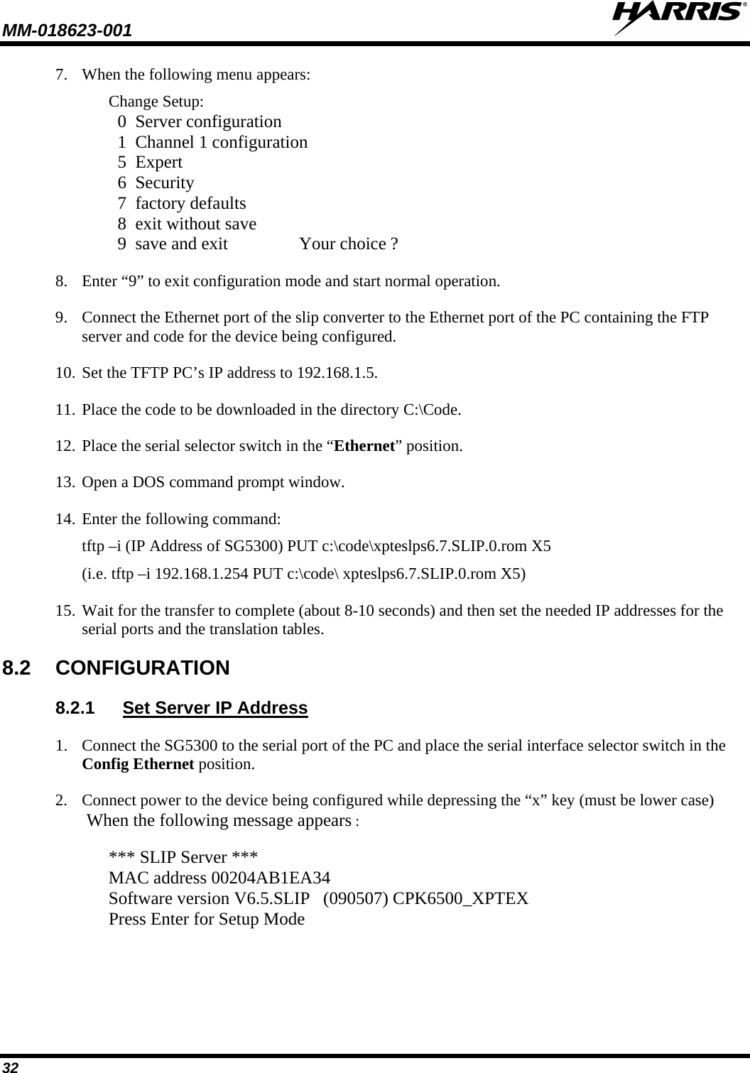 MM-018623-001   32 7. When the following menu appears: Change Setup:   0  Server configuration   1  Channel 1 configuration   5  Expert   6  Security   7  factory defaults   8  exit without save   9  save and exit                Your choice ? 8. Enter “9” to exit configuration mode and start normal operation. 9. Connect the Ethernet port of the slip converter to the Ethernet port of the PC containing the FTP server and code for the device being configured. 10. Set the TFTP PC’s IP address to 192.168.1.5. 11. Place the code to be downloaded in the directory C:\Code. 12. Place the serial selector switch in the “Ethernet” position. 13. Open a DOS command prompt window. 14. Enter the following command: tftp –i (IP Address of SG5300) PUT c:\code\xpteslps6.7.SLIP.0.rom X5 (i.e. tftp –i 192.168.1.254 PUT c:\code\ xpteslps6.7.SLIP.0.rom X5) 15. Wait for the transfer to complete (about 8-10 seconds) and then set the needed IP addresses for the serial ports and the translation tables. 8.2 CONFIGURATION 8.2.1 Set Server IP Address 1. Connect the SG5300 to the serial port of the PC and place the serial interface selector switch in the Config Ethernet position. 2. Connect power to the device being configured while depressing the “x” key (must be lower case) When the following message appears :  *** SLIP Server *** MAC address 00204AB1EA34 Software version V6.5.SLIP   (090507) CPK6500_XPTEX Press Enter for Setup Mode 