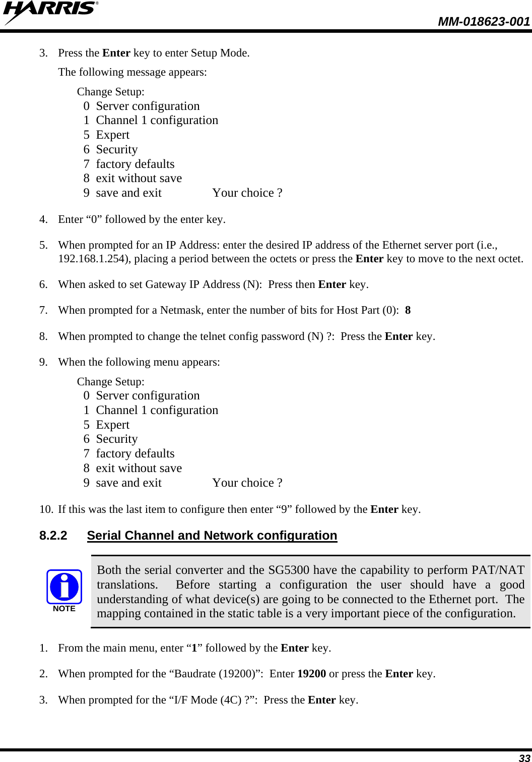  MM-018623-001  33 3. Press the Enter key to enter Setup Mode. The following message appears: Change Setup:   0  Server configuration   1  Channel 1 configuration   5  Expert   6  Security   7  factory defaults   8  exit without save   9  save and exit                Your choice ? 4. Enter “0” followed by the enter key. 5. When prompted for an IP Address: enter the desired IP address of the Ethernet server port (i.e., 192.168.1.254), placing a period between the octets or press the Enter key to move to the next octet. 6. When asked to set Gateway IP Address (N):  Press then Enter key. 7. When prompted for a Netmask, enter the number of bits for Host Part (0):  8 8. When prompted to change the telnet config password (N) ?:  Press the Enter key. 9. When the following menu appears: Change Setup:   0  Server configuration   1  Channel 1 configuration   5  Expert   6  Security   7  factory defaults   8  exit without save   9  save and exit                Your choice ? 10. If this was the last item to configure then enter “9” followed by the Enter key. 8.2.2 Serial Channel and Network configuration  NOTE Both the serial converter and the SG5300 have the capability to perform PAT/NAT translations.  Before starting a configuration the user should have a good understanding of what device(s) are going to be connected to the Ethernet port.  The mapping contained in the static table is a very important piece of the configuration. 1. From the main menu, enter “1” followed by the Enter key. 2. When prompted for the “Baudrate (19200)”:  Enter 19200 or press the Enter key. 3. When prompted for the “I/F Mode (4C) ?”:  Press the Enter key. 