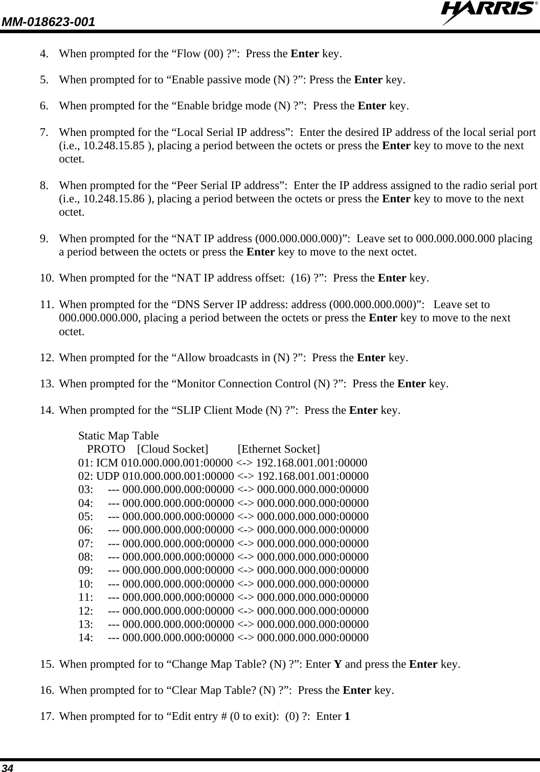 MM-018623-001   34 4. When prompted for the “Flow (00) ?”:  Press the Enter key. 5. When prompted for to “Enable passive mode (N) ?”: Press the Enter key. 6. When prompted for the “Enable bridge mode (N) ?”:  Press the Enter key. 7. When prompted for the “Local Serial IP address”:  Enter the desired IP address of the local serial port (i.e., 10.248.15.85 ), placing a period between the octets or press the Enter key to move to the next octet. 8. When prompted for the “Peer Serial IP address”:  Enter the IP address assigned to the radio serial port (i.e., 10.248.15.86 ), placing a period between the octets or press the Enter key to move to the next octet. 9. When prompted for the “NAT IP address (000.000.000.000)”:  Leave set to 000.000.000.000 placing a period between the octets or press the Enter key to move to the next octet. 10. When prompted for the “NAT IP address offset:  (16) ?”:  Press the Enter key. 11. When prompted for the “DNS Server IP address: address (000.000.000.000)”:   Leave set to 000.000.000.000, placing a period between the octets or press the Enter key to move to the next octet. 12. When prompted for the “Allow broadcasts in (N) ?”:  Press the Enter key. 13. When prompted for the “Monitor Connection Control (N) ?”:  Press the Enter key. 14. When prompted for the “SLIP Client Mode (N) ?”:  Press the Enter key.  Static Map Table    PROTO    [Cloud Socket]          [Ethernet Socket] 01: ICM 010.000.000.001:00000 &lt;-&gt; 192.168.001.001:00000 02: UDP 010.000.000.001:00000 &lt;-&gt; 192.168.001.001:00000 03:     --- 000.000.000.000:00000 &lt;-&gt; 000.000.000.000:00000 04:     --- 000.000.000.000:00000 &lt;-&gt; 000.000.000.000:00000 05:     --- 000.000.000.000:00000 &lt;-&gt; 000.000.000.000:00000 06:     --- 000.000.000.000:00000 &lt;-&gt; 000.000.000.000:00000 07:     --- 000.000.000.000:00000 &lt;-&gt; 000.000.000.000:00000 08:     --- 000.000.000.000:00000 &lt;-&gt; 000.000.000.000:00000 09:     --- 000.000.000.000:00000 &lt;-&gt; 000.000.000.000:00000 10:     --- 000.000.000.000:00000 &lt;-&gt; 000.000.000.000:00000 11:     --- 000.000.000.000:00000 &lt;-&gt; 000.000.000.000:00000 12:     --- 000.000.000.000:00000 &lt;-&gt; 000.000.000.000:00000 13:     --- 000.000.000.000:00000 &lt;-&gt; 000.000.000.000:00000 14:     --- 000.000.000.000:00000 &lt;-&gt; 000.000.000.000:00000 15. When prompted for to “Change Map Table? (N) ?”: Enter Y and press the Enter key. 16. When prompted for to “Clear Map Table? (N) ?”:  Press the Enter key. 17. When prompted for to “Edit entry # (0 to exit):  (0) ?:  Enter 1 