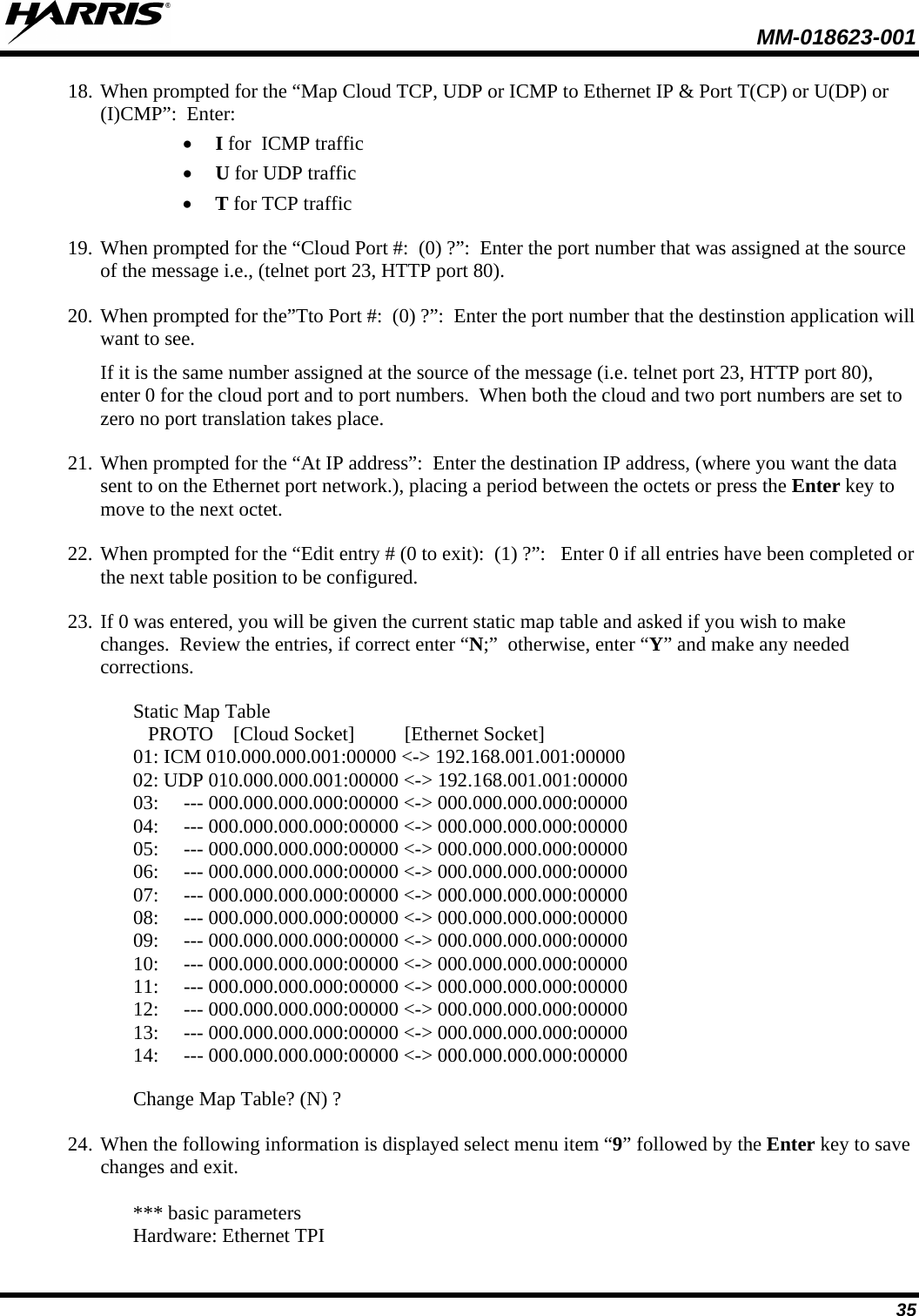  MM-018623-001  35 18. When prompted for the “Map Cloud TCP, UDP or ICMP to Ethernet IP &amp; Port T(CP) or U(DP) or (I)CMP”:  Enter: • I for  ICMP traffic • U for UDP traffic • T for TCP traffic 19. When prompted for the “Cloud Port #:  (0) ?”:  Enter the port number that was assigned at the source of the message i.e., (telnet port 23, HTTP port 80). 20. When prompted for the”Tto Port #:  (0) ?”:  Enter the port number that the destinstion application will want to see.   If it is the same number assigned at the source of the message (i.e. telnet port 23, HTTP port 80), enter 0 for the cloud port and to port numbers.  When both the cloud and two port numbers are set to zero no port translation takes place. 21. When prompted for the “At IP address”:  Enter the destination IP address, (where you want the data sent to on the Ethernet port network.), placing a period between the octets or press the Enter key to move to the next octet. 22. When prompted for the “Edit entry # (0 to exit):  (1) ?”:   Enter 0 if all entries have been completed or the next table position to be configured. 23. If 0 was entered, you will be given the current static map table and asked if you wish to make changes.  Review the entries, if correct enter “N;”  otherwise, enter “Y” and make any needed corrections.  Static Map Table    PROTO    [Cloud Socket]          [Ethernet Socket] 01: ICM 010.000.000.001:00000 &lt;-&gt; 192.168.001.001:00000 02: UDP 010.000.000.001:00000 &lt;-&gt; 192.168.001.001:00000 03:     --- 000.000.000.000:00000 &lt;-&gt; 000.000.000.000:00000 04:     --- 000.000.000.000:00000 &lt;-&gt; 000.000.000.000:00000 05:     --- 000.000.000.000:00000 &lt;-&gt; 000.000.000.000:00000 06:     --- 000.000.000.000:00000 &lt;-&gt; 000.000.000.000:00000 07:     --- 000.000.000.000:00000 &lt;-&gt; 000.000.000.000:00000 08:     --- 000.000.000.000:00000 &lt;-&gt; 000.000.000.000:00000 09:     --- 000.000.000.000:00000 &lt;-&gt; 000.000.000.000:00000 10:     --- 000.000.000.000:00000 &lt;-&gt; 000.000.000.000:00000 11:     --- 000.000.000.000:00000 &lt;-&gt; 000.000.000.000:00000 12:     --- 000.000.000.000:00000 &lt;-&gt; 000.000.000.000:00000 13:     --- 000.000.000.000:00000 &lt;-&gt; 000.000.000.000:00000 14:     --- 000.000.000.000:00000 &lt;-&gt; 000.000.000.000:00000  Change Map Table? (N) ? 24. When the following information is displayed select menu item “9” followed by the Enter key to save changes and exit.  *** basic parameters Hardware: Ethernet TPI 