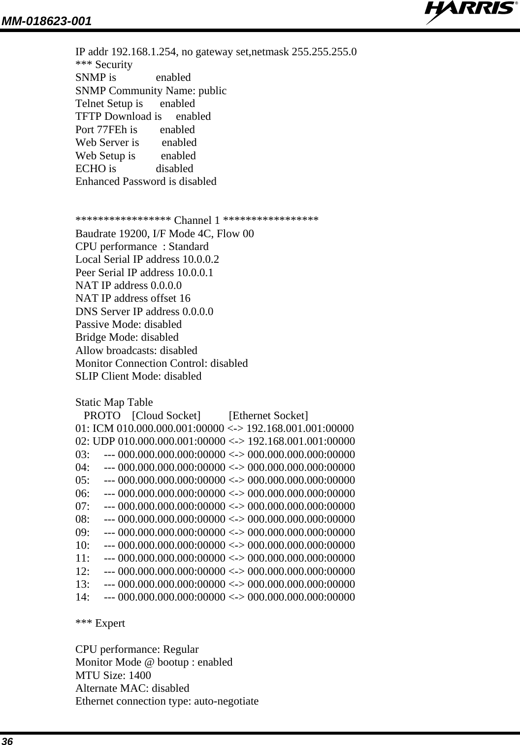 MM-018623-001   36 IP addr 192.168.1.254, no gateway set,netmask 255.255.255.0 *** Security SNMP is              enabled SNMP Community Name: public Telnet Setup is      enabled TFTP Download is     enabled Port 77FEh is        enabled Web Server is        enabled Web Setup is         enabled ECHO is              disabled Enhanced Password is disabled   ***************** Channel 1 ***************** Baudrate 19200, I/F Mode 4C, Flow 00 CPU performance  : Standard Local Serial IP address 10.0.0.2 Peer Serial IP address 10.0.0.1 NAT IP address 0.0.0.0 NAT IP address offset 16 DNS Server IP address 0.0.0.0 Passive Mode: disabled Bridge Mode: disabled Allow broadcasts: disabled Monitor Connection Control: disabled SLIP Client Mode: disabled  Static Map Table    PROTO    [Cloud Socket]          [Ethernet Socket] 01: ICM 010.000.000.001:00000 &lt;-&gt; 192.168.001.001:00000 02: UDP 010.000.000.001:00000 &lt;-&gt; 192.168.001.001:00000 03:     --- 000.000.000.000:00000 &lt;-&gt; 000.000.000.000:00000 04:     --- 000.000.000.000:00000 &lt;-&gt; 000.000.000.000:00000 05:     --- 000.000.000.000:00000 &lt;-&gt; 000.000.000.000:00000 06:     --- 000.000.000.000:00000 &lt;-&gt; 000.000.000.000:00000 07:     --- 000.000.000.000:00000 &lt;-&gt; 000.000.000.000:00000 08:     --- 000.000.000.000:00000 &lt;-&gt; 000.000.000.000:00000 09:     --- 000.000.000.000:00000 &lt;-&gt; 000.000.000.000:00000 10:     --- 000.000.000.000:00000 &lt;-&gt; 000.000.000.000:00000 11:     --- 000.000.000.000:00000 &lt;-&gt; 000.000.000.000:00000 12:     --- 000.000.000.000:00000 &lt;-&gt; 000.000.000.000:00000 13:     --- 000.000.000.000:00000 &lt;-&gt; 000.000.000.000:00000 14:     --- 000.000.000.000:00000 &lt;-&gt; 000.000.000.000:00000  *** Expert  CPU performance: Regular Monitor Mode @ bootup : enabled MTU Size: 1400 Alternate MAC: disabled Ethernet connection type: auto-negotiate 