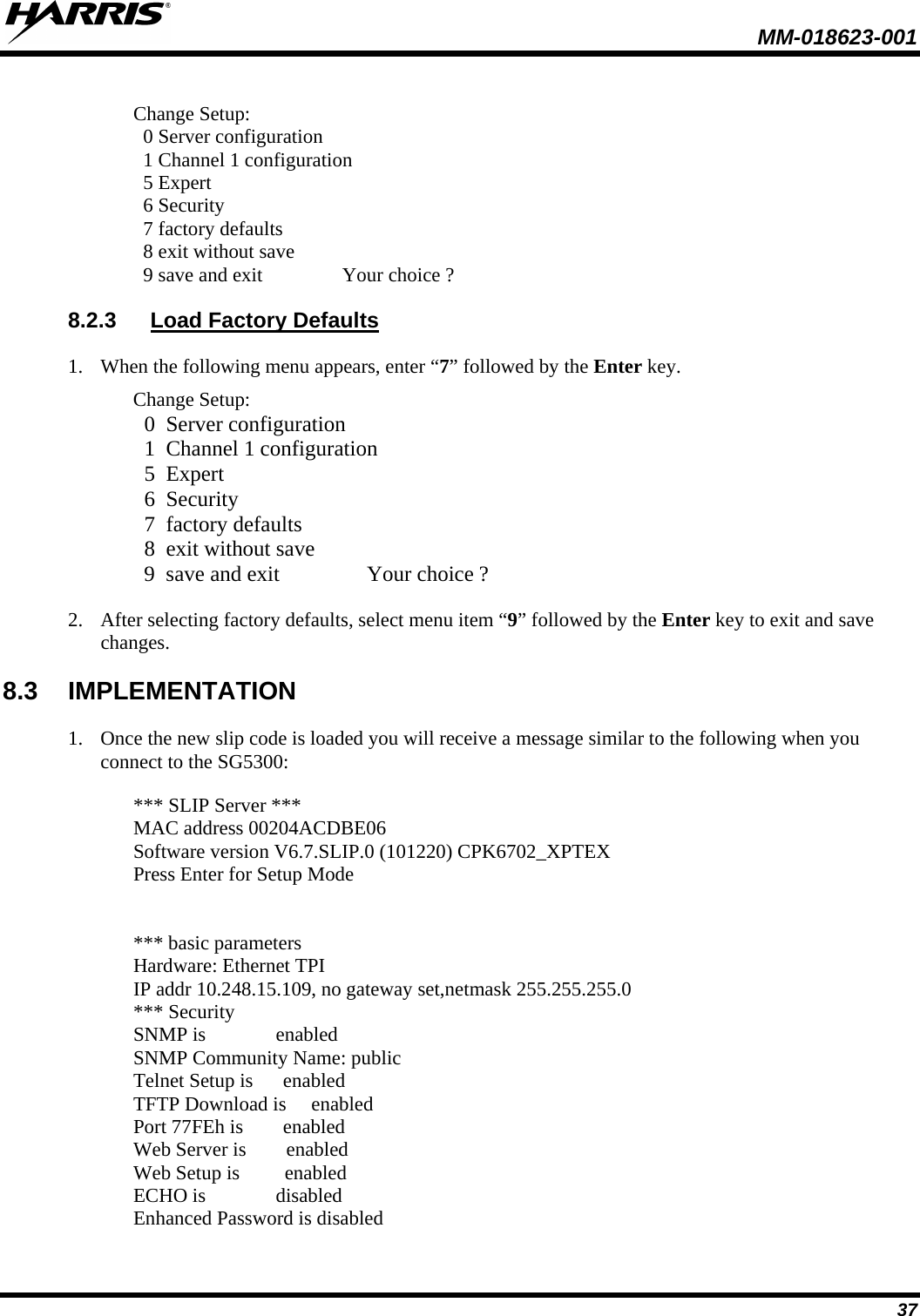  MM-018623-001  37  Change Setup:   0 Server configuration   1 Channel 1 configuration   5 Expert   6 Security   7 factory defaults   8 exit without save   9 save and exit                Your choice ? 8.2.3 Load Factory Defaults 1. When the following menu appears, enter “7” followed by the Enter key. Change Setup:   0  Server configuration   1  Channel 1 configuration   5  Expert   6  Security   7  factory defaults   8  exit without save   9  save and exit                Your choice ? 2. After selecting factory defaults, select menu item “9” followed by the Enter key to exit and save changes. 8.3 IMPLEMENTATION 1. Once the new slip code is loaded you will receive a message similar to the following when you connect to the SG5300:  *** SLIP Server *** MAC address 00204ACDBE06 Software version V6.7.SLIP.0 (101220) CPK6702_XPTEX Press Enter for Setup Mode   *** basic parameters Hardware: Ethernet TPI IP addr 10.248.15.109, no gateway set,netmask 255.255.255.0 *** Security SNMP is              enabled SNMP Community Name: public Telnet Setup is      enabled TFTP Download is     enabled Port 77FEh is        enabled Web Server is        enabled Web Setup is         enabled ECHO is              disabled Enhanced Password is disabled  