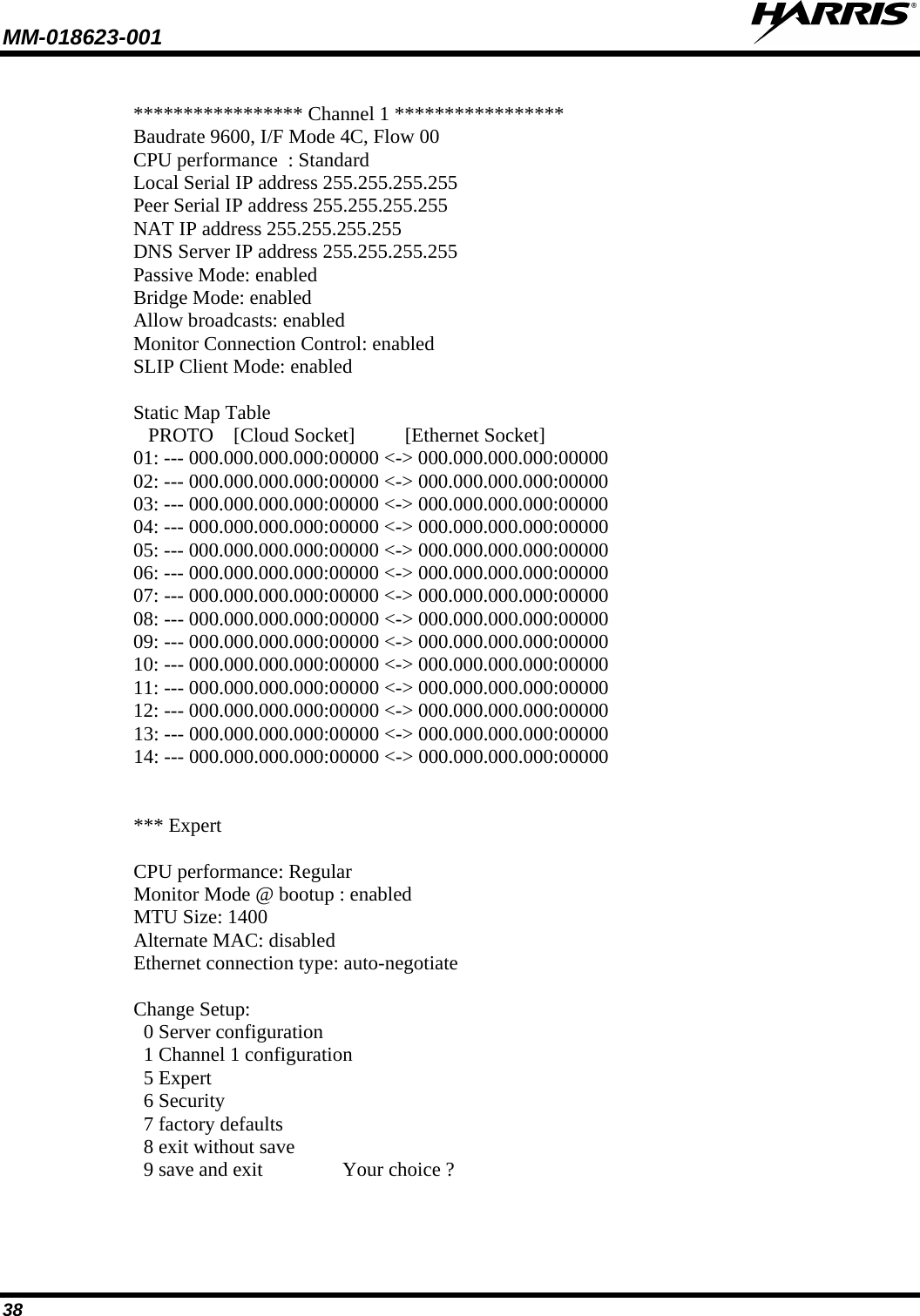 MM-018623-001   38  ***************** Channel 1 ***************** Baudrate 9600, I/F Mode 4C, Flow 00 CPU performance  : Standard Local Serial IP address 255.255.255.255 Peer Serial IP address 255.255.255.255 NAT IP address 255.255.255.255 DNS Server IP address 255.255.255.255 Passive Mode: enabled Bridge Mode: enabled Allow broadcasts: enabled Monitor Connection Control: enabled SLIP Client Mode: enabled  Static Map Table    PROTO    [Cloud Socket]          [Ethernet Socket] 01: --- 000.000.000.000:00000 &lt;-&gt; 000.000.000.000:00000 02: --- 000.000.000.000:00000 &lt;-&gt; 000.000.000.000:00000 03: --- 000.000.000.000:00000 &lt;-&gt; 000.000.000.000:00000 04: --- 000.000.000.000:00000 &lt;-&gt; 000.000.000.000:00000 05: --- 000.000.000.000:00000 &lt;-&gt; 000.000.000.000:00000 06: --- 000.000.000.000:00000 &lt;-&gt; 000.000.000.000:00000 07: --- 000.000.000.000:00000 &lt;-&gt; 000.000.000.000:00000 08: --- 000.000.000.000:00000 &lt;-&gt; 000.000.000.000:00000 09: --- 000.000.000.000:00000 &lt;-&gt; 000.000.000.000:00000 10: --- 000.000.000.000:00000 &lt;-&gt; 000.000.000.000:00000 11: --- 000.000.000.000:00000 &lt;-&gt; 000.000.000.000:00000 12: --- 000.000.000.000:00000 &lt;-&gt; 000.000.000.000:00000 13: --- 000.000.000.000:00000 &lt;-&gt; 000.000.000.000:00000 14: --- 000.000.000.000:00000 &lt;-&gt; 000.000.000.000:00000   *** Expert  CPU performance: Regular Monitor Mode @ bootup : enabled MTU Size: 1400 Alternate MAC: disabled Ethernet connection type: auto-negotiate  Change Setup:   0 Server configuration   1 Channel 1 configuration   5 Expert   6 Security   7 factory defaults   8 exit without save   9 save and exit                Your choice ? 