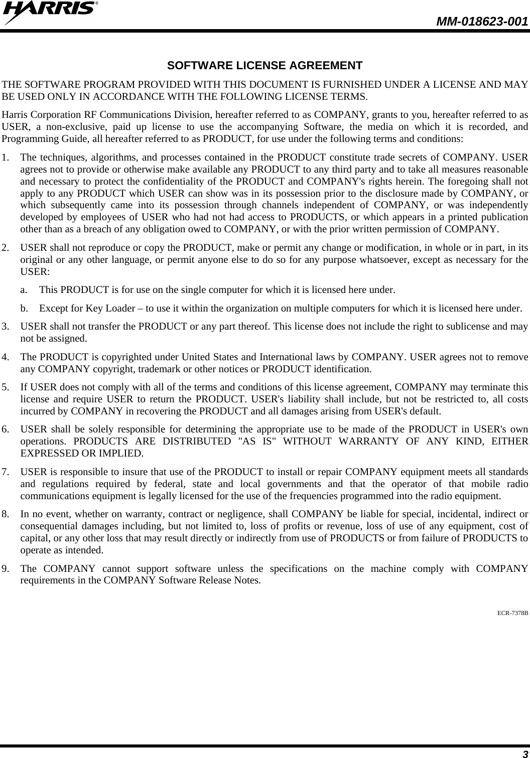  MM-018623-001   3  SOFTWARE LICENSE AGREEMENT THE SOFTWARE PROGRAM PROVIDED WITH THIS DOCUMENT IS FURNISHED UNDER A LICENSE AND MAY BE USED ONLY IN ACCORDANCE WITH THE FOLLOWING LICENSE TERMS. Harris Corporation RF Communications Division, hereafter referred to as COMPANY, grants to you, hereafter referred to as USER, a non-exclusive, paid up license to use the accompanying Software, the media on which it is recorded, and Programming Guide, all hereafter referred to as PRODUCT, for use under the following terms and conditions: 1. The techniques, algorithms, and processes contained in the PRODUCT constitute trade secrets of COMPANY. USER agrees not to provide or otherwise make available any PRODUCT to any third party and to take all measures reasonable and necessary to protect the confidentiality of the PRODUCT and COMPANY&apos;s rights herein. The foregoing shall not apply to any PRODUCT which USER can show was in its possession prior to the disclosure made by COMPANY, or which subsequently came into its possession through channels independent of COMPANY, or was independently developed by employees of USER who had not had access to PRODUCTS, or which appears in a printed publication other than as a breach of any obligation owed to COMPANY, or with the prior written permission of COMPANY. 2. USER shall not reproduce or copy the PRODUCT, make or permit any change or modification, in whole or in part, in its original or any other language, or permit anyone else to do so for any purpose whatsoever, except as necessary for the USER: a. This PRODUCT is for use on the single computer for which it is licensed here under. b. Except for Key Loader – to use it within the organization on multiple computers for which it is licensed here under. 3. USER shall not transfer the PRODUCT or any part thereof. This license does not include the right to sublicense and may not be assigned. 4. The PRODUCT is copyrighted under United States and International laws by COMPANY. USER agrees not to remove any COMPANY copyright, trademark or other notices or PRODUCT identification. 5. If USER does not comply with all of the terms and conditions of this license agreement, COMPANY may terminate this license and require USER to return the PRODUCT. USER&apos;s liability shall include, but not be restricted to, all costs incurred by COMPANY in recovering the PRODUCT and all damages arising from USER&apos;s default. 6. USER shall be solely responsible for determining the appropriate use to be made of the PRODUCT in USER&apos;s own operations. PRODUCTS ARE DISTRIBUTED &quot;AS IS&quot; WITHOUT WARRANTY OF ANY KIND, EITHER EXPRESSED OR IMPLIED. 7. USER is responsible to insure that use of the PRODUCT to install or repair COMPANY equipment meets all standards and regulations required by federal, state and local governments and that the operator of that mobile radio communications equipment is legally licensed for the use of the frequencies programmed into the radio equipment. 8. In no event, whether on warranty, contract or negligence, shall COMPANY be liable for special, incidental, indirect or consequential damages including, but not limited to, loss of profits or revenue, loss of use of any equipment, cost of capital, or any other loss that may result directly or indirectly from use of PRODUCTS or from failure of PRODUCTS to operate as intended. 9. The COMPANY cannot support software unless the specifications on the machine comply with COMPANY requirements in the COMPANY Software Release Notes.  ECR-7378B 