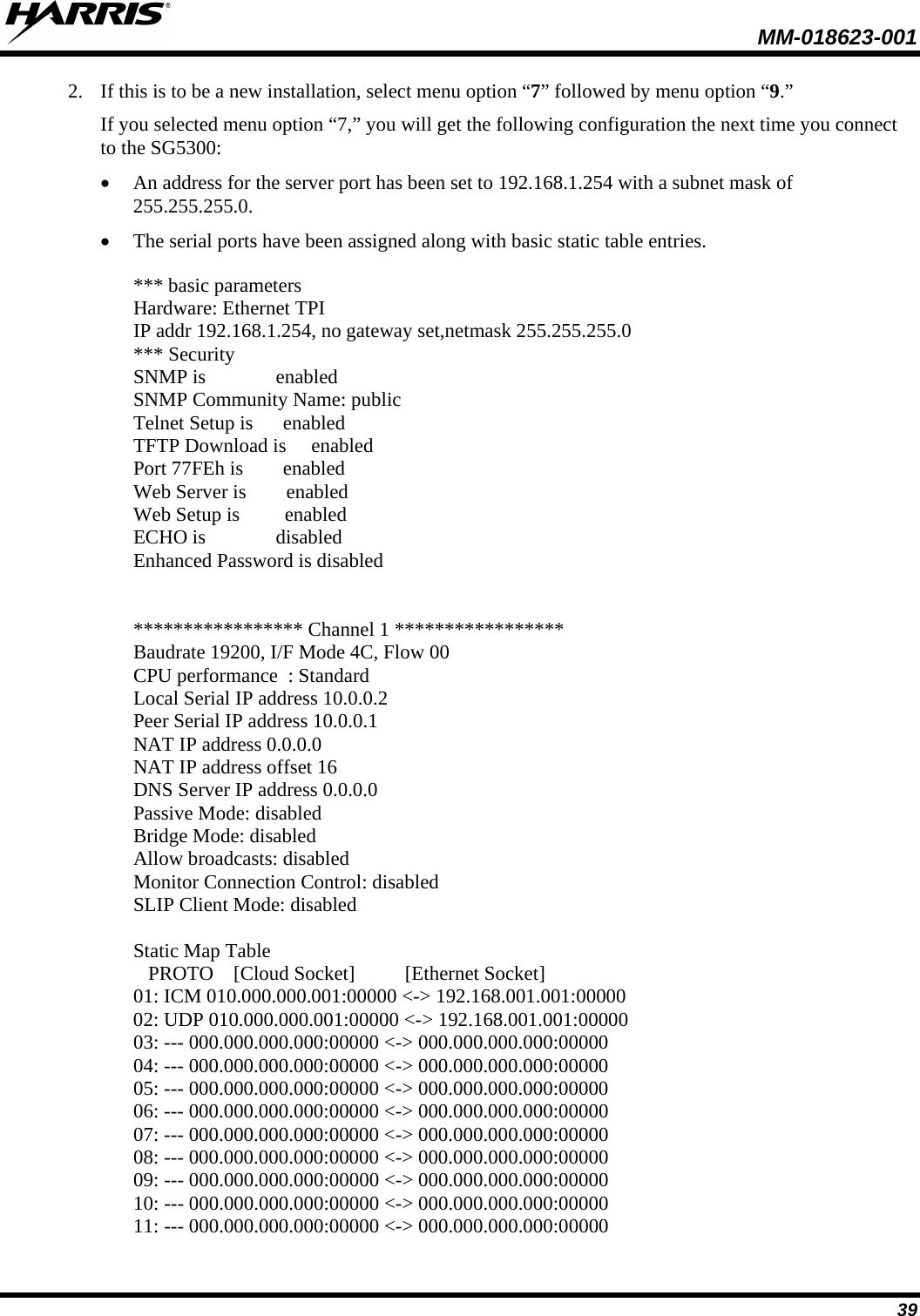  MM-018623-001  39 2. If this is to be a new installation, select menu option “7” followed by menu option “9.” If you selected menu option “7,” you will get the following configuration the next time you connect to the SG5300: • An address for the server port has been set to 192.168.1.254 with a subnet mask of 255.255.255.0. • The serial ports have been assigned along with basic static table entries.  *** basic parameters Hardware: Ethernet TPI IP addr 192.168.1.254, no gateway set,netmask 255.255.255.0 *** Security SNMP is              enabled SNMP Community Name: public Telnet Setup is      enabled TFTP Download is     enabled Port 77FEh is        enabled Web Server is        enabled Web Setup is         enabled ECHO is              disabled Enhanced Password is disabled   ***************** Channel 1 ***************** Baudrate 19200, I/F Mode 4C, Flow 00 CPU performance  : Standard Local Serial IP address 10.0.0.2 Peer Serial IP address 10.0.0.1 NAT IP address 0.0.0.0 NAT IP address offset 16 DNS Server IP address 0.0.0.0 Passive Mode: disabled Bridge Mode: disabled Allow broadcasts: disabled Monitor Connection Control: disabled SLIP Client Mode: disabled  Static Map Table    PROTO    [Cloud Socket]          [Ethernet Socket] 01: ICM 010.000.000.001:00000 &lt;-&gt; 192.168.001.001:00000 02: UDP 010.000.000.001:00000 &lt;-&gt; 192.168.001.001:00000 03: --- 000.000.000.000:00000 &lt;-&gt; 000.000.000.000:00000 04: --- 000.000.000.000:00000 &lt;-&gt; 000.000.000.000:00000 05: --- 000.000.000.000:00000 &lt;-&gt; 000.000.000.000:00000 06: --- 000.000.000.000:00000 &lt;-&gt; 000.000.000.000:00000 07: --- 000.000.000.000:00000 &lt;-&gt; 000.000.000.000:00000 08: --- 000.000.000.000:00000 &lt;-&gt; 000.000.000.000:00000 09: --- 000.000.000.000:00000 &lt;-&gt; 000.000.000.000:00000 10: --- 000.000.000.000:00000 &lt;-&gt; 000.000.000.000:00000 11: --- 000.000.000.000:00000 &lt;-&gt; 000.000.000.000:00000 