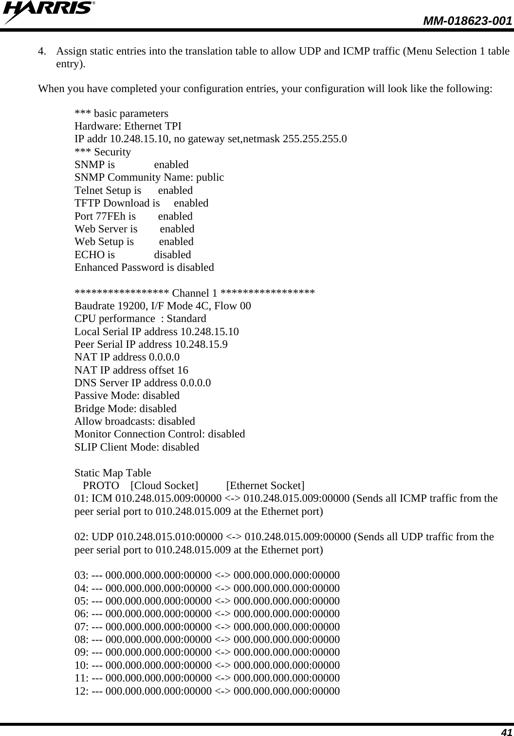  MM-018623-001  41 4. Assign static entries into the translation table to allow UDP and ICMP traffic (Menu Selection 1 table entry). When you have completed your configuration entries, your configuration will look like the following:  *** basic parameters Hardware: Ethernet TPI IP addr 10.248.15.10, no gateway set,netmask 255.255.255.0 *** Security SNMP is              enabled SNMP Community Name: public Telnet Setup is      enabled TFTP Download is     enabled Port 77FEh is        enabled Web Server is        enabled Web Setup is         enabled ECHO is              disabled Enhanced Password is disabled  ***************** Channel 1 ***************** Baudrate 19200, I/F Mode 4C, Flow 00 CPU performance  : Standard Local Serial IP address 10.248.15.10 Peer Serial IP address 10.248.15.9 NAT IP address 0.0.0.0 NAT IP address offset 16 DNS Server IP address 0.0.0.0 Passive Mode: disabled Bridge Mode: disabled Allow broadcasts: disabled Monitor Connection Control: disabled SLIP Client Mode: disabled  Static Map Table    PROTO    [Cloud Socket]          [Ethernet Socket] 01: ICM 010.248.015.009:00000 &lt;-&gt; 010.248.015.009:00000 (Sends all ICMP traffic from the peer serial port to 010.248.015.009 at the Ethernet port)  02: UDP 010.248.015.010:00000 &lt;-&gt; 010.248.015.009:00000 (Sends all UDP traffic from the peer serial port to 010.248.015.009 at the Ethernet port)  03: --- 000.000.000.000:00000 &lt;-&gt; 000.000.000.000:00000 04: --- 000.000.000.000:00000 &lt;-&gt; 000.000.000.000:00000 05: --- 000.000.000.000:00000 &lt;-&gt; 000.000.000.000:00000 06: --- 000.000.000.000:00000 &lt;-&gt; 000.000.000.000:00000 07: --- 000.000.000.000:00000 &lt;-&gt; 000.000.000.000:00000 08: --- 000.000.000.000:00000 &lt;-&gt; 000.000.000.000:00000 09: --- 000.000.000.000:00000 &lt;-&gt; 000.000.000.000:00000 10: --- 000.000.000.000:00000 &lt;-&gt; 000.000.000.000:00000 11: --- 000.000.000.000:00000 &lt;-&gt; 000.000.000.000:00000 12: --- 000.000.000.000:00000 &lt;-&gt; 000.000.000.000:00000 