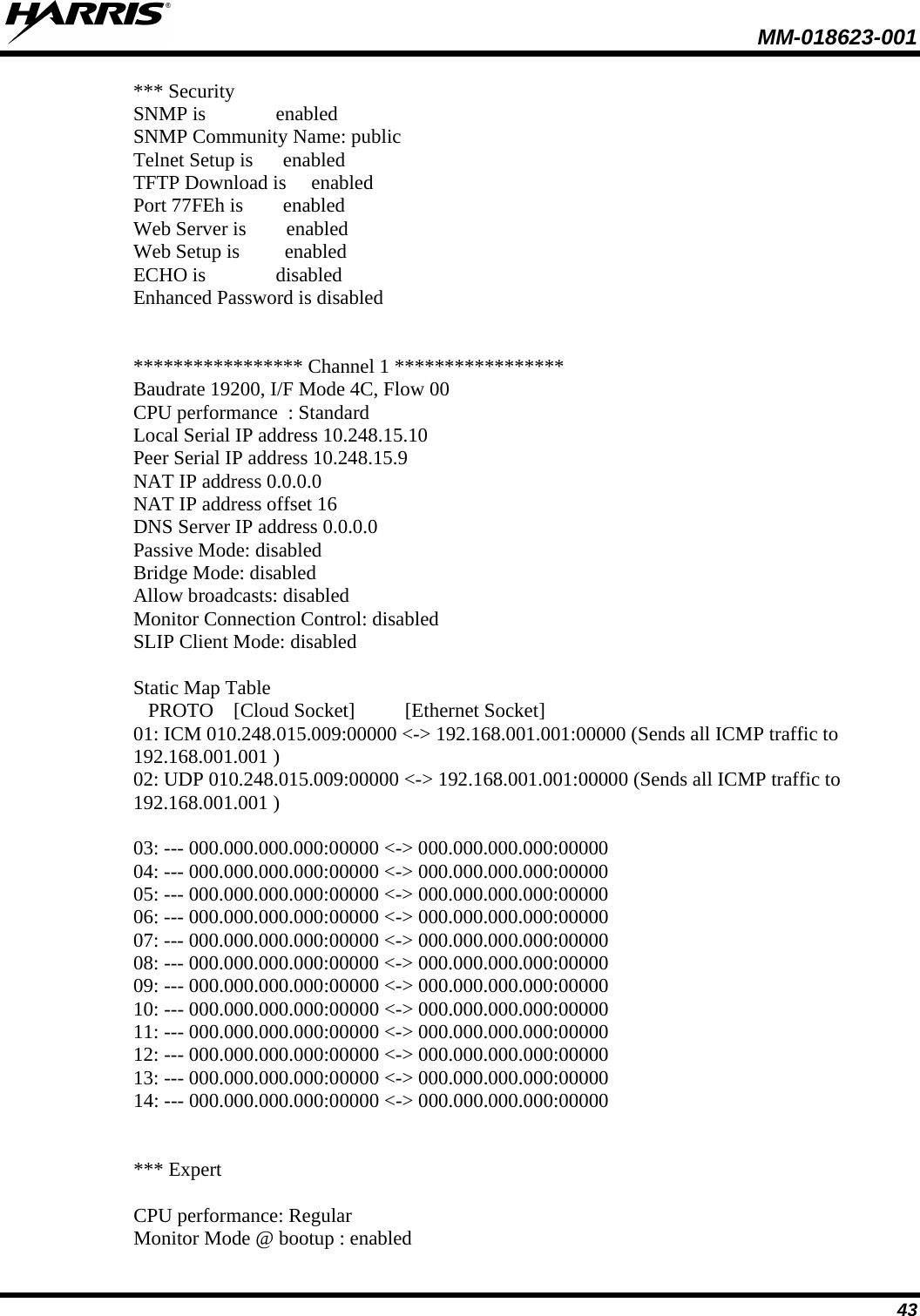  MM-018623-001  43 *** Security SNMP is              enabled SNMP Community Name: public Telnet Setup is      enabled TFTP Download is     enabled Port 77FEh is        enabled Web Server is        enabled Web Setup is         enabled ECHO is              disabled Enhanced Password is disabled   ***************** Channel 1 ***************** Baudrate 19200, I/F Mode 4C, Flow 00 CPU performance  : Standard Local Serial IP address 10.248.15.10 Peer Serial IP address 10.248.15.9 NAT IP address 0.0.0.0 NAT IP address offset 16 DNS Server IP address 0.0.0.0 Passive Mode: disabled Bridge Mode: disabled Allow broadcasts: disabled Monitor Connection Control: disabled SLIP Client Mode: disabled  Static Map Table    PROTO    [Cloud Socket]          [Ethernet Socket] 01: ICM 010.248.015.009:00000 &lt;-&gt; 192.168.001.001:00000 (Sends all ICMP traffic to 192.168.001.001 ) 02: UDP 010.248.015.009:00000 &lt;-&gt; 192.168.001.001:00000 (Sends all ICMP traffic to 192.168.001.001 )  03: --- 000.000.000.000:00000 &lt;-&gt; 000.000.000.000:00000 04: --- 000.000.000.000:00000 &lt;-&gt; 000.000.000.000:00000 05: --- 000.000.000.000:00000 &lt;-&gt; 000.000.000.000:00000 06: --- 000.000.000.000:00000 &lt;-&gt; 000.000.000.000:00000 07: --- 000.000.000.000:00000 &lt;-&gt; 000.000.000.000:00000 08: --- 000.000.000.000:00000 &lt;-&gt; 000.000.000.000:00000 09: --- 000.000.000.000:00000 &lt;-&gt; 000.000.000.000:00000 10: --- 000.000.000.000:00000 &lt;-&gt; 000.000.000.000:00000 11: --- 000.000.000.000:00000 &lt;-&gt; 000.000.000.000:00000 12: --- 000.000.000.000:00000 &lt;-&gt; 000.000.000.000:00000 13: --- 000.000.000.000:00000 &lt;-&gt; 000.000.000.000:00000 14: --- 000.000.000.000:00000 &lt;-&gt; 000.000.000.000:00000   *** Expert  CPU performance: Regular Monitor Mode @ bootup : enabled 