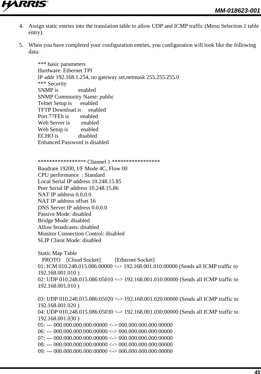  MM-018623-001  45 4. Assign static entries into the translation table to allow UDP and ICMP traffic (Menu Selection 1 table entry). 5. When you have completed your configuration entries, you configuration will look like the following data:  *** basic parameters Hardware: Ethernet TPI IP addr 192.168.1.254, no gateway set,netmask 255.255.255.0 *** Security SNMP is              enabled SNMP Community Name: public Telnet Setup is      enabled TFTP Download is     enabled Port 77FEh is        enabled Web Server is        enabled Web Setup is         enabled ECHO is              disabled Enhanced Password is disabled   ***************** Channel 1 ***************** Baudrate 19200, I/F Mode 4C, Flow 00 CPU performance  : Standard Local Serial IP address 10.248.15.85 Peer Serial IP address 10.248.15.86 NAT IP address 0.0.0.0 NAT IP address offset 16 DNS Server IP address 0.0.0.0 Passive Mode: disabled Bridge Mode: disabled Allow broadcasts: disabled Monitor Connection Control: disabled SLIP Client Mode: disabled  Static Map Table    PROTO    [Cloud Socket]          [Ethernet Socket] 01: ICM 010.248.015.086:00000 &lt;-&gt; 192.168.001.010:00000 (Sends all ICMP traffic to 192.168.001.010 ) 02: UDP 010.248.015.086:05010 &lt;-&gt; 192.168.001.010:00000 (Sends all ICMP traffic to 192.168.001.010 )  03: UDP 010.248.015.086:05020 &lt;-&gt; 192.168.001.020:00000 (Sends all ICMP traffic to 192.168.001.020 ) 04: UDP 010.248.015.086:05030 &lt;-&gt; 192.168.001.030:00000 (Sends all ICMP traffic to 192.168.001.030 ) 05: --- 000.000.000.000:00000 &lt;-&gt; 000.000.000.000:00000 06: --- 000.000.000.000:00000 &lt;-&gt; 000.000.000.000:00000 07: --- 000.000.000.000:00000 &lt;-&gt; 000.000.000.000:00000 08: --- 000.000.000.000:00000 &lt;-&gt; 000.000.000.000:00000 09: --- 000.000.000.000:00000 &lt;-&gt; 000.000.000.000:00000 
