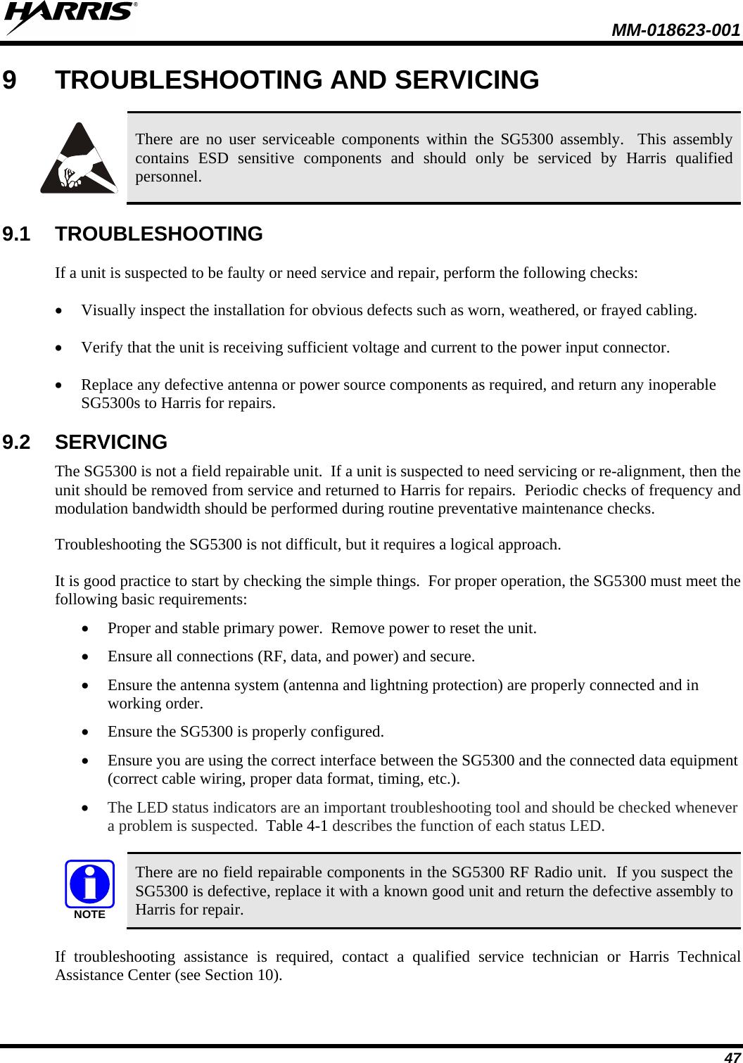  MM-018623-001  47 9  TROUBLESHOOTING AND SERVICING   There are no user serviceable components within the SG5300 assembly.  This assembly contains  ESD sensitive components and should only be serviced by Harris qualified personnel. 9.1 TROUBLESHOOTING If a unit is suspected to be faulty or need service and repair, perform the following checks: • Visually inspect the installation for obvious defects such as worn, weathered, or frayed cabling. • Verify that the unit is receiving sufficient voltage and current to the power input connector. • Replace any defective antenna or power source components as required, and return any inoperable SG5300s to Harris for repairs. 9.2 SERVICING The SG5300 is not a field repairable unit.  If a unit is suspected to need servicing or re-alignment, then the unit should be removed from service and returned to Harris for repairs.  Periodic checks of frequency and modulation bandwidth should be performed during routine preventative maintenance checks. Troubleshooting the SG5300 is not difficult, but it requires a logical approach.   It is good practice to start by checking the simple things.  For proper operation, the SG5300 must meet the following basic requirements: • Proper and stable primary power.  Remove power to reset the unit. • Ensure all connections (RF, data, and power) and secure. • Ensure the antenna system (antenna and lightning protection) are properly connected and in working order. • Ensure the SG5300 is properly configured. • Ensure you are using the correct interface between the SG5300 and the connected data equipment (correct cable wiring, proper data format, timing, etc.). • The LED status indicators are an important troubleshooting tool and should be checked whenever a problem is suspected.  Table 4-1 describes the function of each status LED.  NOTE There are no field repairable components in the SG5300 RF Radio unit.  If you suspect the SG5300 is defective, replace it with a known good unit and return the defective assembly to Harris for repair. If troubleshooting assistance is required, contact a qualified service technician or Harris Technical Assistance Center (see Section 10). 