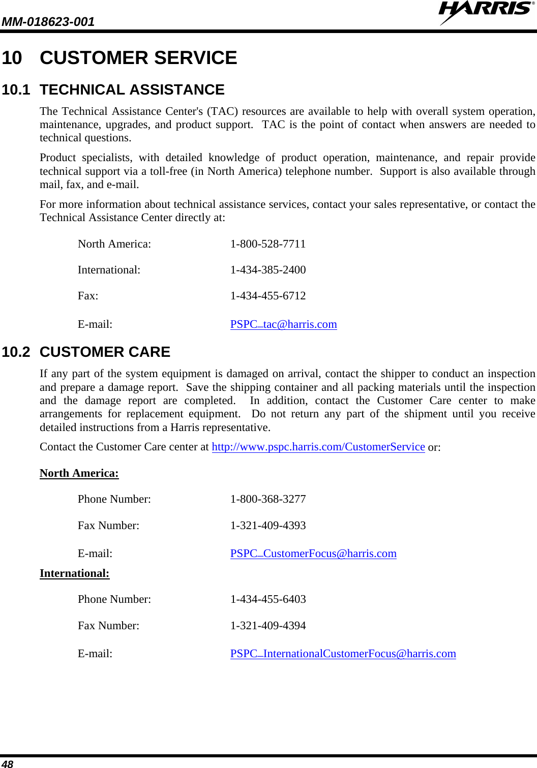 MM-018623-001   48 10 CUSTOMER SERVICE 10.1 TECHNICAL ASSISTANCE The Technical Assistance Center&apos;s (TAC) resources are available to help with overall system operation, maintenance, upgrades, and product support.  TAC is the point of contact when answers are needed to technical questions. Product specialists, with detailed knowledge of product operation, maintenance, and repair provide technical support via a toll-free (in North America) telephone number.  Support is also available through mail, fax, and e-mail. For more information about technical assistance services, contact your sales representative, or contact the Technical Assistance Center directly at: North America:  1-800-528-7711 International:   1-434-385-2400 Fax:  1-434-455-6712 E-mail: PSPC_tac@harris.com 10.2 CUSTOMER CARE If any part of the system equipment is damaged on arrival, contact the shipper to conduct an inspection and prepare a damage report.  Save the shipping container and all packing materials until the inspection and the damage report are completed.  In addition, contact the Customer Care center to make arrangements for replacement equipment.  Do not return any part of the shipment until you receive detailed instructions from a Harris representative. Contact the Customer Care center at http://www.pspc.harris.com/CustomerService or: North America: Phone Number:   1-800-368-3277 Fax Number:  1-321-409-4393 E-mail: PSPC_CustomerFocus@harris.com International: Phone Number:  1-434-455-6403 Fax Number:  1-321-409-4394 E-mail: PSPC_InternationalCustomerFocus@harris.com  