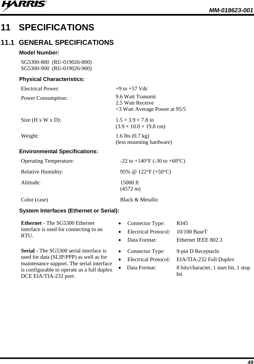  MM-018623-001  49 11 SPECIFICATIONS 11.1 GENERAL SPECIFICATIONS Model Number: SG5300-800  (RU-019026-800) SG5300-900  (RU-019026-900) Physical Characteristics: Electrical Power:  +9 to +57 Vdc  Power Consumption: 9.6 Watt Transmit 2.5 Watt Receive &lt;3 Watt Average Power at 95/5 Size (H x W x D):  1.5 × 3.9 × 7.8 in  (3.9 × 10.0 × 19.8 cm) Weight: 1.6 lbs (0.7 kg)   (less mounting hardware) Environmental Specifications: Operating Temperature: -22 to +140°F (-30 to +60°C) Relative Humidity: 95% @ 122°F (+50°C) Altitude: 15000 ft    (4572 m) Color (case) Black &amp; Metallic System Interfaces (Ethernet or Serial): Ethernet - The SG5300 Ethernet interface is used for connecting to an RTU. • Connector Type:   RJ45 • Electrical Protocol: 10/100 BaseT • Data Format: Ethernet IEEE 802.3 Serial - The SG5300 serial interface is used for data (SLIP/PPP) as well as for maintenance support. The serial interface is configurable to operate as a full duplex DCE EIA/TIA-232 port. • Connector Type:    9-pin D Receptacle • Electrical Protocol: EIA/TIA-232 Full Duplex • Data Format: 8 bits/character, 1 start bit, 1 stop bit 