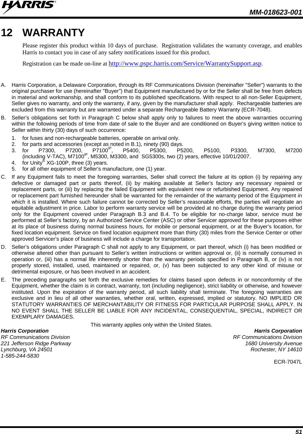  MM-018623-001  51 12 WARRANTY Please register this product within 10 days of purchase.  Registration validates the warranty coverage, and enables Harris to contact you in case of any safety notifications issued for this product.  Registration can be made on-line at http://www.pspc.harris.com/Service/WarrantySupport.asp.  A.  Harris Corporation, a Delaware Corporation, through its RF Communications Division (hereinafter &quot;Seller&quot;) warrants to the original purchaser for use (hereinafter &quot;Buyer&quot;) that Equipment manufactured by or for the Seller shall be free from defects in material and workmanship, and shall conform to its published specifications. With respect to all non-Seller Equipment, Seller gives no warranty, and only the warranty, if any, given by the manufacturer shall apply.  Rechargeable batteries are excluded from this warranty but are warranted under a separate Rechargeable Battery Warranty (ECR-7048). B.  Seller’s obligations set forth in Paragraph C below shall apply only to failures to meet the above warranties occurring within the following periods of time from date of sale to the Buyer and are conditioned on Buyer’s giving written notice to Seller within thirty (30) days of such occurrence: 1. for fuses and non-rechargeable batteries, operable on arrival only. 2. for parts and accessories (except as noted in B.1), ninety (90) days. 3. for P7300, P7200, P7100IP, P5400, P5300, P5200, P5100, P3300, M7300, M7200  (including V-TAC), M7100IP, M5300, M3300, and  SG5300s, two (2) years, effective 10/01/2007. 4. for Unity® XG-100P, three (3) years. 5. for all other equipment of Seller’s manufacture, one (1) year. C. If any Equipment fails to meet the foregoing warranties, Seller shall correct the failure at its option (i) by repairing any defective or damaged part or parts thereof, (ii) by making available at Seller’s factory any necessary repaired or replacement parts, or (iii) by replacing the failed Equipment with equivalent new or refurbished Equipment. Any repaired or replacement part furnished hereunder shall be warranted for the remainder of the warranty period of the Equipment in which it is installed. Where such failure cannot be corrected by Seller’s reasonable efforts, the parties will negotiate an equitable adjustment in price. Labor to perform warranty service will be provided at no charge during the warranty period only for the Equipment covered under Paragraph B.3 and B.4. To be eligible for no-charge labor, service must be performed at Seller’s factory, by an Authorized Service Center (ASC) or other Servicer approved for these purposes either at its place of business during normal business hours, for mobile or personal equipment, or at the Buyer’s location, for fixed location equipment. Service on fixed location equipment more than thirty (30) miles from the Service Center or other approved Servicer’s place of business will include a charge for transportation. D. Seller’s obligations under Paragraph C shall not apply to any Equipment, or part thereof, which (i) has been modified or otherwise altered other than pursuant to Seller’s written instructions or written approval or, (ii) is normally consumed in operation or, (iii) has a normal life inherently shorter than the warranty periods specified in Paragraph B, or (iv) is not properly stored, installed, used, maintained or repaired, or, (v) has been subjected to any other kind of misuse or detrimental exposure, or has been involved in an accident. E.  The preceding paragraphs set forth the exclusive remedies for claims based upon defects in or nonconformity of the Equipment, whether the claim is in contract, warranty, tort (including negligence), strict liability or otherwise, and however instituted. Upon the expiration of the warranty period, all such liability shall terminate. The foregoing warranties are exclusive and in lieu of all other warranties, whether oral, written, expressed, implied or statutory. NO IMPLIED OR STATUTORY WARRANTIES OF MERCHANTABILITY OR FITNESS FOR PARTICULAR PURPOSE SHALL APPLY. IN NO EVENT SHALL THE SELLER BE LIABLE FOR ANY INCIDENTAL, CONSEQUENTIAL, SPECIAL, INDIRECT OR EXEMPLARY DAMAGES. This warranty applies only within the United States. Harris Corporation Harris Corporation RF Communications Division RF Communications Division 221 Jefferson Ridge Parkway 1680 University Avenue Lynchburg, VA 24501 Rochester, NY 14610 1-585-244-5830 ECR-7047L  